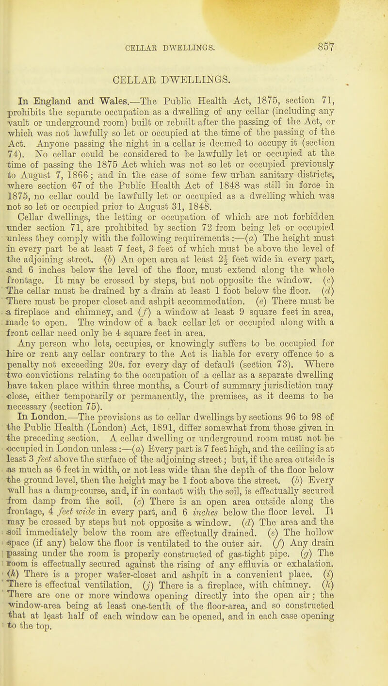 CELLAE DWELLINGS. In England and Wales.—The Public Health Act, 1875, section 71, prohibits the separate occupation as a dwelling of any cellar (including any Tault or underground room) built or rebuilt after the passing of the Act, or which was not lawfully so let or occupied at the time of the passing of the Act. Anyone passing the night in a cellar is deemed to occupy it (section 74). No cellar could be considered to be lawfully let or occupied at the ■time of passing the 1875 Act which was not so let or occupied previously 1;o August 7, 1866; and in the case of some few urban sanitary districts, Avhere section 67 of the Public Health Act of 1848 was still in force in 1875, no cellar could be lawfully let or occupied as a dwelling which was not so let or occupied prior to August 31, 1848. Cellar dwellings, the letting or occupation of which are not forbidden nnder section 71, are prohibited by section 72 from being let or occupied unless they comply with the following requirements :—(a) The height must ia every part be at least 7 feet, 3 feet of which must be above the level of the adjoining street. (6) An open area at least 2^ feet wide in every part, and 6 inches below the level of the floor, must extend along the whole frontage. It may be crossed by steps, but not opposite the window, (c) The cellar must be drained by a drain at least 1 foot below the floor, (d) There must be proper closet and ashpit accommodation, (e) There must be a fireplace and chimney, and (/) a window at least 9 square feet in area, . made to open. The window of a back cellar let or occupied along with a front cellar need only be 4 square feet in area. Any person who lets, occupies, or knowingly suffers to be occupied for liire or rent any cellar contrary to the Act is liable for every offence to a penalty not exceeding 20s. for every day of default (section 73). Wliere two convictions relating to the occupation of a cellar as a separate dwelling have taken place witliin three months, a Court of summary jurisdiction may ■close, either temporarily or permanently, the premises, as it deems to be necessary (section 75). In London.—The provisions as to cellar dwellings by sections 96 to 98 of the Public Health (London) Act, 1891, differ somewhat from those given in the preceding section. A cellar dwelling or underground room must not be • -occupied in London unless :—(a) Every part is 7 feet liigh, and the ceiling is at least 3 feet above the surface of the adjoining street; but, if the area outside is •as much as 6 feet in width, or not less wide than the depth of the floor below the ground level, then the height may be 1 foot above the street, (b) Every wall has a damp-course, and, if in contact with the soil, is effectually secured irom damp from the soil, (c) There is an open area outside along the irontage, 4 feet loide in every part, and 6 inches below the floor level. It may be crossed by steps but not opposite a window„ (d) The area and the ■ soil immediately below the room are effectually drained, (e^ The hollow space (if any) below the floor is ventilated to the outer air. (f) Any drain • passing under the room is properly constructed of gas-tight pipe, {g) The ; room is effectually secured against the rising of any effluvia or exhalation. ■ {h) There is a proper water-closet and ashpit in a convenient place, {i) ' There is effectual ventilation. (/) There is a fireplace, with chimney, {k) There are one or more windows opening directly into the open air; the •window-area being at least ouB-tenth of the floor-area, and so constructed that at least haK of each window can be opened, and in each case opening ' to the top.