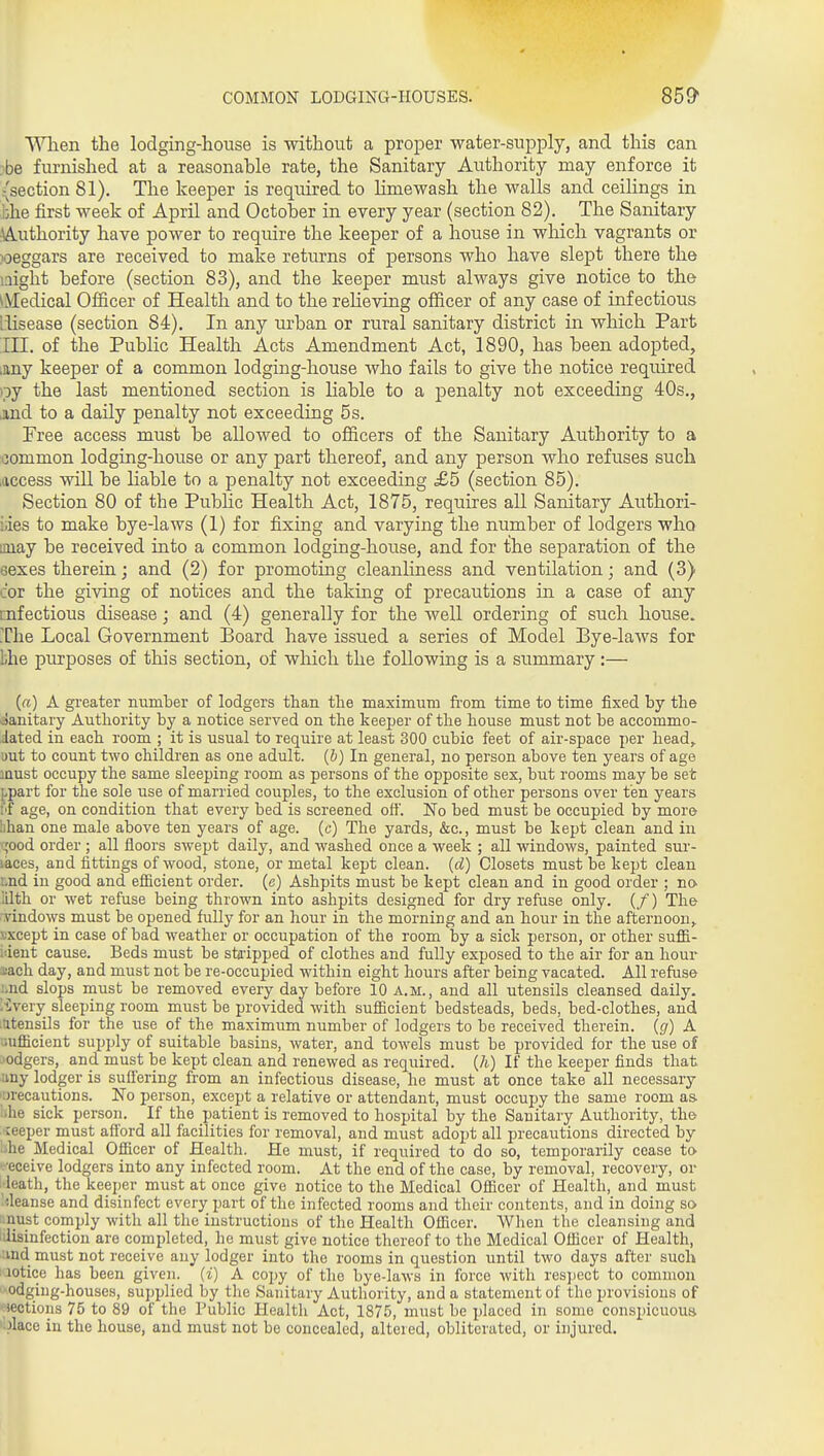 When the lodging-house is without a proper water-supply, and this can •be furnished at a reasonable rate, the Sanitary Authority may enforce it (section 81), The keeper is required to limewash the walls and ceilings in bhe first week of April and October in every year (section 82). The Sanitary Authority have power to require the keeper of a house in which vagrants or weggars are received to make returns of persons who have slept there the laight before (section 83), and the keeper must always give notice to the ^Medical Officer of Health and to the reheving officer of any case of infectious llisease (section 84). In any urban or rural sanitary district in which Part III. of the Public Health Acts Amendment Act, 1890, has been adopted, lany keeper of a common lodging-house who fails to give the notice required oy the last mentioned section is liable to a penalty not exceeding 40s., jind to a daily penalty not exceeding 5s. Free access must be allowed to officers of the Sanitary Authority to a common lodging-house or any part thereof, and any person who refiises such .access will be Hable to a penalty not exceeding £5 (section 85). Section 80 of the Public Health Act, 1875, requires all Sanitary Authori- iiies to make bye-laws (1) for fixing and varying the number of lodgers who imay be received into a common lodging-house, and for the separation of the eexes therein; and (2) for promoting cleanliness and ventilation; and (3) cor the giving of notices and the taking of precautions in a case of any infectious disease; and (4) generally for the well ordering of such house. The Local Government Board have issued a series of Model Bye-laws for bhe purposes of this section, of which the following is a summary :— («) A greater number of lodgers than the maximum fi'om time to time fixed by the ijanitary Authority by a notice served on the keeper of the house must not be accommo- dated in each room ; it is usual to require at least 300 cubic feet of air-space per head, uut to count two children as one adult, (b) In general, no person above ten years of age must occupy the same sleeping room as persons of the opposite sex, but rooms may be set ppart for the sole use of married couples, to the exclusion of other persons over ten years I'lf age, on condition that every bed is screened off. No bed must be occupied by more lihan one male above ten years of age. (c) The yards, &c., must be kept clean and in i:;ood order ; all floors swept daily, and washed once a week ; all windows, painted sur- iaces, and fittings of wood, stone, or metal kept clean, (d) Closets must be iept clean Lnd in good and eSicient order, (e) Ashpits must be iept clean and in good order ; no ILlth or wet refuse being thrown into ashpits designed for dry refuse only. (/) The ■yindows must be opened fully for an hour in the morning and an hour in the afternoon, sxcept in case of bad weather or occupation of the room by a sick person, or other suffi- ident cause. Beds must be stripped of clothes and fully exposed to the air for an hour I'ach day, and must not be re-occupied within eight hours after being vacated. All refuse :,nd slops must be removed every day before 10 a.m., and all utensils cleansed daily. :i;very sleeping room must be provided with sufiicient bedsteads, beds, bed-clothes, and itttensils for the use of the maximum number of lodgers to be received therein, (g) A uifiicient supply of suitable basins, water, and towels must be provided for the use of ■odgers, and must be kept clean and renewed as required, (h) If the keeper finds that liny lodger is suffering from an infectious disease, he must at once take all necessary '•jrecautions. No person, except a relative or attendant, must occupy the same room as 'ihe sick person. If the patient is removed to hospital by the Sanitary Authority, the ceeper must afford all facilities for removal, and must adopt all precautions directed by -he Medical Officer of Health. He must, if required to do so, temporarily cease to •■•eceive lodgers into any infected room. At the end of the case, by removal, recovery, or •leath, the keeper must at once give notice to the Medical Officer of Health, and must '<leanse and disinfect every part of the infected rooms and their contents, and in doing sa ■ nust comply with all the instructions of the Health Officer, When the cleansing and ;disinfection are completed, he must give notice thereof to the Medical Officer of Health, ;ind must not receive any lodger into the rooms in question until two days after such notice has been given, (i) A copy of the bye-laws in force with respect to common odging-houses, supplied by the Sanitary Authority, and a statement of the jn'ovisions of lections 75 to 89 of the Public Health Act, 1875, must be placed in some conspicuous '.Jiace in the house, and must not be concealed, altered, obliterated, or injured.