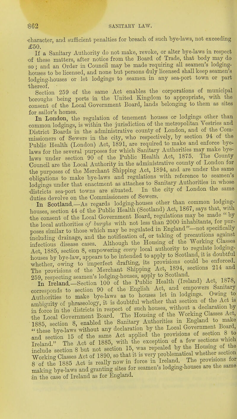 ■character, and sufficient penalties for breach of such bye-laws, not exceeding £50. If a Sanitary Authority do not make, revoke, or alter bye-laws m respect •of these matters, after notice from the Board of Trade, that body may do so; and an Order in Council may be made requiring all seamen's lodging- houses to be Hcensed, and none but persons duly licensed shall keep seamen's lodging-houses or let lodgings to seamen in any sea-port town or part thereof. • . j. • • i Section 259 of the same Act enables the corporations^ of municipal boroughs being ports in the United Kingdom to appropriate, with the consent of the Local Government Board, lands belonging to them as sites for sailor's homes. In London, the regulation of tenement houses or lodgings other than common lodgings, is within the jurisdiction of the metropolitan Yestries and District Boards in the administrative county of London, and of the Com- missioners of Sewers in the city, who respectively, by section 94 of the PubHc Health (London) Act, 1891, are requhed to make and enforce bye- laws for the several purposes for which Sanitary Authorities may make bye- laws under section 90 of the Public Health Act, 1875. The County Council are the Local Authority in the administrative county of London for the purposes of the Merchant Shipping Act, 1894, and are under the same oblic^ations to make bye-laws and regulations with reference to seamen s lodgincrs under that enactment as attaches to Sanitary Authorities m whose -districts sea-port towns are situated. In the city of London the same duties devolve on the Commissioners of Sewers. _ In Scotland—As regards lodging-houses other than common lodging- houses, section 44 of the PubHc Health (Scotland) Act, 1867, says that, with •the consent of the Local Government Board, regulations may be made oy the local authorities of burghs with not less than 2000 inhabitants, for pur- poses similar to those which may be regulated in England —not specificaUy including drainage, and the notification of, or taking of precau ions agamst infectious disease cases. Although the Housing of the Working Classes Act, 1885, section 8, empowering every local authority to regulate lodging- houses by bye-law, appears to be intended to apply to Scotland, it is doubtful whether, owing to imperfect drafting, its provisions could be enforced The provisions of the Merchant Shipping Act 1894, sections 214 and 259, respecting seamen's lodging-houses, apply to Scotland In Ireland,—Section 100 of the Public Health (Ireland) Act 1878, corresponds to section 90 of the Enghsh Act, and empowers Sanitary Authorities to make bye-laws as to houses let m lodgings. Owing to ambiguity of phraseology, it is doubtful whether that section of the Act is L force in the districts in respect of such houses, without a declaration by Se Local Government Board. The Housing of the Working Classes Act 1885, section 8, enabled the Sanitary Authorities in England to make  these bye-laws without any declaration by the Local Government Board and section 15 of the same Act applied the provisions of section 8 to Ireland The Act of 1885, with the exception of a few sections which inc udesection 8 but not section 15, was repealed by the Housing of he WorMng Classes Act of 1890, so that it is very problematical whether section 8 of the 1885 Act is really now in force in Ireland. The provisions for Lking byXvs^^^^ granting sites for seamen's lodging-houses are the same in the case of Ireland as for England.