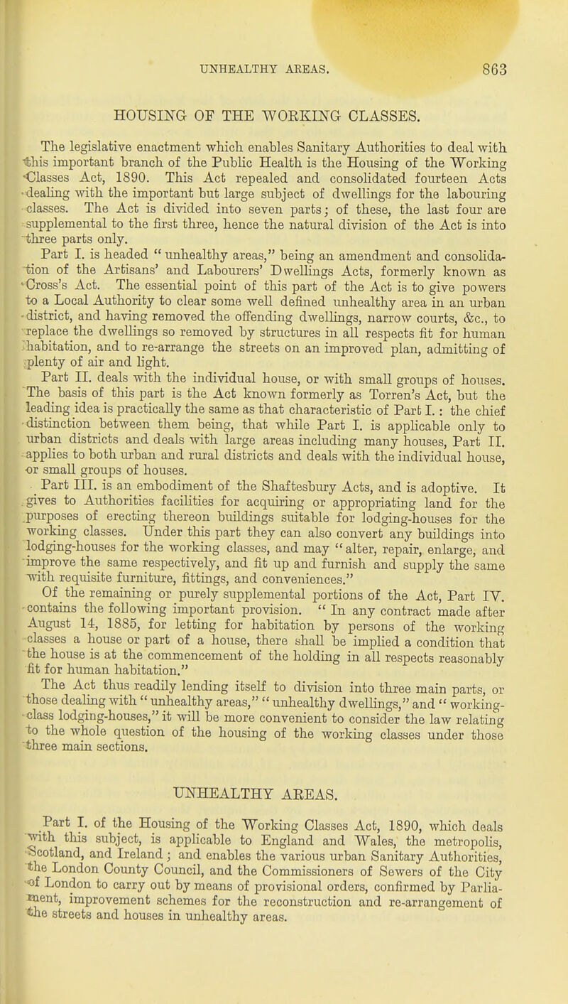 HOUSING OF THE WOEKING CLASSES. The legislative enactment which enables Sanitary Authorities to deal with -this important branch of the Public Health is the Housing of the Working 'Classes Act, 1890. This Act repealed and consolidated fourteen Acts ■ deahng with the important but large subject of dwellings for the labouring classes. The Act is divided into seven parts; of these, the last four are supplemental to the first three, hence the natural division of the Act is into three parts only. Part I. is headed  unhealthy areas, being an amendment and consoHda- tion of the Artisans' and Labourers' Dwellings Acts, formerly known as > Cross's Act. The essential point of this part of the Act is to give powers to a Local Authority to clear some well defined unhealthy area in an urban district, and having removed the ofi'ending dwellings, narrow courts, &c., to replace the dwellings so removed by structures in all respects fit for human habitation, and to re-arrange the streets on an improved plan, admitting of plenty of air and hght. Part II. deals with the individual house, or with small groups of houses. The basis of this part is the Act known formerly as Torren's Act, but the leading idea is practically the same as that characteristic of Part I.: the chief •distinction between them being, that while Part I. is applicable only to urban districts and deals with large areas including many houses, Part II. applies to both urban and rural districts and deals with the individual house, or small groups of houses. _ Part III. is an embodiment of the Shaftesbury Acts, and is adoptive. It gives to Authorities facilities for acquiring or appropriating land for the purposes of erecting thereon buildings suitable for lodging-houses for the working classes. Under this part they can also convert any buildings into lodging-houses for the working classes, and may alter, repair, enlarge, and improve the same respectively, and fit up and furnish and supply the same with requisite furniture, fittings, and conveniences. Of the remaining or purely supplemental portions of the Act, Part IV. contains the following important provision.  In any contract made after August 14, 1885, for letting for habitation by persons of the working classes a house or part of a house, there shall be implied a condition that the house is at the commencement of the holding in all respects reasonably fit for human habitation. The Act thus readily lending itself to division into three main parts, or those dealing with  unhealthy areas,  unhealthy dwellings, and  working- ■ class lodgiug-houses, it will be more convenient to consider the law relating ■to the whole question of the housing of the working classes under those three main sections. UNHEALTHY AREAS. Part I. of the Housing of the Working Classes Act, 1890, which deals with this subject, is applicable to England and Wales, the metropolis, ■Scotland, and Ireland; and enables the various urban Sanitary Authorities, the London County Council, and the Commissioners of Sewers of the City ■of London to carry out by means of provisional orders, confirmed by Parlia- M.ent, improvement schemes for the reconstruction and re-arrangement of the streets and houses in unhealthy areas.