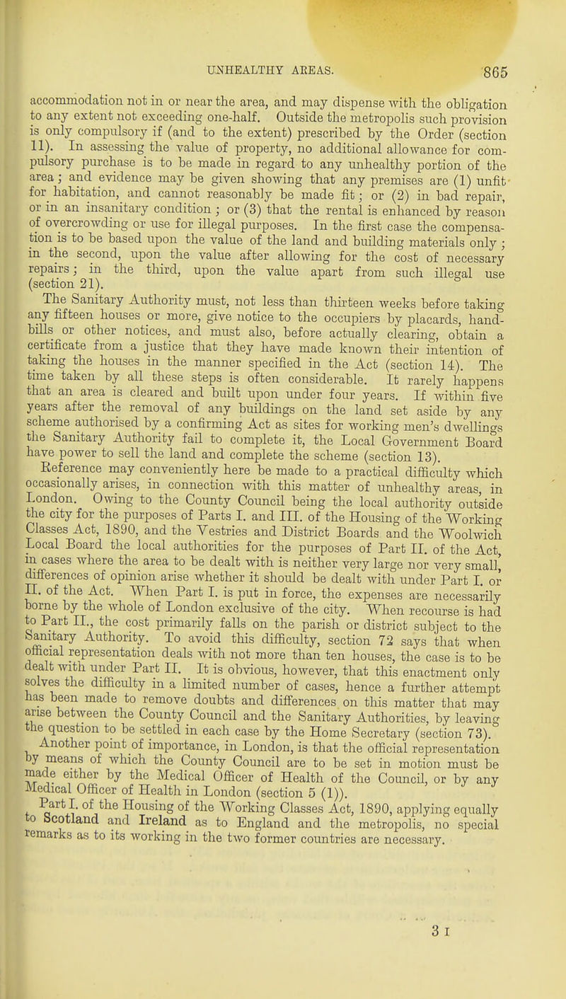 accommodation not in or near the area, and may dispense witli the ohh'gation to any extent not exceeding one-half. Outside the metroiDoHs such provision is only compulsory if (and to the extent) prescribed by the Order (section 11). In assessing the value of property, no additional allowance for com- pulsory purchase is to be made in regard to any unhealthy portion of the area; and evidence may be given showing that any premises are (1) unfit for^ habitation, and cannot reasonably be made fit; or (2) in bad repair, or in an insanitary condition ; or (3) that the rental is enhanced by reasoii of overcrowding or use for illegal purposes. In the first case the compensa- tion IS to be based upon the value of the land and building materials only ; in the second, upon the value after allowing for the cost of necessary repairs; in the third, upon the value apart from such illegal use (section 21). The Sanitary Authority must, not less than thirteen weeks before taking any fifteen houses or more, give notice to the occupiers by placards, hand^ bills or other notices, and must also, before actually clearing, obtain a certificate from a justice that they have made known their intention of taking the houses in the manner specified in the Act (section 14). The time taken by all these steps is often considerable. It rarely happens that an area is cleared and built upon under four years. If within five years after the removal of any buildings on the land set aside by any scheme authorised by a confirming Act as sites for working men's dwelHngs the Sanitary Authority fail to complete it, the Local Government Board have power to sell the land and complete the scheme (section 13). Reference may conveniently here be made to a practical difficulty which occasionally arises, in connection with this matter of unhealthy areas, in London. Owing to the County Council being the local authority outside the city for the purposes of Parts 1. and III. of the Housing of the Working Classes Act, 1890, and the Vestries and District Boards and the Woolwich Local Board the local authorities for the purposes of Part 11, of the Act in cases where the area to be dealt with is neither very large nor very small* difi'erences of opinion arise whether it should be dealt with under Part L or n. of the Act. When Part I. is put in force, the expenses are necessarily borne by the whole of London exclusive of the city. When recourse is had to Part II., the cost primarily falls on the parish or district subject to the banitary Authority. To avoid this difficulty, section 72 says that when official representation deals with not more than ten houses, the case is to be dealt witli under Part II. It is obvious, however, that this enactment only solves the difficulty in a Hmited number of cases, hence a further attempt has been made to remove doubts and differences on this matter that may arise between the County Council and the Sanitary Authorities, by leaving the question to be settled in each case by the Home Secretary (section 73). Another pomt of importance, in London, is that the official representation by means of which the County Council are to be set in motion must be made either by the Medical Officer of Health of the Council, or by any Medical Officer of Health in London (section 5 (1)). Part I. of the Housing of the Working Classes Act, 1890, applying equally to bcotland and Ireland as to England and the metropolis, no special remarks as to its working in the two former coimtries are necessary. 3 I