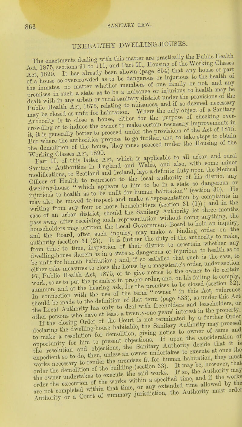 UNHEALTHY DWELLING-HOUSES. The enactments dealing with this matter are practically the Public Health AcrmS S^^^ 91 tolll, and Part IL, Housing of tl^e Workmg Classes Act 1890 It has already been shown (page 854) that any house or par of a house so overcrowded as to be dangerous or injurious to the health of the inmates no matter whether members of one family or no and any p em^s Tn sudi a state as to be a nuisance or injurious to health may be UnU wk in anv urban or rural sanitary district under the provisions of the ^ li W.nTth LriST^ to nuisances, and if so deemed necessary ^fv be dosed at unfit habitation. Where the only object of a Sanitary rithority is to close a house, either for the purpose of checkmg over- towdSg^o to induce the own^r to make certain -cessary improvements m it it i .Generally better to proceed under the provisions of the Act of 18 5 ^4ethe aVo^^^^^ propose to go further and to ^^^^^P^^^ the demohtion of the house, they must proceed under the Housing ot tlie Working Classes Act 18^^ ^^^^^^ ^^^^^ ,^,1 7:^'Z l^t^vYLlnspUlnd .a.e a rep—ion co.pla.n*s ^ wrLg from any foux. ov ^^/^rStoy lu^^^^^^^^ e \h«e months case of an ^^-J^^> I'^t.e^^^Z^^Xo:^^, anything, the and the ^oari after such ^I^Xanu; of thetCity to make, anthonty (section ^1 P))- I™' district to ascertain whether any from time to time, ™SP<=?'>™ °* or iniurions to health as to dwelling-house therem is m a ^^te %da^8erM'J that snoh is the case, to he unfit tor human habitation; and, if so X, under section either take — to « -^'l^^^^-^^j:^^^^^^^^^^ to do certain ^:;rk,ttt?pis^ti^;iw^^^ Should be made to the definition <^^^th^^ \7^^4P^^^^^^^ leaseholders, or the Local Authority has only to ^^^f^^^f in the property, other persons who have at least a .^^^^^ a further Order li the closing Order of the Co^^'t is ot teim^^^^^^ ^^^^^^ declaring the dwelUng-^iouse ^^^^^.f J^^fJ^^^^^^^^ toXnJ of same and to make'a resolution for dernohtion givmg notice^o o ^^^^^^^^^ opportunity for l^^^^.^f ^5 W d-ide that it is the resolution and objections the J^^^^^^^^ ..^.^te at once the expedient so to do, then, ^f^^f f . ^ j^^^^an habitation, they must works necessary to render P^^^^^^^^^ It ^lay be, however, that order the demolition of the f ^^^^^^^^^^^ If so, the Authority may the owner time, and if the works order the execution of l^l^^,.^/;? ^'^^ any extended time allowed by the Z^^^ s^mrVri—. Authority must order