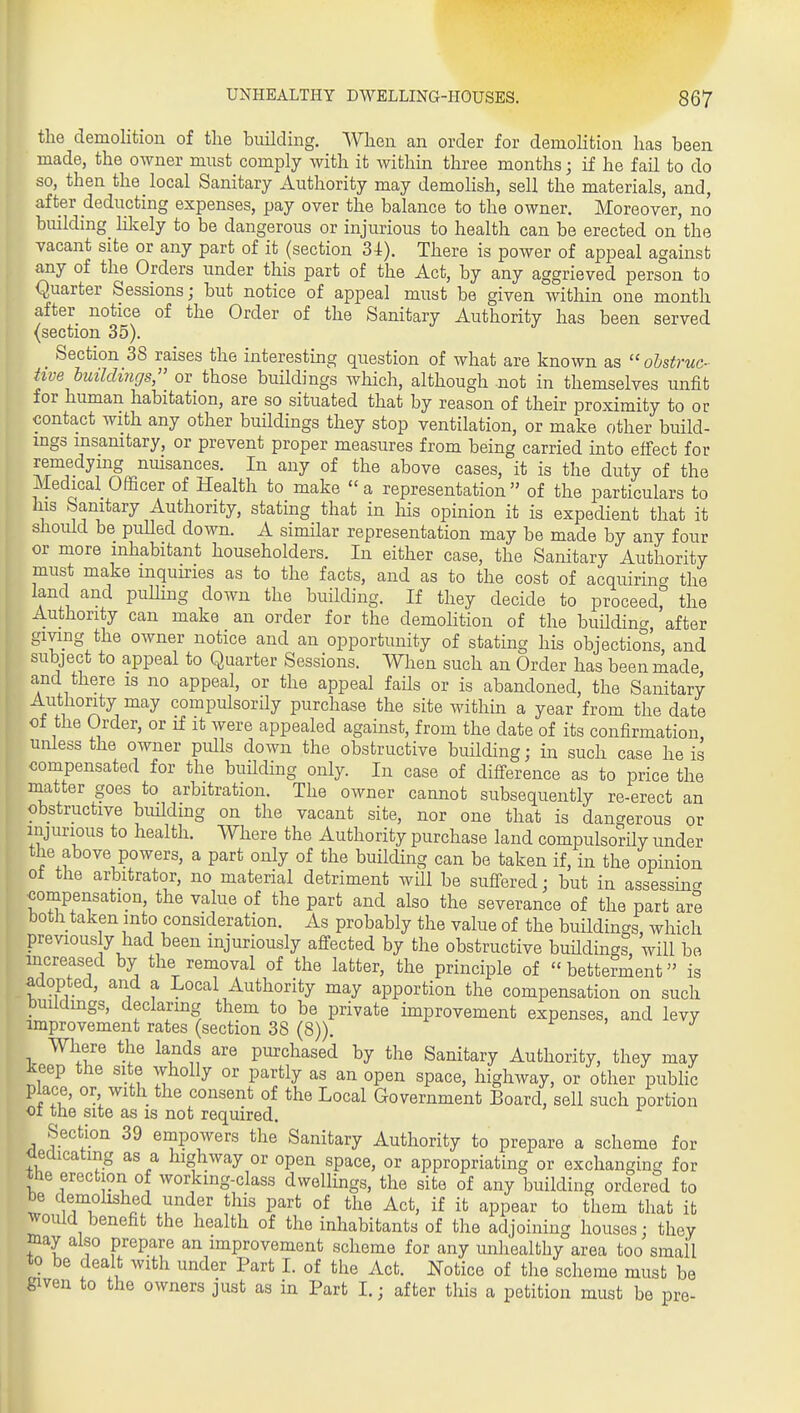the demolition of the building. When an order for demoHtion has been made, the owner must comply with it within three months; if he fail to do so, then the local Sanitary Authority may demohsh, sell the materials, and, after deducting expenses, pay over the balance to the owner. Moreover, no building lilcely to be dangerous or injurious to health can be erected on the vacant site or any part of it (section 34). There is power of appeal against any of the Orders under this part of the Act, by any aggrieved person to Quarter Sessions; but notice of appeal must be given within one month after notice of the Order of the Sanitary Authority has been served (section 35). Section 38 raises the interesting question of what are known as  ohstruc- hve hmldings;' or those buildings which, although .not in themselves unfit for human habitation, are so situated that by reason of their proximity to or contact with any other buildings they stop ventilation, or make other build- mgs msanitary, or prevent proper measures from being carried into effect for remedymg nuisances. In any of the above cases, it is the duty of the Medical Officer of Health to make a representation of the particulars to his Sanitary Authority, stating that in liis opinion it is expedient that it should be pulled down. A similar representation may be made by any four or more inhabitant householders. In either case, the Sanitary Authority must make mquuries as to the facts, and as to the cost of acquirincr the land and puUiug down the building. If they decide to proceed^ the Authority can make an order for the demolition of the buUdina, after gmng the owner notice and an opportunity of stating his objections, and subject to appeal to Quarter Sessions. When such an Order has been made and there is no appeal, or the appeal fails or is abandoned, the Sanitary Authority may compulsorily purchase the site within a year from the date of the Order, or if it were appealed against, from the date of its confirmation unless the owner pulls down the obstructive building; in such case he is compensated for the buUding only. In case of difl-erence as to price the matter goes to arbitration. The owner cannot subsequently re-erect an obstructive biuldmg on the vacant site, nor one that is dangerous or injurious to health. Where the Authority purchase land compulsorily under the above powers, a part only of the building can be taken if, in the opinion ot the arbitrator, no material detriment will be suffered; but in assessinc' compensation, the value of the part and also the severance of the part are both taken into consideration. As probably the value of the buildings, which previous y had been injuriously affected by the obstructive buHdings will bo increased by the removal of the latter, the principle of betterment is aaoptecl, and a Local Authority may apportion the compensation on such bmldmgs, declarmg them to be private hnprovement expenses, and levy improvement rates (section 38 (8)). Where the lands are purchased by the Sanitary Authority, they may keep the site wholly or partly as an open space, highway, or other public place, or with the consent of the Local Government Board, sell such portion 01 the site as is not required. Section 39 empowers the Sanitary Authority to prepare a scheme for oeaicating as a highway or open space, or appropriating or exchanging for the erection of working-class dwellings, the site of any building ordered to be demolished under this part of the Act, if it appear to them that it would benefit the health of the inhabitants of the adjoining houses; they may also prepare an improvement scheme for any imhealthy area too small to be dealt with under Part I. of the Act. ITotice of the scheme must be given to the owners just as in Part I.; after this a petition must be pre-