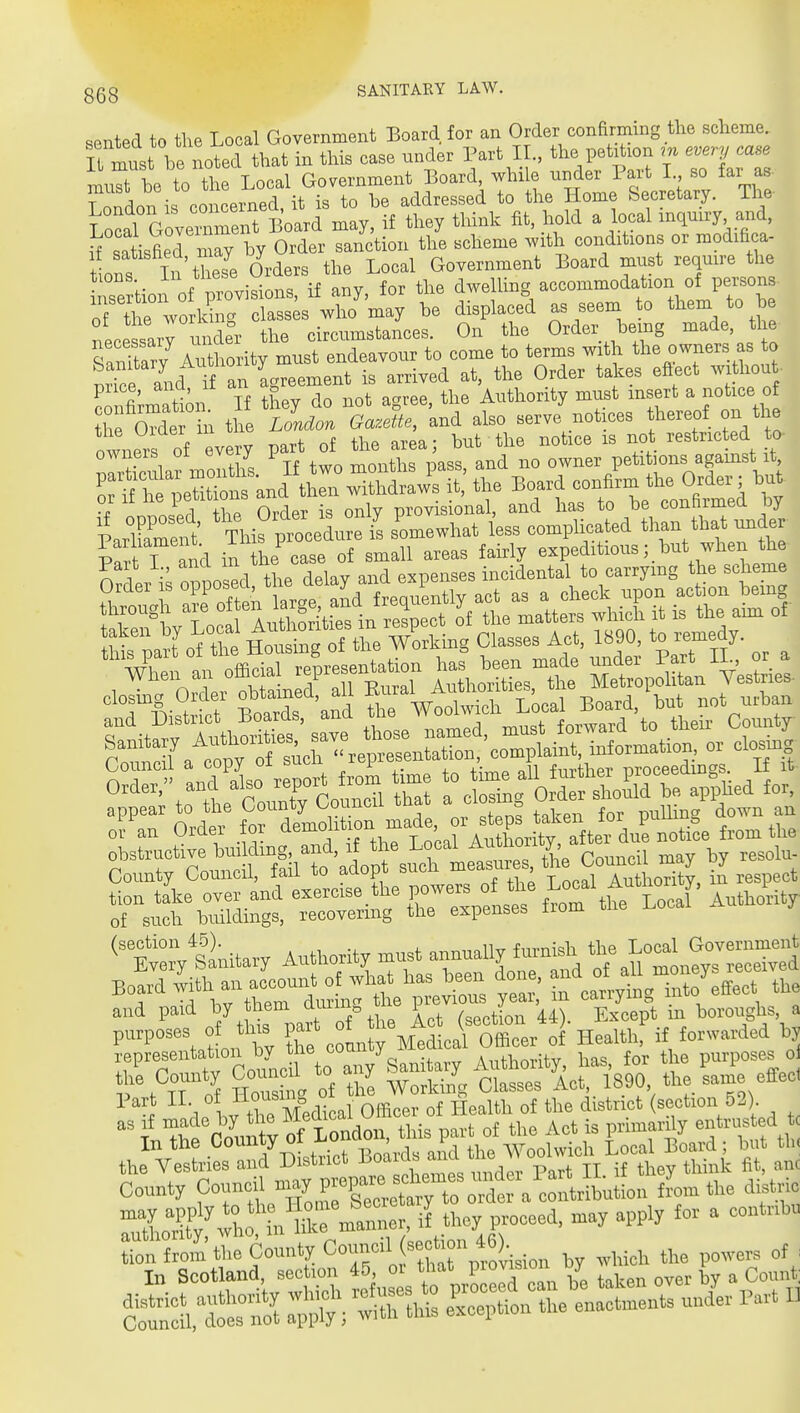 sented to tlie Local Government Board for an Order conarming the scheme. IL must be noted that in this case under Part I the petition m every case mu he to the Local Government Board whx e under P^^^^^^^ T nndon is concerned, it is to he addressed to the Home becretary. iiie Local Govex°rent Board may, if they think fit, hold a local mquu-y, and, 1^ satisfiernmy by Order sanction the scheme with conditions or modifica- 7t:V^£:'^^^'^ t dSlLed as seem to them to he nece sary unde°r the circumstances. On the Order bemg made, the Wary Authority must endeavour to come to terms with the owners as to pSe and if an Agreement is arrived at, the Order takes eftect without- Smrtim' If they do not agree, the Authority must insert a notice of P^r T and in the case of small areas fairly expeditioushut when the '^I^IXI HotSg Vorlcmg Classes Act, 1890. to remedy. County Council, fail to adopt such J^^'^^^^Tu^^^^^^^^^ iLespeot tion take over and e^rcise the powers of tlie Local A^^^^^^ Autliority of BUcU Ijiiildings, recovering the expenses from the i.ocal iv ^^^iU^ Authority .ust annually ton«lr ^o^^ Board -i'Vy^r^d e ?f caning into'effect the Iw thrMedical Officer of Health of the district (section 52) the Vestries and District ^'''^^ 'J p t jj ;{ they think fit, anc County Council -Xcretrto ^ „ ^f ™ » f X~nfarr, if they proceed, nray apply for a cont.hu