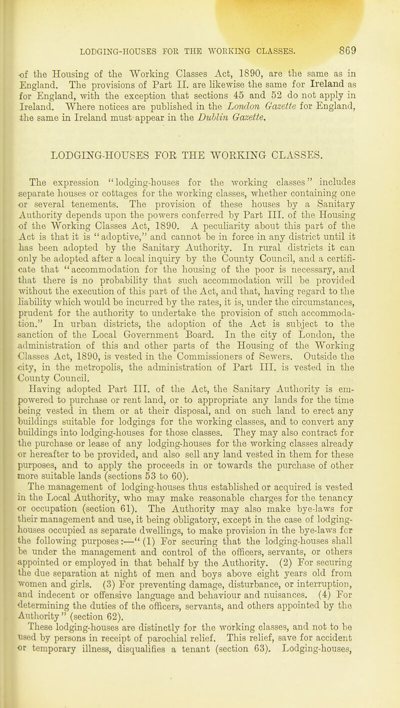 of the Housing of the Working Classes Act, 1890, are the same as in England. The provisions of Part II. are likewise the same for Ireland as for England, with the exception that sections 45 and 52 do not apply in Ireland. Where notices are published in the London Gazette for England, ihe same in Ireland must appear in the Dublin Gazette. LODGING-HOUSES EOE THE WOEKING CLASSES. The expression  lodging-houses for the working classes includes separate houses or cottages for the working classes, whether containing one or several tenements. The provision of these houses by a Sanitary Authority depends upon the powers conferred by Part III. of the Housing ■of the Working Classes Act, 1890. A peculiarity about this part of the Act is that it is adoptive, and cannot be in force in any district until it has been adopted by the Sanitary Authority. In rural districts it can only be adopted after a local inquiry by the County Council, and a certifi- cate that accommodation for the housing of the poor is necessary, and that there is no probabihty that such accommodation will be provided without the execution of tliis part of the Act, and that, having regard to the liability which would be incurred by the rates, it is, under the circumstances, prudent for the authority to undertake the provision of such accommoda- tion. In urban districts, the adoption of the Act is subject to the sanction of the Local Government Board. In the city of London, the administration of this and other parts of the Housing of the Working Classes Act, 1890, is vested in the Commissioners of Sewers. Outside the ■city, in the metropolis, the administration of Part III, is vested in the County Council. Having adopted Part III. of the Act, the Sanitary Authority is em- powered to purchase or rent land, or to appropriate any lands for the time being vested in them or at their disposal, and on such land to erect any buildings suitable for lodgings for the working classes, and to convert any buildings into lodging-houses for those classes. They may also contract for the purchase or lease of any lodging-houses for the working classes already or hereafter to be provided, and also sell any land vested in them for these pmposes, and to apply the proceeds in or towards the purchase of other more suitable lands (sections 53 to 60). The management of lodging-houses thus established or acquired is vested in the Local Authority, who may make reasonable charges for the tenancy or occupation (section 61). The Authority may also make bye-laws for their management and use, it being obligatory, except in the case of lodging- houses occupied as separate dwellings, to make provision in the bye-laws for the following purposes:— (1) For securing that the lodging-houses shall be under the management and control of the officers, servants, or others appointed or employed in that behalf by the Authority. (2) For securing the due separation at night of men and boys above eight years old from women and girls. (3) For preventing damage, disturbance, or interruption, and indecent or offensive language and behaviour and nuisances. (4) For determining the duties of the officers, servants, and others appointed by the Authority  (section 62). These lodging-houses are distinctly for the working classes, and not to be TJsed by persons in receipt of parochial relief. This relief, save for accident or temporary illness, disqualifies a tenant (section 63). Lodging-houses,