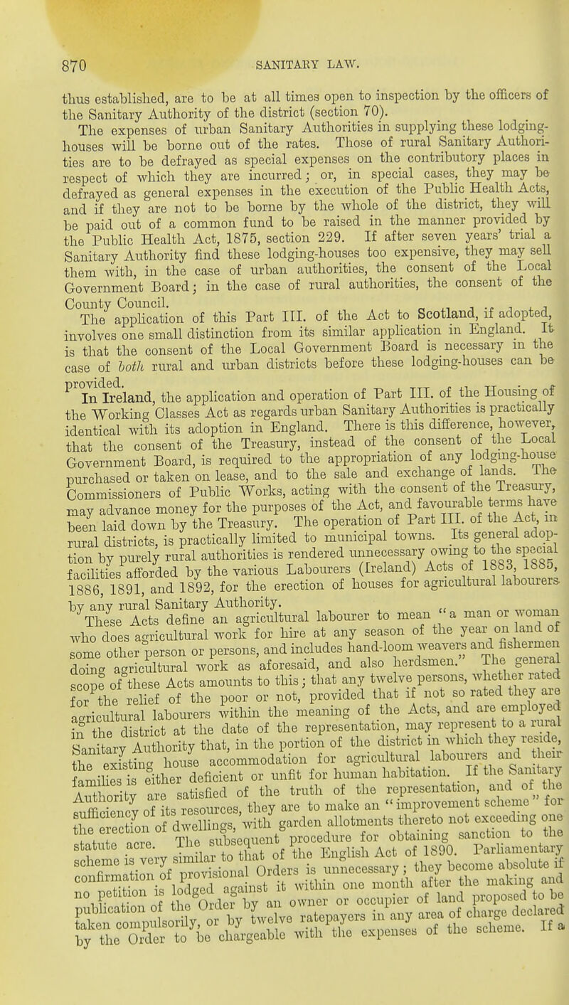 thus established, are to be at all times open to inspection by the officers of the Sanitary Authority of the district (section 70). The expenses of urban Sanitary Authorities in supplying these lodging- houses will be borne out of the rates. Those of rural Sanitary Authori- ties are to be defrayed as special expenses on the contributory places in respect of which they are incurred; or, in special cases, they may be defrayed as general expenses in the execution of the Public Health Acts, and if they are not to be borne by the whole of the district, they will be paid out of a common fund to be raised in the manner provided by the Public Health Act, 1875, section 229. If after seven years' trial a Sanitary Authority find these lodging-houses too expensive, they may sell them with, in the case of urban authorities, the consent of the Local Government Board; in the case of rural authorities, the consent of the County Council. n ■■ i. i The apphcation of this Part ITI. of the Act to Scotland, if adopted, involves one small distinction from its sunilar apphcation m England. It is that the consent of the Local Government Board is necessary m the case of both rural and luban districts before these lodging-houses can be In'lre'land, the application and operation of Part III. of the Housing of the Working Classes Act as regards urban Sanitary Authorities is practically identical with its adoption in England. There is tliis difference however that the consent of the Treasury, instead of the consent of the Local Government Board, is required to the appropriation of any lodging-house purchased or taken on lease, and to the sale and exchange of lands, ihe Commissioners of Public Works, acting with the consent of the Treasui-y, may advance money for the purposes of the Act, and favourable terms have been laid down by the Treasury. The operation of Part III of the Act, m rural districts, is practically limited to municipal towns. Its general adop- tion by purely rural authorities is rendered unnecessary owmg to the special f■xcilities aff-orded by the various Labourers (Ireland) Acts of 1883 1885, 1886, 1891, and 1892, for the erection of houses for agricultural labourers bv anv rural Sanitary Authority. These Acts define an agricultural labourer to mean 'a man or woman who does agricultural work for hire at any season of the year on land of ome other person or persons, and includes hand-loom weavers and fishermen doTng agricultural work as aforesaid, and also herdsmen. The general scope of these Acts amounts to this; that any twelve persons, whether rated fo? the relief of the poor or not, provided that if not so rated they are a Jricultural labourers 4ithin the meaning of the Acts, and are employed if Sie d strict at the date of the representation, may represen to a rural Sani ary Authority that, in the portion of the district m which they reside, the exTstini house accommodation for agricultural labourers and their famihSt either deficient or unfit for human habitation. If tbe Sanitary Zhorlty are satisfied of the truth of the representation and of tl^ AimioriLy ai^ ^ u improvement scheme for the erection of dWhn s^^ for obtaining sanction to the statute acre. Ihe ^^^13^°^^^^'' , \, ^.n-M^lv Act of 1890. Parhamentary taken compuisoiuy, ui uj' ^,n-Hi tlio pxnenses of the scheme. If a by the Order to bo chargeable with the cxptnseb oi