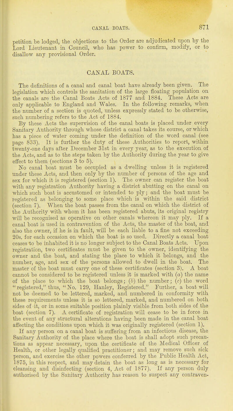 petition be lodged, the objections to the Order are adjudicated upon by the Lord Lieutenant in Council, who has power to confirm, modify, or to disallow any provisional Order. CANAL BOATS. The definitions of a canal and canal boat have already been given. The legislation which controls the sanitation of the large floating population on the canals are the Canal Boats Acts of 1877 and 1884. These Acts are only appHcable to England and Wales. In the following remarks, when the number of a section is quoted, unless expressly stated to be otherwise, such numbering refers to the Act of 1884. By these Acts the supervision of the canal boats is placed under every Sanitary Authority through whose district a canal takes its course, or which has a piece of water coming under the definition of the word canal (see page 833). It is further the duty of these Authorities to report, within twenty-one days after December 31st in every year, as to the execution of the Acts, and as to the steps taken by the Authority during the year to give efi'ect to them (sections 3 to 5). No canal boat must be occupied as a dwelling unless it is registered under these Acts, and then only by the number of persons of the age and sex for which it is registered (section 1). The owner can register the boat with any registration Authority having a district abutting on the canal on which such boat is accustomed or intended to ply; and the boat must be registered as belonging to some place which is witliin the said district (section 7). When the boat passes from the canal on which the district of the Authority with whom it has been registered abuts, its original registry will be recognised as operative on other canals whereon it may ply. If a canal boat is used in contravention of the Acts, the master of the boat, and also the owner, if he is in fault, will be each liable to a fine not exceeding 20s. for each occasion on which the boat is so used. Directly a canal boat ceases to be inhabited it is no longer subject to the Canal Boats Acts. Upon registration, two certificates must be given to the owner, identifying the owner and the boat, and stating the place to which it belongs, and the niunber, age, and sex of the persons allowed to dwell in the boat. The master of the boat must carry one of these certificates (section 3). A boat cannot be considered to be registered unless it is marked with (a) the name of the place to which the boat belongs; (b) the number; (c) the word registered, thus, No. 129, Hanley, Eegistered. Further, a boat will not be deemed to be lettered, marked, and numbered in conformity with these requirements unless it is so lettered, marked, and numbered on both sides of it, or in some suitable position plainly visible from both sides of the boat (section 7). A certificate of registration will cease to be in force in the event of any structural alterations having been made in the canal boat afiecting the conditions upon which it was originally registered (section 1). If any person on a canal boat is sufiering from an infectious disease, the Sanitary Authority of the place where the boat is shall adopt such precau- tions as appear necessary, upon the certificate of the Medical Oflicer of Health, or other legally qualified practitioner; and may remove such sick person, and exercise the other powers conferred by the Public Health Act, 1875, in this respect, and may detain the boat as long as is necessary for cleansing and disinfecting (section 4, Act of 1877). If any person duly authorised by the Sanitary Authority has reason to suspect any contraven-