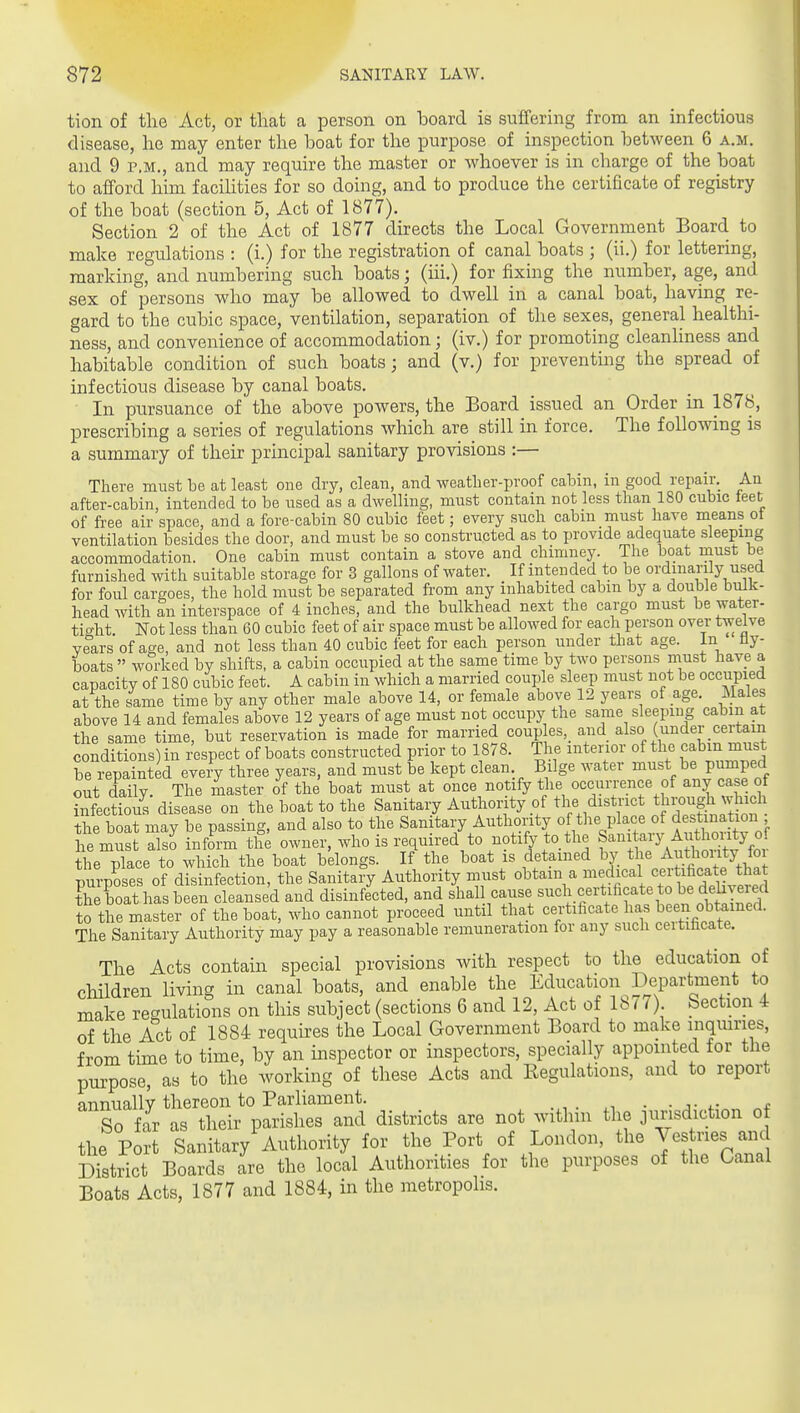 tion of the Act, or that a person on board is suffering from an infectious disease, he may enter the boat for the purpose of inspection between 6 a.m. and 9 p.m., and may require the master or whoever is in charge of the boat to afford him facihties for so doing, and to produce the certificate of registry of the boat (section 5, Act of 1877). Section 2 of the Act of 1877 directs the Local Government Board to make regulations : (i.) for the registration of canal boats ; (ii.) for lettering, marking, and numbering such boats; (iii.) for fixing the number, age, and sex of persons who may be allowed to dwell in a canal boat, having re- gard to the cubic space, ventilation, separation of the sexes, general healthi- ness, and convenience of accommodation; (iv.) for promoting cleanliness and habitable condition of such boats; and (v.) for preventing the spread of infectious disease by canal boats. In pursuance of the above powers, the Board issued an Order in 1878, prescribing a series of regulations which are still in force. The following is a summary of their principal sanitary provisions :— There must be at least one dry, clean, and weatlier-proof caloin, in good repair. An after-cabin, intended to be used as a dwelling, must contain not less than 180 cubic feet of free air space, and a fore-cabin 80 cubic feet; every such cabin must have means ot ventilation besides the door, and must be so constructed as to provide adequate sleeping accommodation. One cabin must contain a stove and chimney. The boat must be furnished with suitable storage for 3 gallons of water. If intended to be ordinarily used for foul cargoes, the hold must be separated from any inhabited cabin by a double bulk- head with an interspace of 4 inches, and the bulkhead next the cargo must be water- tic^ht. Not less than 60 cubic feet of air space must be allowed for each person over twelve years of age, and not less than 40 cubic feet for each person under that age. in Hy- boats  worked by shifts, a cabin occupied at the same time by two persons must have a capacity of 180 cubic feet. A cabin in which a married couple sleep must not be occupied at the same time by any other male above 14, or female above 12 years of age. Males above 14 and females above 12 years of age must not occupy the same sleeping cabin at the same time, but reservation is made for married coup es, and also (under certain conditions) in respect of boats constructed prior to 1878. The interior of the cabin must be repainted eveiV three years, and must be kept clean. Bilge water must be pumped out daily. The master of the boat must at once notify the occurrence of any case of ?nfectfous disease on the boat to the Sanitary Authority of the district through which the boat may be passing, and also to the Sanitary Authority of the place of destination TemTt inform tlf; owner, who is reciuired to notify to the fani aiy A^^^^^^^ the place to which the boat belongs. If the boat is detained by the AutW^^ purposes of disinfection, the Sanitary Authority must obtain a ^.^^f^^^l^ff,^^ the boat has been cleansed and disinfected, and shal cause such certificate to l^e dd^^^^^^ to the master of the boat, who cannot proceed until that certificate has been obtained. The Sanitary Authority may pay a reasonable remuneration for any such certificate. The Acts contain special provisions with respect to the education of children living in canal boats, and enable the Education Department to make regulations on this subject (sections 6 and 12, Act of 1877) Section 4 of the Act of 1884 requires the Local Government Board to make inqmnes, from time to time, by an inspector or inspectors, specially appointed for the purpose, as to the working of these Acts and Regulations, and to report annually thereon to Parliament. . So far as their parishes and districts are not withm the jurisdiction of the Port Sanitary Authority for the Port of London, the ^^s nes and District Boards are the local Authorities for the purposes of the Canal Boats Acts, 1877 and 1884, in the metropolis.