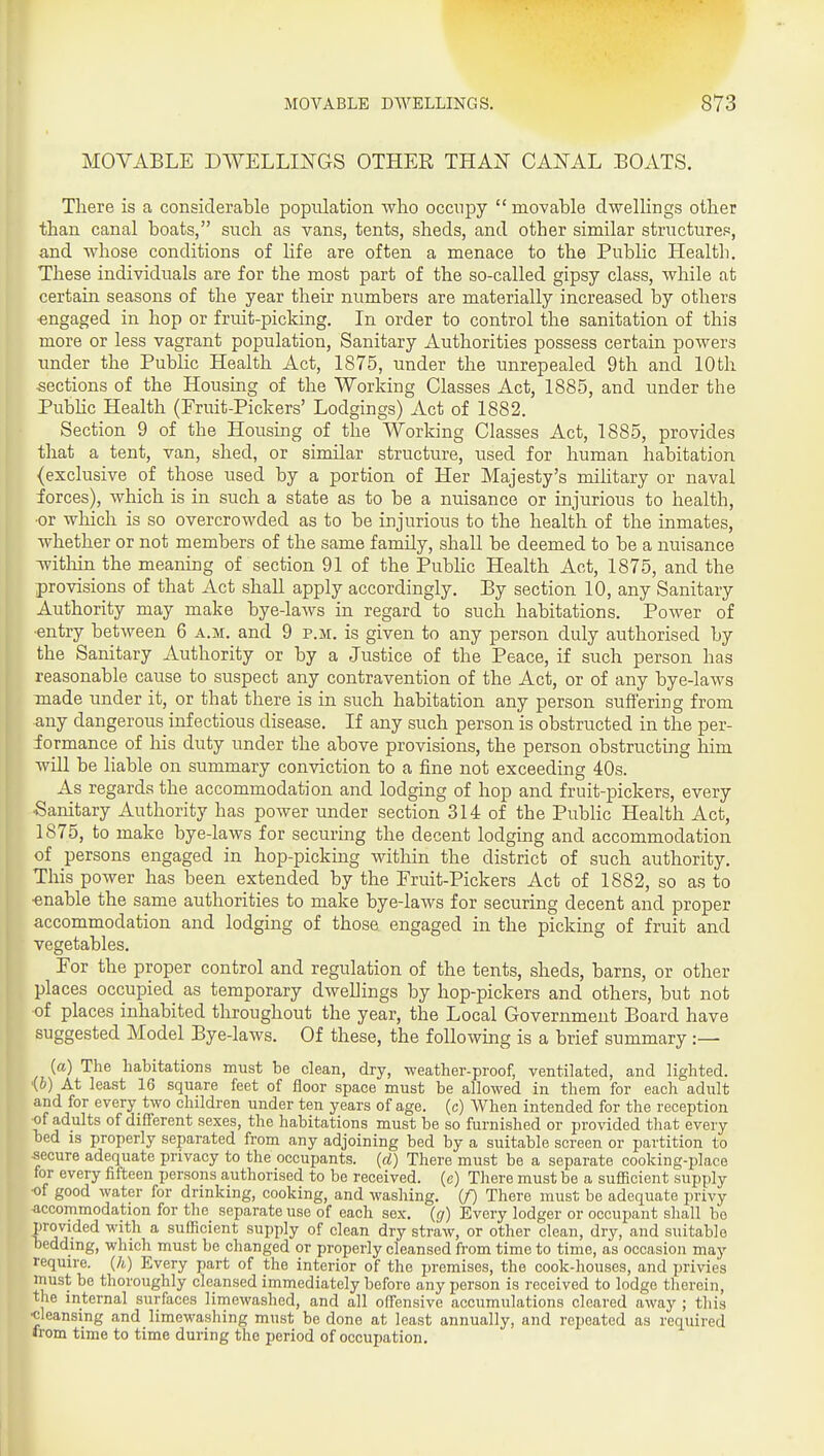 MOVABLE DWELLINGS OTHER THAN CANAL BOATS. There is a considerable population who occnpy  movable dwellings other than canal boats, such as vans, tents, sheds, and other similar structures, and whose conditions of life are often a menace to the Public Health. These individuals are for the most part of the so-called gipsy class, while at certain seasons of the year their numbers are materially increased by others •engaged in hop or fruit-picking. In order to control the sanitation of this more or less vagrant population. Sanitary Authorities possess certain powers under the Public Health Act, 1875, under the unrepealed 9th and 10th sections of the Housing of the Working Classes Act, 1885, and under the Pubhc Health (Fruit-Pickers' Lodgings) Act of 1882. Section 9 of the Housing of the Working Classes Act, 1885, provides that a tent, van, shed, or similar structure, used for human habitation {exclusive of those used by a portion of Her Majesty's mihtary or naval forces), which is in such a state as to be a nuisance or injurious to health, •or which is so overcrowded as to be injurious to the health of the inmates, whether or not members of the same family, shall be deemed to be a nuisance Avithin the meaning of section 91 of the Public Health Act, 1875, and the provisions of that Act shall apply accordingly. By section 10, any Sanitary Authority may make bye-laws in regard to such habitations. Power of •entry between 6 a.m. and 9 p.m. is given to any person duly authorised by the Sanitary Authority or by a Justice of the Peace, if such person has reasonable cause to suspect any contravention of the Act, or of any bye-laws made under it, or that there is in such habitation any person suffering from any dangerous infectious disease. If any such person is obstructed in the per- formance of his duty under the above provisions, the person obstructing him will be liable on summary conviction to a fine not exceeding 40s. As regards the accommodation and lodging of hop and fruit-pickers, every ■Sanitary Authority has power under section 314 of the Public Health Act, 1875, to make bye-laws for securing the decent lodging and accommodation of persons engaged in hop-picking within the district of such authority. This power has been extended by the Fruit-Pickers Act of 1882, so as to •enable the same authorities to make bye-laws for securing decent and proper accommodation and lodging of those engaged in the picking of fruit and vegetables. For the proper control and regulation of the tents, sheds, barns, or other places occupied as temporary dwellings by hop-pickers and others, but not of places inhabited throughout the year, the Local Government Board have suggested Model Bye-laws. Of these, the following is a brief summary :— (a) The habitations must be clean, dry, weather-proof, ventilated, and lighted. '{b) At least 16 square feet of floor space must be allowed in them for each adult and for every two children under ten years of age. (c) When intended for the reception of adults of different sexes, the habitations must be so furnished or provided that every bed IS properly separated from any adjoining bed by a suitable screen or partition to secure adequate privacy to the occupants, (d) There must be a separate cooking-place for every fifteen persons authorised to be received, (e) There must be a sufficient supply •of good water for drinking, cooking, and washing, (f) There must be adequate jn-ivy accommodation for the separate use of each sex. (g) Every lodger or occupant shall be provided with a sufficient supply of clean dry straw, or other clean, dry, and suitable bedding, which must be changed or properly cleansed from time to time, as occasion may require. (A) Every part of the interior of the premises, the cook-houses, and privies must be thoroughly cleansed immediately before any person is received to lodge therein, the internal surfaces limewashed, and all offensive accumulations cleared away ; this •cleansing and limewashing must be done at least annually, and repeated as required from time to time during the period of occupation.