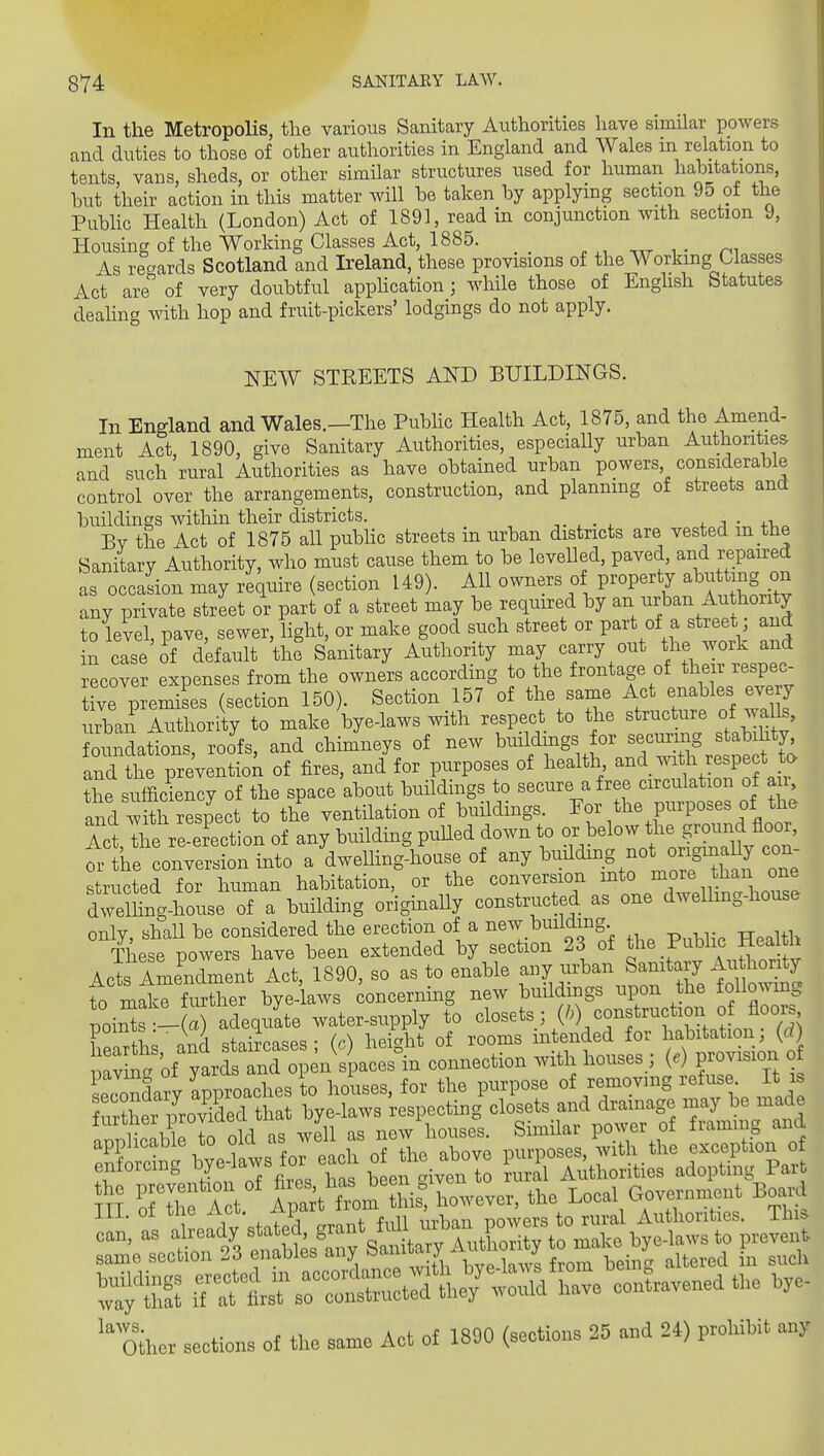 In the Metropolis, the various Sanitary Authorities have similar powers and duties to those of other authorities in England and Wales in relation to tents, vans, sheds, or other similar structures used for human habitations, but their action in this matter will be taken by applying section 9o of the Pubhc Health (London) Act of 1891, read in conjunction with section 9, Housing of the Working Classes Act, 1885. _ . i • n^ As regards Scotland and Ireland, these provisions of the Working Classes Act are'' of very doubtful apphcation; while those of Enghsh Statutes deahng with hop and fruit-pickers' lodgings do not apply. NEW STEEETS AND BUILDINGS. In England and Wales.—The Pubhc Health Act, 1875, and the Amend- ment Act, 1890, give Sanitary Authorities, especially urban Authorities and such rural Authorities as have obtained urban powers considerable control over the arrangements, construction, and planning of streets and buildings within their districts. -,. , . ^ + ;i • +i,„ Bv the Act of 1875 all pubhc streets in urban districts are vested m the Sanitary Authority, who must cause them to be levelled, paved, and repaired as occaLn may require (section 149). All owners of property abu ting on any private street or part of a street may be required by an urban Au hority to level, pave, sewer, light, or make good such street or part of a street; and in case of default the Sanitary Authority may carry out the work and recover expenses from the owners according to the frontage of their respec- tive premises (section 150). Section 157 of the same Act enables eve y urban Authority to make bye-laws with respect to the structure of walls, otindatTons, roofe, and chimneys of new buildings or securing stabihty and the preventio;i of fires, and for purposes of health -^^.^'^^h respe t ta the sufficiency of the space about buildings to secure a free circulation of an and with respect to the ventilation of buildings, ^f^^he purposes of the let Tl e re-e ection of any buildmg puUed down to or below the ground floor, Tthe conversion into a dwelling-house of any building not ongiBally ^ structed for human habitation, or the conversion into more than one driSig-house of a building originally constructed as one dwelling-house only, shall be considered the erection of a new building These powers have been extended by section 23 of the Public Meaitn Act ALe^Xent Act, 1890, so as to enable any urban Sanitary Au hority to m^^ Ser bye- aws concerning new buildings upon the foUowmg poil ^- a adequate water-supply to «lo-t^.^(^^)/n'?ZaL (S 1 fto o^nr! c^tnirrases- (r) heic^ht of rooms intended for habitation, (ri) p:n^o£ yaXan^^^^^^^^ connection with houses; (.) provision o ieSaiy Ipproaehes to houses, for the purpose of remov.ng refus It rs m TthtZt Ipart fmm his: however, the Loeal Govei-nment Board III. of tlie Act. f-F ' „5 to rural Autliorities. This iTTtt^^rc^nSther-ia'have contravened the hye- Other sections of the same Act of 1890 (sections 35 and 24) prohibit any