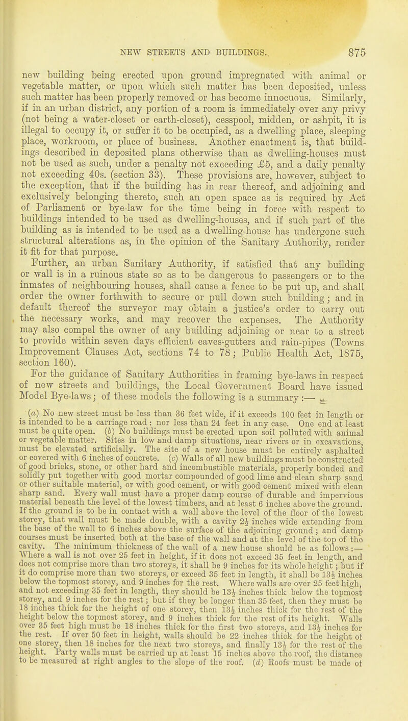 new building being erected upon ground impregnated with animal or vegetable matter, or upon which such matter has been deposited, unless such matter has been properly removed or has become innocuous. Similarly, if in an urban district, any portion of a room is immediately over any privy (not being a Avater-closet or earth-closet), cesspool, midden, or ashpit, it is illegal to occupy it, or suffer it to be occupied, as a dwelling place, sleeping place, workroom, or place of business. Another enactment is, that build- ings described in deposited plans otherwise than as dwelling-houses must not be used as such, under a penalty not exceeding £5, and a daily penalty not exceeding 40s. (section 33). These provisions are, however, subject to the exception, that if the building has in rear thereof, and adjoining and exclusively belonging thereto, such an open space as is required by Act of Parhament or bye-law for the time being in force with respect to buildings intended to be used as dwelHng-houses, and if such part of the building as is intended to be used as a dwelling-house has undergone such structural alterations as, in the opinion of the Sanitary Authority, render it fit for that purpose. Father, an urban Sanitary Authority, if satisfied that any building or wall is in a ruinous state so as to be dangerous to passengers or to the inmates of neighbouring houses, shall cause a fence to be put up, and shall order the owner forthwith to secure or pull down such building; and in default thereof the surveyor may obtain a justice's order to carry out the necessary works, and may recover the expenses. The Authority may also compel the owner of any building adjoining or near to a street to provide within seven days efficient eaves-gutters and rain-pipes (Towns Improvement Clauses Act, sections 74 to 78; Public Health Act, 1875, section 160). Por the guidance of Sanitary Authorities in framing bye-laws in respect of new streets and buildings, the Local Government Board have issued Model Bye-laws j of these models the following is a summary :— ^ (a) No new street must be less than 36 feet wide, if it exceeds 100 feet in length or is intended to be a carriage road: nor less than 24 feet in any case. One end at least must be quite open. (5) No buildings must be erected upon soil polluted with animal or vegetable matter. Sites in low and damp situations, near rivers or in excavations, must be elevated artificially. The site of a new house must be entirely asphalted or covered with 6 inches of concrete, (c) Walls of all new buildings must be constructed of good bricks, stone, or other hard and incombustible materials, properly bonded and solidly put together with good mortar compounded of good lime and clean sharp sand or other suitable material, or with good cement, or with good cement mixed with clean sharp sand. Every wall must have a proper damp course of durable and impervious material beneath the level of the lowest timbers, and at least 6 inches above the ground. If the ground is to be in contact with a wall above the level of the floor of the lowest storey, that wall must be made double, with a cavity 2^ inches wide extending from the base of the wall to 6 inches above the surface of the adjoining ground ; and damp courses must be inserted both at the base of the wall and at the level of the top of the cavity. The minimum thickness of the wall of a new house should be as follows :— AVhere a wall is not over 25 feet in height, if it does not exceed 35 feet in length, and does not comprise more than two storeys, it shall be 9 inches for its whole height; but if It do comprise more than two storeys, or exceed 35 feet in length, it shall be 13^ inches below the topmost storey, and 9 inches for the rest. Where walls are over 25 feet high, and not exceeding 35 feet in length, they should be 13i inches thick below the topmost storey, and 9 inches for the rest; but if they be longer than 35 feet, then they must bo 18 inches thick for the height of one storey, then 13i inches tliiok for the rest of the height below the topmost storey, and 9 inches thick for the rest of its height. Walls over 35 feet high must be 18 inches thick for the first two storeys, and 13^ inches for the rest. If over 50 feet in height, walls should be 22 inches thick for the height ot one storey, then 18 inches for the next two storeys, and finally 13^ for the rest of the height. Party walls must be carried up at least 15 inches above the roof, the distance to be measured at right angles to the slope of the roof, {d) Roofs must be made ot