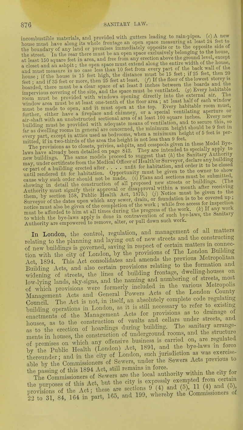 incombustible materials, and provided with gutters leading to ram-pipes. (c A new house must have along its whole frontage an open space measuring at least 24 teet to the boundary of any land or premises immediately opposite or to the opposite side ot the street. In the rear there must be an open space exclusively belonging to the house at least 150 square feet in area, and free from any erection above the g^^nf level except a closet and an ashpit; the open space must extend along the f tire width of the house and must measure in no case less than 10 feet from every part °f ^^.^^[^^^^^^^^^ house • if the house is 15 feet high, the distance must be 15 feet; if 25 feet, then 20 STand i 35 feet or more, then 25 feet at least. (/) If the floor of he lowest storey is boarded there must be a clear space of at least 3 inches between the boards and the rmpeTvJous covering of the site, ind the space must be ventilated (, E^^^^^^^^ habitab e room must be provided with windows opening directly into the exteinal a-^ ^ whSow area must be at least one-tenth of the lloor area ; at least half of each window must be mad^to open, and it must open at the top. Every habitable room must Srther either have a fireplace and chimney, or a special ventilating aperture or ih- shaft wk an unobstructed sectional area of at least 100 ^^^-^ jt's'ecu^J t£sso building must be provided with adequate means of ventilation and to seeme this so ?a as dwelling rooJis in general are concerned, the minimum sho^ ^ be 9 feet i every part, except in attics used as bedrooms, when a minimum height of 5 feet is pei mitted, if in two-thirds of the area the height is not less than 9 feet. The provisions as to closets, privies, ashpits, and cesspools g^y«^^^;„^^^^l^?^,^^°^^^^^^^ laws hive already been detailed on page 842. They are .^^-J/^^P J^^^^^^ new buildings. The same models proceed to suggest that (h) the Samtaiy Authoiity :Ty, under c^-tificate from the Medical Officer of Health'or Surveyor, dec are a^^^^^^^ or p^rt of a building erected after unfit for habitation, order it to be cW until rendered fit for habitation. Opportunity must be given to the owner to sliow can e wEy iXrier should not be ^'ade. (i) Plans and sections ;;^-^t be submitted^ showing in detail the construction of all proposed .^e^^. fjf ^^^^, J^^^^^^^ Authontv must signify their approval or disapproval withm a month alter ^ecenin tiiSn by section iS p Health Act, 1875.) 0') Notice_ must be given to the W^voi^of the Ite^^^ which any sewer, drain, or foundation is to be covered up ; n reCuSSs^tlir ofttre com^ion o the work ; must be afforded to him at all times during the P™g^««« /^j;^,^/,*;'^^^ to which the bye-laws apply is done m contravention of ^^^^ l^^^' ^^^^'^'^ Authority are empowered to remove, alter, or pull down such woik. In London, the control, regulation, and management of all matters relating to the planning and laying ont of new streets and the construe ing of new%uildings is gowned, saving in respect of certain ^ f ^^^^^^^^^ tion with the city of London, hy the provisions of The London Build ng Ac?, 1894. This Act consolidates and amends the previous Metropohta Bui ding Acts, and also certain provisions relating to the formation an ^yidening of streets, the lines of building rontage, dweUmg-house^^ low-lying lands, sky-signs, and the naming and numbering of streets, mo.t of which provisions were formerly included m he various Metropolis Management Acts and General Powers Acts of the London County Council. The Act is not, in itself, an absolutely comp ete code regulati g budding operations in London, as it is still necessary to refer to existnig enactafnts of the Management Acts for provisions as to drainage of houseras to the construction of vaults and cellars under streets, and as to the erection of hoardings during building. The sanitary arrange- a4n?s n houses he construction of underground rooms, and the structure S remises on 'which any oftensive business is carried on, are regulated bv ^tirPublic Health (London) Act, 1891, and the bye-laws in force tLeunde and in^^^^ of London, such jurisdiction as was exercise- abL by te Commissioners of Sewers, under the Sewers Acts previous to The Oommissioners 01 cxpi-ossly exempted from ceitain the P»n»se3 0 th,s Aot^^M ti e c ty is y^^ ^^^^ sl/iwt paTl65, and 199, .hereby the Commissioners of