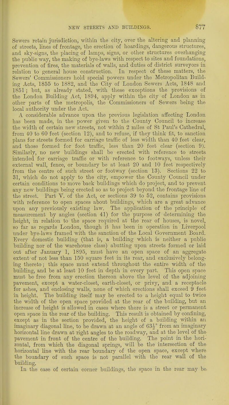 Sewers retain jurisdiction, within the city, over the altering and planning of streets, lines of frontage, the erection of hoardings, dangerous structures, and sky-signs, the placing of lamps, signs, or other structures overhanging the pubhc Avay, the making of bye-laws with respect to sites and foundations, prevention of fires, the materials of walls, and duties of district surveyors in relation to general house construction. In respect of these matters, the Sewers' Commissioners hold special powers under the Metropolitan Build- ing Acts, 1855 to 1882, and the City of London Sewers Acts, 1848 and 1851; but, as already stated, with these exceptions the provisions of the London Building Act, 1894, apply within the city of London as in other parts of the metropolis, the Commissioners of Sewers being the local authority under the Act. A considerable advance upon the previous legislation affecting London- has been made, in the power given to the County Council to increase the Avidth of certain new streets, not within 2 miles of St Paul's Cathedral^ from 40 to 60 feet (section 12), and to refuse, if they think fit, to sanction plans for streets formed for carriage traffic of less width than 40 feet clear, and those formed for foot traffic, less than 20 feet clear (section 9). Similarly, no new buildings shall be erected with reference to streets intended for carriage traffic or with reference to footways, unless their external wall, fence, or boundary be at least 20 and 10 feet respectively from the centre of such street or footway (section 13). Sections 22 to 31, which do not apply to the city, empower the County Council under certain conditions to move back buildings which do project, and to prevent any new buildings being erected so as to project beyond the frontage line of the street. Part V. of the Act, or sections 39 to 52, contains provisions with reference to open spaces about buildings, wliich are a great advance upon any previously existing law. The application of the principle of measurement by angles (section 41) for the purpose of determining the height, in relation to the space required at the rear of houses, is novel, so far as regards London, though it has been in operation in Liverpool under bye-laws framed with the sanction of the Local Government Board. Every domestic building (that is, a building which is neither a public building nor of the warehouse class) abutting upon streets formed or laid out after January 1, 1895, must have an open space of an aggregate- extent of not less than 150 square feet in its rear, and exclusively belong- ing thereto; this space must extend throughout the entire width of the building, and be at least 10 feet in depth in every part. This open space must be free from any erection thereon above the level of the adjoining pavement, except a water-closet, earth-closet, or privy, and a receptacle- for ashes, and enclosing walls, none of which erections shall exceed 9 feet in height. The building itself may be erected to a height equal to twice the width of the open space provided at the rear of the building, but an increase of height is allowed in cases where there is a street or permanent open space in the rear of the building. This resu.lt is obtained by confining, except as in the section provided, the height of a building within an imaginary diagonal line, to be drawn at an angle of 63|° from an imaginary horizontal line drawn at right angles to the roadway, and at the level of the pavement in front of the centre of the building. The point in the hori- zontal, from which the diagonal springs, will be the intersection of the horizontal line with the rear boundary of the open space, except where the boundary of such space is not parallel with the rear wall of the building. In the case of certain corner buildings, the space in the rear may be: