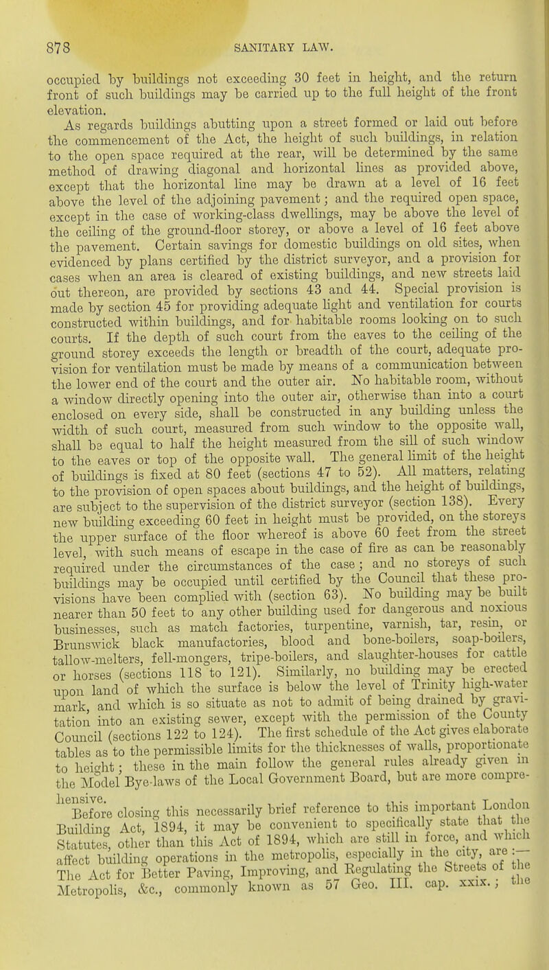 occupied hj buildings not exceeding 30 feet in height, and the return front of such buildings may be carried up to the full height of the front elevation. As regards buildings abutting upon a street formed or laid out before the commencement of the Act, the height of such buildings, in relation to the open space required at the rear, will be determined by the same method of drawing diagonal and horizontal lines as provided above, except that the horizontal line may be drawn at a level of 16 feet above the level of the adjoining pavement; and the required open space, except in the case of working-class dwellings, may be above the level of the ceiling of the ground-floor storey, or above a level of 16 feet above the pavement. Certain savings for domestic buildings on old sites, when evidenced by plans certified by the district surveyor, and a provision for cases when an area is cleared of existing buildings, and new streets laid out thereon, are provided by sections 43 and 44. Special provision is made by section 45 for providing adequate Hglit and ventilation for courts constructed within buildings, and for habitable rooms looking on to such courts. If the depth of such court from the eaves to the ceihng of the ground storey exceeds the length or breadth of the court, adequate pro- vision for ventilation must be made by means of a communication between the lower end of the court and the outer air. No habitable room, without a window directly opening into the outer air, otherwise than into a court enclosed on every side, shall be constructed in any building unless the width of such court, measured from such window to the opposite wall, shall be equal to half the height measraed from the sill of such window to the eaves or top of the opposite wall. The general hmit of the height of buildings is fixed at 80 feet (sections 47 to 52). All matters, relating to the provision of open spaces about buildings, and the height of buildings, are subject to the supervision of the district surveyor (section 138). Every new building exceeding 60 feet in height must be provided, on the storeys the upper surface of the floor whereof is above 60 feet from the street level with such means of escape in the case of fire as can be reasonably required under the circumstances of the case ; and no storeys of such buildings may be occupied until certified by the Council that these pro- visions have been compHed with (section 63). Ko buUdmg may be built nearer than 50 feet to any other building used for dangerous and noxious businesses, such as match factories, turpentine, varnish, tar, resm or Brunswick black manufactories, blood and bone-boilers, soap-boders, tallow-melters, fell-mongers, tripe-boilers, and slaughter-houses for cattle or horses (sections 118 to 121). Similarly, no building may be erected upon land of which the surface is below the level of Trinity high-water mark and which is so situate as not to admit of being drained by gravi- tation into an existing sewer, except with the permission of the County Council (sections 122 to 124). The first schedule of the Act gives elaborate tables as to the permissible limits for the thicknesses of waUs, proportionate to heicrht • these in the main follow the general rules aheady given m the Model Bye-laws of the Local Government Board, but are more compre- ^''sXre closing this necessarily brief reference to this i^mportant London Buildincr Act, 1894, it may be convenient to specifically state that the Statute^, other than this Act of 1894, which are still m force, and which affect building operations in the metropohs especially .^^^y,'/;/IT; The Act for Better Paving, Lnprovmg, and Eegulating the Streets of t e Metropohs, &c., commonly known as 57 Geo. IIL cap. xxix. ; the