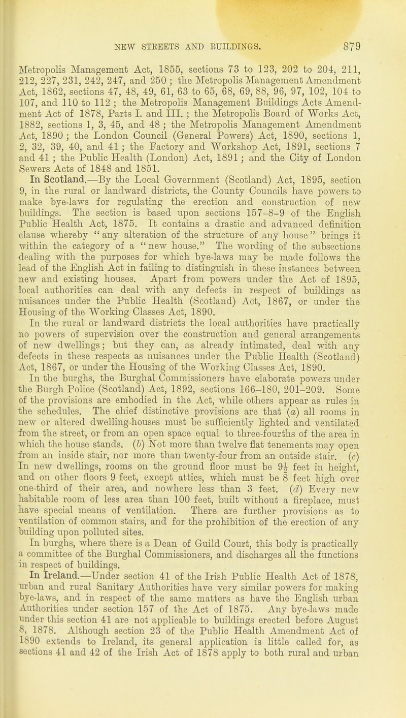 Metropolis Management Act, 1855, sections 73 to 123, 202 to 204, 211, 212, 227, 231, 242, 247, and 250 ; tlie Metropolis Management Amendment Act, 1862, sections 47, 48, 49, 61, 63 to 65, 68, 69, 88, 96, 97, 102, 104 to 107, and 110 to 112 ; the Metropolis Management Buildings Acts Amend- ment Act of 1878, Parts I. and III. ; tlie Metropolis Board of Works Act, 1882, sections 1, 3, 45, and 48 ; the Metropolis Management Amendment Act, 1890 ; the London Council (General Powers) Act, 1890, sections 1, 2, 32, 39, 40, and 41 ; the Factory and Workshop Act, 1891, sections 7 and 41 ; the Public Health (London) Act, 1891; and the City of London Sewers Acts of 1848 and 1851. In Scotland.—By the Local Government (Scotland) Act, 1895, section 9, in the rural or landward districts, the County Councils have powers to make bye-laAvs for regulating the erection and construction of new buildings. The section is based upon sections 157-8-9 of the Enghsh PubHc Health Act, 1875. It contains a drastic and advanced definition clause whereby  any alteration of the structure of any house  brings it within the category of a  new house. The wording of the subsections dealing with the purposes for which bye-laws may be made follows the lead of the English Act in failing to distinguish in these instances between new and existing houses. Apart from powers under the Act of 1895, local authorities can deal with any defects in respect of buildings as nuisances under the Pubhc Health (Scotland) Act, 1867, or under the Housing of the Working Classes Act, 1890. In the rural or landward districts the local authorities have practically no powers of supervision over the construction and general arrangements of new dwellings; but they can, as already intimated, deal with any defects in these respects as nuisances under the Pubhc Health (Scotland) Act, 1867, or under the Housing of the Working Classes Act, 1890. In the burghs, the Burghal Commissioners have elaborate powers under the Burgh PoUce (Scotland) Act, 1892, sections 166-180, 201-209. Some of the provisions are embodied in the Act, while others appear as rules in the schedules. The cliief distinctive provisions are that (a) all rooms in new or altered dwelling-houses must be sufficiently lighted and ventilated from the street, or from an open space equal to three-fourths of the area in which the house stands, (b) Not more than twelve flat tenements may open from an inside stair, nor more than twenty-four from an outside stair, (c) In new dwellings, rooms on the ground floor must be 9J feet in height, tind on other floors 9 feet, except attics, which must be 8 feet high over one-third of their area, and nowhere less than 3 feet, (d) Every new habitable room of less area than 100 feet, built without a fireplace, must have special means of ventilation. There are further provisions as to ventilation of common stairs, and for the prohibition of the erection of any building ui^on polluted sites. In burghs, where there is a Dean of Guild Court, this body is practically a committee of the Burghal Commissioners, and discharges all the functions in respect of buildings. In Ireland.—Under section 41 of the Irish Public Health xict of 1878, urban and rural Sanitary Authorities have very similar poAvers for making bye-laws, and in respect of the same matters as have the Enghsh urban Authorities under section 157 of the Act of 1875. Any bye-laws made under this section 41 are not applicable to buildings erected before August 8, 1878. Although section 23 of the Public Health Amendment Act of 1890 extends to Ireland, its general application is little called for, as sections 41 and 42 of the Irish Act of 1878 apply to both rural and urban