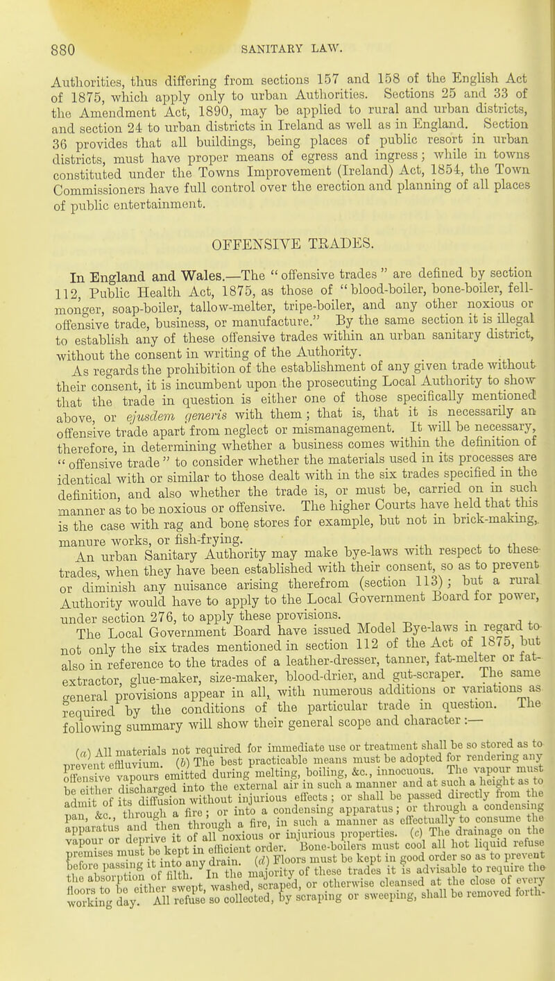 Autliorities, thus differing from sections 157 and 158 of the English Act of 1875, which apply only to urban Authorities. Sections 25 and 33 of the Amendment Act, 1890, may be appKed to rural and urban districts, and section 24 to urban districts in Ireland as well as in EnglaI^d. _ Section 36 provides that all buildings, being places of public resort in urban districts, must have proper means of egress and ingress; while in towns constituted under the Towns Improvement (Ireland) Act, 1854, the Town Commissioners have full control over the erection and planning of all places of public entertainment. OFFENSIVE TRADES. In England and Wales.—The  offensive trades  are defined by section 112, PubHc Health Act, 1875, as those of blood-boiler, bone-boiler, fell- moiif^er, soap-boiler, tallow-melter, tripe-boiler, and any other noxious or offensive trade, business, or manufacture. By the same section it is illegal to establish any of these offensive trades witliin an urban sanitary district, without the consent in writing of the Authority. As regards the prohibition of the estabhshment of any given trade without, their consent, it is incumbent upon the prosecuting Local Authority to show that the trade in question is either one of those specifically mentioned above, or ejusdem qeneris with them ; that is, that it is necessarUy an offensive trade apart from neglect or mismanagement. It will be necessary, therefore in determining whether a business comes within the definition of  offensive trade  to consider whether the materials used in its processes are identical with or similar to those dealt with in the six trades specified m the definition, and also whether the trade is, or must be, carried on m such manner as to be noxious or offensive. The higher Courts have held that tins is the case with rag and bone stores for example, but not m brick-makmg,. manure works, or fish-frying. , , ^ -.i 4. + An urban Sanitary Authority may make bye-laws with respect to these- trades when they have been established with their consent, so as to prevent or diminish any nuisance arising therefrom (section 113); but a rural Authority would have to apply to the Local Government Board for power, under section 276, to apply these provisions. ^ ^ ^ ^ . . , , The Local Government Board have issued Model Bye-laws in regard to- not only the six trades mentioned in section 112 of the Act of 1875, but also in reference to the trades of a leather-dresser, tanner, fat-melter or fat- extractor glue-maker, size-maker, blood-drier, and gut-scraper. The same general provisions appear in all, with numerous additions or variations as required by the conditions of the particular trade m question. iiie following summary will show their general scope and character :— (a-) All materials not required for immediate use or treatment shall be so stored as to T,revent effluvium (6) The best practicable means must be adopted for rendering any Es?ve vap^^^^^^ during melting, boiling, &c., innocuous The vapour mu^J oiiensive ^'^t' , ■ . external air in such a manner and at such a height as to ^1 'ft of ?ts SSion m^^^^^^^^^ effects ; or shall be passed directly from the admit of I S diffuse condensing apparatus; or through a condensing pan, ^1^^ in such a manner as effectually to consume the apparatus and then ^^■^^^'noiiovitox injurious properties, (c) The drainage on the vapour fd^f?;7,f„° „^i^eLnt order. Bone-boilers must cool all hot liquid refuse wor