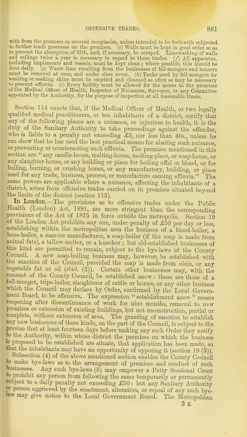 with from the premises in covered receptacles, unless intended to be forthwith subjected to further trade processes on the premises, (e) Walls must be kept in good order so as to prevent the absorption of filth, and, if necessary, be scraped. Limewashing of walls and ceilings twice a year is necessary in regard to these trades. (/) All apparatus, including implements and vessels, must be kept clean; where possible, this should be done daily. (</) Waste lime resulting from the businesses of fell-mongers and tanners must be removed at once, and under close cover, (h) Tanks used by fell-mongers for washing or soaking skins must be emptied and cleansed as often as may be necessary to prevent efHuvia. (i) Every facility must be allowed for the access to the premises of the Medical Officer of Health, Inspector of Nuisances, Surveyor, or any Committee appointed by the Authority, for the purpose of inspection at all reasonable times. Section 114 enacts that, if the Medical Officer of Health, or two legally quahfied medical practitioners, or ten inhabitants of a district, certify that any of the following places are a nuisance, or injurious to health, it is the duty of the Sanitary Authority to take proceedings against the offender, who is liable to a penalty not exceeding £5, nor less than 40s., unless he can show that he has used the best practical means for abating such nuisance, or preventing or counteracting such effluvia. The premises mentioned in tliis section are  any candle-house, melting-house, melting-place, or soap-house, or any slaughter-house, or any building or place for boihng offal or blood, or for boihng, burning, or crushmg bones, or any manufactory, building, or place used for any trade, business, process, or manufacture causing effluvia. The same powers are apphcable where a nuisance, affecting the inhabitants of a district, arises from offensive trades carried on in premises situated beyond the hmits of the district (section 115). In London.—The provisions as to offensive trades under the Public Health (London) Act, 1891, are more stringent than the corresponding provisions of the Act of 1875 in force outside the metropoHs. Section 19 of the London Act prohibits any one, under penalty of £50 per day or less, establishing within the metropolitan area the business of a blood-boiler, a bone-boiler, a manure manufacturer, a soap-boiler (if the soap is made from animal fats), a tallow-melter, or a knacker ; but old-estabhshed businesses of this kind are permitted to remain, subject to the bye-laws of the County Council. ^ A new soap-boiling business may, however, be established with the sanction of the Council, provided the soap is made from olein, or any vegetable fat or oil (ibid. (2)). Certain other businesses may, with the consent of the County Coimcil, be estabhshed anew: these are those of a fell-monger, tripe-boiler, slaughterer of cattle or horses, or any other business which the Council may declare by Order, confirmed by the Local Govern- ment Board, to be offensive. The expression  estabhshment anew  means reopening after discontinuance of work for nine months, removal to new premises or extension of existing buildings, but not reconstruction, partial or complete, without extension of area. The granting of sanction to establish any new businesses of these kinds, on the part of the Council, is subject to the proviso that at least fourteen days before making any such Order they notify to the Authority, witliin whose district the premises on which the business IS proposed to be estabhshed are situate, that apphcation has been made, so that the inhabitants may have an opportunity of opposing it (section 19 (3)). Subsection (4) of the above mentioned section enables the County Council to make bye-laws as to the arrangement of premises and conduct of such businesses. Any such bye-laws (5) may empower a Petty Sessional Court to prohibit any person from following the same temporarily or permanently subject to a daily penalty not exceeding £50 : but any Sanitary Authority or person aggrieved by the enactment, alteration, or repeal of any such bye- law may give notice to the Local Government Board. The Metropolitan 3 K