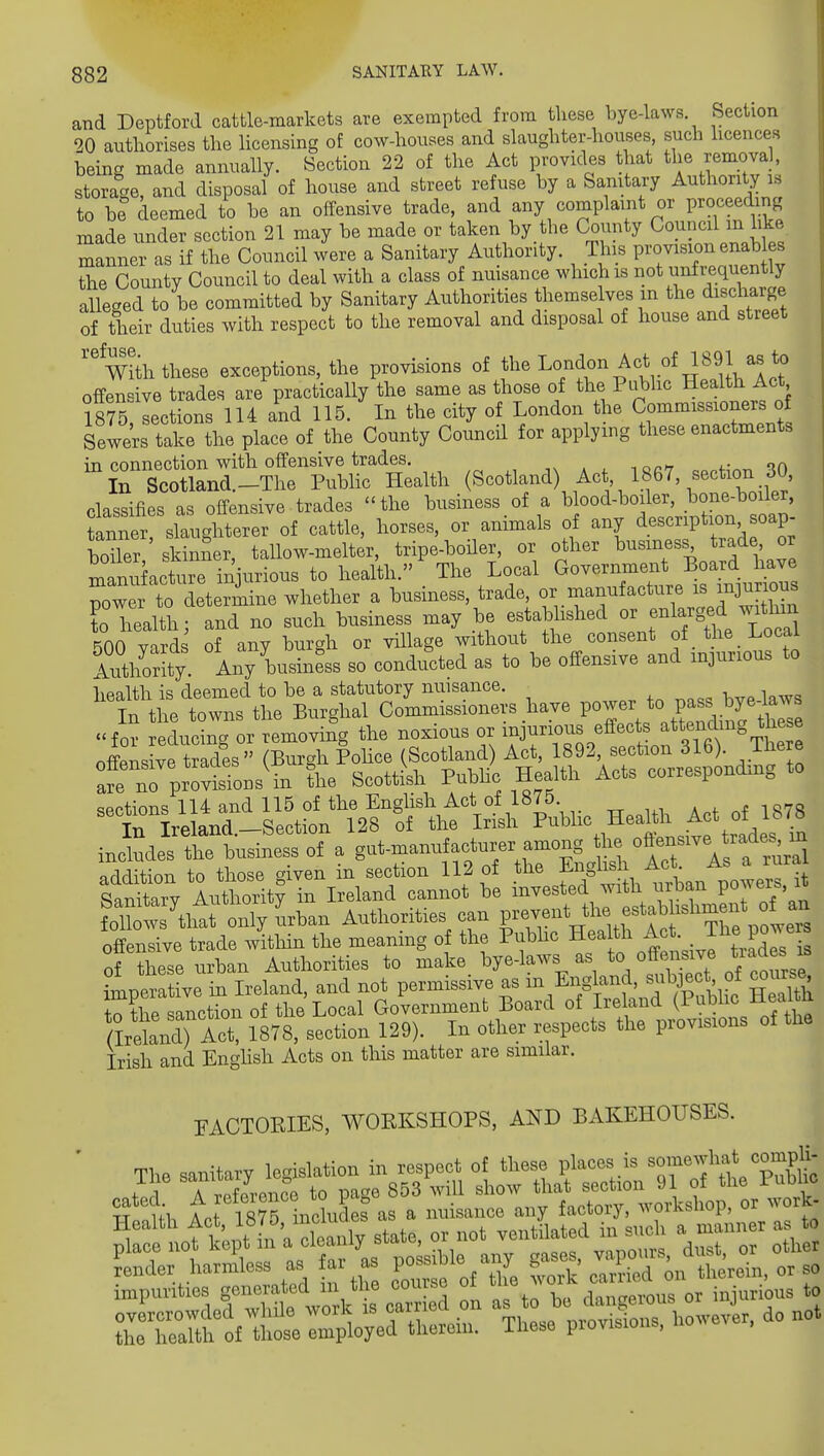 and Deptford cattle-markets are exempted from these bye-laws Section 20 authorises the licensing of cow-houses and slaughter-houses such licences being made annually. Section 22 of the Act provides that the removal, storage, and disposal of house and street refuse by a Sanitary Authority is to be deemed to be an offensive trade, and any complaint or proceeding made under section 21 may be made or taken by the County Council m like manner as if the Council were a Sanitary Authority. This P-vision enab es the County Council to deal with a class of nmsance which is not unfrequently alleged to be committed by Sanitary Authorities themselves in the d^Bcharge of their duties with respect to the removal and disposal of house and street with these exceptions, the provisions of the Lo^f^^^^V'^TJluh^Arr offensive trades are practically the same as those of the Public Health Act 1875 sections 114 and 115. In the city of London the Commissioners of Ss trrthe place of the County Council for applying these enactments in connection with offensive trades. „^ In Scotland._The Public Health (Scotland) Act, 1867, section 30 classifies as offensive trades  the business of a b ood-boiler, ^one-boiler, banner slaughterer of cattle, horses, or animals of any description soap- boHer sldnner, tallow-melter, tripe-boHer, or other business trade, or manufacture injurious to health. , The Local Governmerj^. Board have power to determine whether a business, trade f^.^^^^^^'^^^^^^'^J^-'^'^^^^^^ to health; and no such business may be established or enlarged witlnn 500 vards of any burgh or vHlage without the consent of _ the Local 5a?thority. Any business so conducted as to be offensive and injurious to health is deemed to be a statutory nuisance. In the towns the Burghal Commissioners have P^^I^V Tnrlhrthrse for reducinc. or removing the noxious or injurious effects attending these nffpnsive tSades (Bur^h Police (Scotland) Act, 1892, section 316). There :frnrprol?onsT^^^^ ScottLh Pubh^ Health Acts corresponding to ^1n° ManT^^^^^^^^ Health Act of 1878 includes tl?^^^^^^ gut-manufacturer among the offensivejra^e^^^^^^ addition to those given in section 112 of the Eng^i^ ;^Ac^^^^^^^ ^anitarv Authoritv in Ireland cannot be invested witli uiban po^^erb, i fdl ws'^^^^^^^^ Authorities can V^^'V^rT^ ^^rs offensive trade witliin the meaning of the Pubhc health A . The po^ of these urban Authorities to ^^^e^ bye-laws as to off ^^^^^^^ imperative in Ireland, and not permissive as m England, ^^^hject of course to the sanction of the Local Government Board of Ireland (Public Heaim flreW) Act, 1878, section 129). In other respects the provisions of the Irish and Enghsh Acts on this matter are similar. FACTOEIES, WORKSHOPS, AND BAKEHOUSES. t^L tt ISTHndies as a nuisanco any factory, ^™rkshop, or work- f^Litlfi'-M state, or not ventilated in .„ch » manner as to i-.-^?aS =r ^^r?S^^^ tso t:
