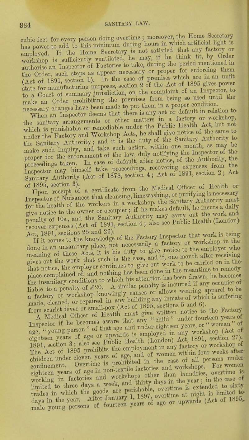 cubic feet for every person doing overtime; moreover the Home Secretary has power to add to this minimum during hours m which artificial hght is empbyed. If the Home Secretary is not satisfied tha any factory or 3cshoD is sufficiently ventilated, he may, if he think fit. by Order rthote^n In p^^^ of Factories to take, during the period mentioned in SrO der? such steps as appear necessary or proper for enforcing them /a nf 1891 section 1). In the case of premises winch are m an unfit fa for ni!ikfTctrng purposes, section 2 of the Act of 1895 gives power 0 a CouTof summarVjuAsdiction, on the complaint of an I^^P^ctor, a make an Order prohibiting the premises from bemg so used until the necessary changes have been' made to put them in a proper condition When an Inspector deems that there is any act or default m relation to the anita?y arrangements or other matters in a factory or yorkshop whiphTmLshab^ or remediable under the Pubhc Health Act, but not- ^Tnre^he^Frct^^^^^^^^ Workshop Acts, he shall give notice of the same to Te SaSLy Sority; and it is the duty of the Sanitary Authority to mLesu inquiry, and take such action, within one month, as may be 'STecifoi a certificate from the Medical Officer.of Health or- nJt^^:rttr.\:^id|ofthe« doBBinanuBsanitary pIace no n^^^^^^^^^^ —11 ^A^Mt sufh ir the lase, aV i^ one .o.th aiter recerv.ng Lt Botioe, the eraployer oontin- to give -^7»'^i^';,^~toemedy place complained of, and nothing has l^J™ .^ ™ ^ becomes L insanitary conditions to ^'ifXtX^^-^^^^^^ hahle to a penalty of £20. A J/ ,, ,,earina apparel to he Ltsctfet fever orW^(Aot o^^ Factory A Medical Officer of health must ^ive ^^.^^r fourteen years of Inspector if he — ^-^^^^ , Ser J^^^^^^^^^^^ age, young person in any workshop (Act of eighteen years of age ^^P™' ^^^^^^^ Act 1891, section 27 . eighteen years of - ot e «.an laund,?es, overtime i. working in factories and ™''™'°P;. ^ . ;„ th^ year ; in the case of stfi^s^Kt9S,^^^^^^^^ s: Toinrp-ns^of— - ^'-'-^ °' ^'^