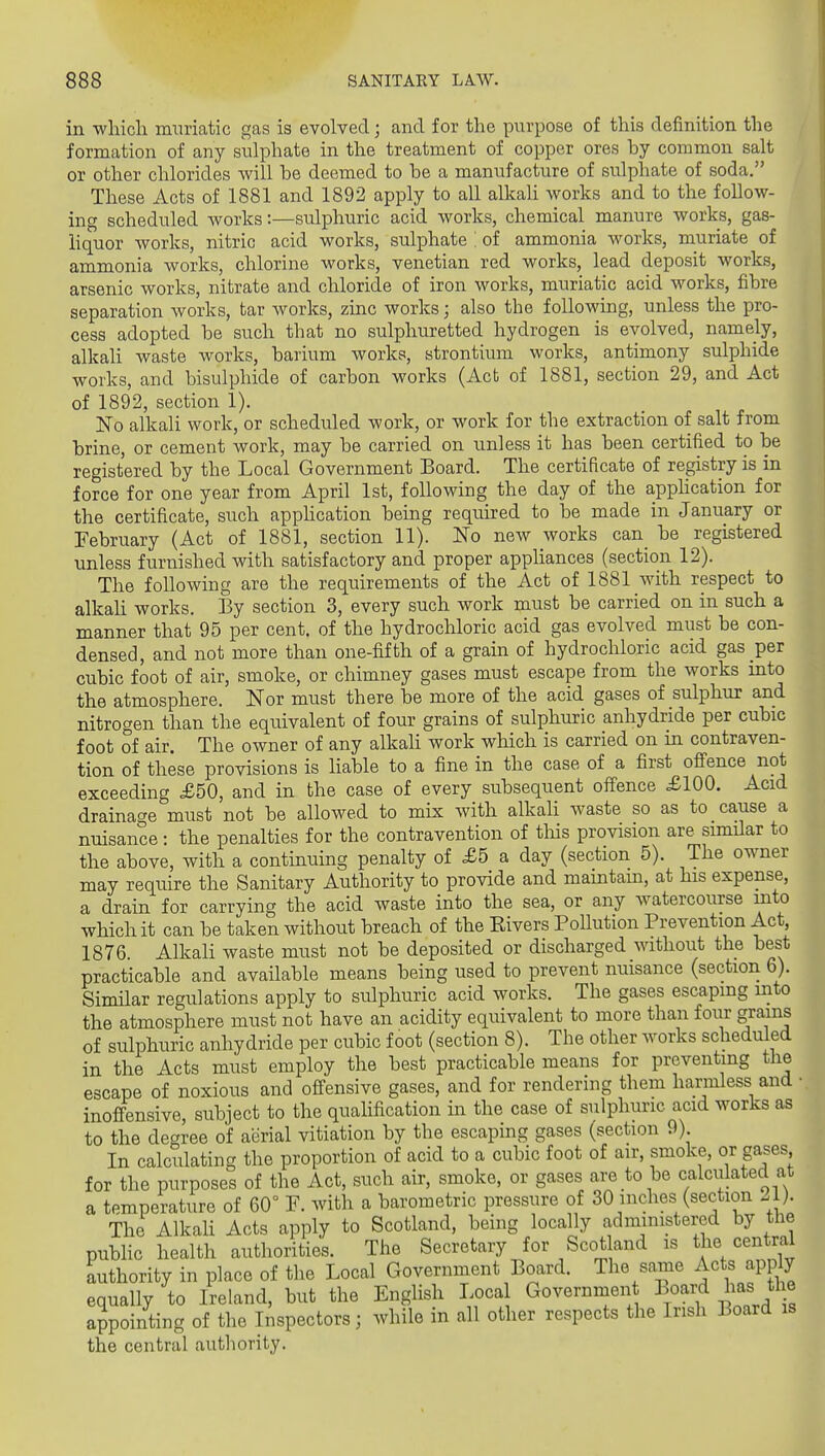 in which muriatic gas is evolved; and for the purpose of this definition the formation of any sulphate in the treatment of copper ores hy common salt or other chlorides -will be deemed to be a manufacture of sulphate of soda. These Acts of 1881 and 1892 apply to all alkaU works and to the follow- ing scheduled works:—sulphuric acid works, chemical manure works, gas- liquor works, nitric acid works, sulphate ! of ammonia works, muriate of ammonia works, chlorine works, Venetian red works, lead deposit works, arsenic works, nitrate and chloride of iron works, muriatic acid M'orks, fibre separation works, tar works, zinc works; also the following, unless the pro- cess adopted be such that no sulphuretted hydrogen is evolved, namely, alkali waste works, barium works, strontium works, antimony sulphide works, and bisulphide of carbon works (Act of 1881, section 29, and Act of 1892, section 1). No alkali work, or scheduled work, or work for the extraction of salt from brine, or cement work, may be carried on unless it has been certified to be registered by the Local Government Board. The certificate of registry is in force for one year from April 1st, following the day of the apphcation for the certificate, such apphcation being required to be made in January or February (Act of 1881, section 11). No new works can_ be registered unless furnished with satisfactory and proper appliances (section 12). The following are the requirements of the Act of 1881 with respect to alkah works. By section 3, every such work must be carried on in such a manner that 95 per cent, of the hydrochloric acid gas evolved must be con- densed, and not more than one-fifth of a grain of hydrochloric acid gas per cubic foot of air, smoke, or chimney gases must escape from the works into the atmosphere. Nor must there be more of the acid gases of sulphur and nitrogen than the equivalent of four grains of sulphuric anhydride per cubic foot of air. The owner of any alkali work which is carried on m contraven- tion of these provisions is Hable to a fine in the case of a first ofience not exceeding £50, and in the case of every subsequent oflfence £100. Acid drainage must not be allowed to mix with alkali waste so as to cause a nuisance : the penalties for the contravention of tliis provision are similar to the above, with a continuing penalty of £5 a day (section 5). The owner may require the Sanitary Authority to provide and maintain, at his expense, a drain for carrying the acid waste into the sea, or any watercourse into which it can be taken without breach of the Elvers Pollution Prevention Act 1876. Alkali waste must not be deposited or discharged without the best practicable and available means being used to prevent nuisance (section 6). Similar regulations apply to sulphuric acid works. The gases escaping into the atmosphere must not have an acidity equivalent to more than foiir grains of sulphuric anhydride per cubic foot (section 8). The other works scheduled in the Acts must employ the best practicable means for preventing the escape of noxious and offensive gases, and for rendering them harmless and • inoffensive, subject to the qualification in the case of sulphuric acid works as to the degree of aerial vitiation by the escaping gases (section 9) In calculating the proportion of acid to a cubic foot of air, smoke, or gases for the purposes of the Act, such air, smoke, or gases are to be calculated at a temperature of 60° F. with a barometric pressure of 30 inches (section .1). The Alkali Acts apply to Scotland, being locally administered by the pubHc health authorities. The Secretary for Scot and is the central authority in place of the Local Government Board. The same Acts apply equally to Ireland, but the English Local Governmen Board has the appointing of the Inspectors; while in all other respects the Irish Board is the central autliority.