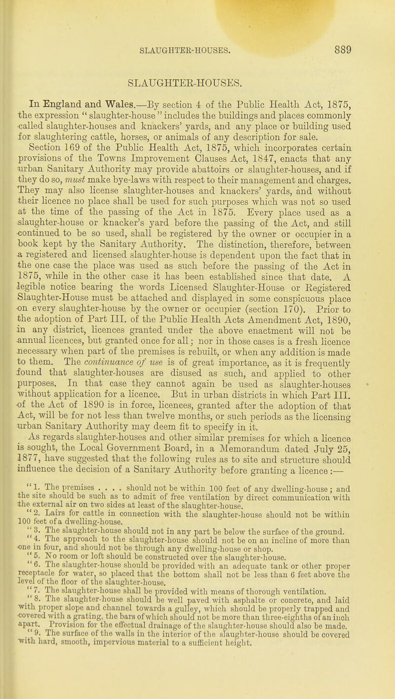 SLAUGHTER-HOUSES. In England and Wales.—By section 4 of the Public Health Act, 1875, the expression  slaughter-house  includes the buildings and places commonly ■called slaughter-houses and knackers' yards, and any place or building used for slaughtering cattle, horses, or animals of any description for sale. Section 169 of the Public Health Act, 1875, which incorporates certain provisions of the Towns Improvement Clauses Act, 1847, enacts that any iirban Sanitary Authority may provide abattoirs or slaughter-houses, and if they do so, must make bye-laws with respect to their management and charges. They may also license slaughter-houses and knackers' yards, and without their hcence no place shall be used for such jjurposes which was not so used at the time of the passing of the Act in 1875. Every place used as a slaughter-house or knacker's yard before the passing of the Act, and still continued to be so used, shall be registered by the owner or occupier in a book kept by the Sanitary Authority. The distinction, therefore, between -a registered and licensed slaughter-house is dependent upon the fact that in the one case the place was used as such before the passing of the Act in 1875, while in the other case it has been estabhshed since that date. A legible notice bearing the words Licensed Slaughter-House or Eegistered Slaughter-House must be attached and displayed in some conspicuous place ■on every slaughter-house by the owner or occupier (section 170). Prior to the adoption of Part III. of the Pubhc Health Acts Amendment Act, 1890, in any district, licences granted under the above enactment will not be annual licences, but granted once for all; nor in those cases is a fresh licence necessary Avlien part of the premises is rebuilt, or when any addition is made to them. The continuance of use is of great importance, as it is frequently found that slaughter-houses are disused as such, and appHed to other purposes. In that case they cannot again be used as slaughter-houses without appHcation for a licence. But in urban districts in which Part III. of the Act of 1890 is in force, hcences, granted after the adoption of that Act, will be for not less than twelve months, or such periods as the licensing urban Sanitary Authority may deem fit to specify in it. As regards slaughter-houses and other similar premises for wliich a licence is sought, the Local Government Board, in a Memorandum dated July 25, 3877, have suggested that the following rules as to site and structure should influence the decision of a Sanitary Authority before granting a licence:—  1. The premises .... should not be within 100 feet of any dwelling-house ; and the site should be such as to admit of free ventilation by direct communication with the external air on two sides at least of the slaughter-house. 2. Lairs for cattle in connection with the slaughter-house should not be within 100 feet of a dwelling-house.  3. The slaughter-house should not in any part be below the surface of the ground.  4. The approach to the slaughter-house should not be on an incline of more than •one in four, and should not be through any dwelling-house or shop.  5. No room or loft should be constructed over the slaughter-house. 6. The slaughter-house should be provided with an adequate tank or other pro]ier receptacle for water, so placed that the bottom shall not be less than 6 feet above the level of the floor of the slaughter-house. 7- The slaughter-house shall be provided with means of thorough ventilation. /' 8. The slaughter-house should be well paved with asphalto or concrete, and laid with proper slope and channel towards a gulJey, which should be properly trapped and covered with a grating, the bars of which should not be more than three-eighths of an inch apart. Provision for the effectual drainage of the slaughter-house should also be made. 9. The surface of the walls in the interior of the slaugliter-houso should be covered with hard, smooth, impervious material to a sufficient heiglit.