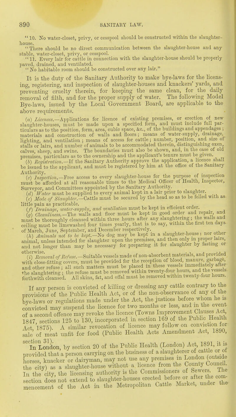  10. No water-closet, privy, or cesspool should be constructed within the slaughter- house. There should be no direct communication between the slaughter-house and any stable, water-closet, privy, or cesspool.  11. Every lair for cattle in connection with the slaughter-house should be properly paved, drained, and ventilated. No habitable room should be constructed over any lair. It is the duty of the Sanitary Authority to make bye-laws for the licens- ing, registering, and inspection of slaughter-houses and knackers' yards, and preventing cruelty therein, for keeping the same clean, for the daily removal of filth, and for the proper supply of water. The following Model Bye-laws, issued by the Local Government Board, are applicable to the above requirements. (a) izt;c?iccs.—Applications for licence of existing premises, or erection of new slaughter-houses, must be made upon a specified form, and must include full par- ticulars as to the position, form, area, cubic space, &c., of the buildings and appendages ; materials and construction of walls and floors ; means of water-supi^ly, drainage lighting, and ventilation ; means of access for cattle ; number, position, and size of stalls or lairs, and number of animals to be accommodated therein, distinguishing oxen calves, sheep, and swine. The boundaries must also be shown, and, in the case of old premises, particulars as to the ownership and the applicant's tenure must be given. lb) Registration.—U the Sanitary Authority approve the application, a licence shall be issued to the applicant, and must be registered by him at the of&ce of the banitary Authority. ^ ,•, c ■ t.- (c) InsperMo7i.—¥vee access to every slaughter-house for the purpose of inspection must be afforded at all reasonable times to the Medical Officer of Health, Inspector, Surveyor, and Committees appointed by the Sanitary Authority. (d) Water must be supplied to every animal kept in a lair prior to slaughter. (c) Mode of Slaughter.—C&me must be secured by the head so as to be felled with as little pain as practicable. • a- ■ 4. i (f) Drainage, water-supply, and ventilation must be kept m elhcient oraer. _ (g) Oleanliness.-The walls and floor must be kept in good order and repair, and must be thoroughly cleansed within three hours after any slaughtering ; the walls and ceiling must be limewashed four times yearly, that is to say, withm the first ten days of March, June, September, and December respectively. , , , , , i _ (h) Anivials not to be kept.-lSio dog may be kept m a slaughter-house: nor other animal, unless intended for slaughter upon the premises, and tlien only in proper lau-s and not longer than may be necessary for preparing it for slaughter by fasting or XLmZ o/iZcAfsc.-Suitable vessels made of non-absorbent materials, and provided with close-fitting covers, must be provided for the reception of blood, manure garbage, and other refuse; all such matters must be placed in these vessels immejately after the slaughtering ; the refuse must be removed withm twenty-four hours, and the vessels forthwith cleansed. All skins, fat, and olfal must be removed within twenty-four hours. If any person is convicted of kiUing or dressing any cattle contrary to the provisions of the Public Plealth Act, or of the non-observance of any of the bve-laws or regulations made under the Act, the justices before whom lie is convicted may suspend the Hcence for two months or less, and in the event of a second offence may revoke the licence (Tomis Improvement Clauses Ac , 1847 sections 125 to 130, incorporated in section 169 of the Pubhc Health Act 1875). A similar revocation of licence may follow on conviction for sale of meat unlit for food (Public Health Acts Amendment Act, 1890, ''in London, by section 20 of the Public Health (London) Act, 1891, it is provided that a person carrying on the business of a slaughterer of cattle or of Lrses, knacker or dairyman, may not use any premises m London (ou^^^^^^^^ the city) as a slaughter-house without a hcence from the County Comic 1 In the city, the licensing authority is the Commissioners of Sewers, ihe s ction does not extend to ^daughter-houses erected befoi. or mencement of the Act in the Metropolitan Cattle Market, under the