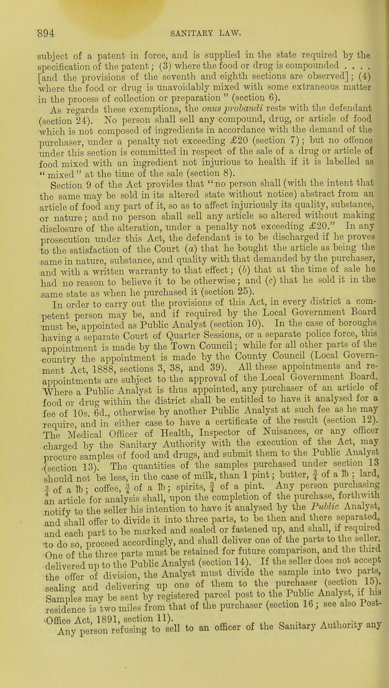 subject of a patent in force, and is supplied in the state required by tlie specification of the patent; (3) where tbe food or drug is compoimded .... [and the provisions of the seventh and eighth sections are observed]; (4) where the food or drug is unavoidably mixed with some extraneous matter in the process of collection or preparation  (sectiou 6). As regards these exemptions, the onus prohandi rests with the defendant (section 24). No person shall sell any compound, drug, or article of food which is not composed of ingredients in accordance with the demand of the purchaser, under a penalty not exceeding £20 (section 7); but no offence under this section is committed in respect of the sale of a drug or article of food mixed with an ingredient not injurious to health if it is labelled as mixed at the time of the sale (section 8), Section 9 of the Act provides that no person shall (with the intent that the same may be sold in its altered state without notice) abstract from an article of food any part of it, so as to affect injuriously its quality, substance, or nature; and no person shall sell any article so altered mthout making ■disclosure of the alteration, under a penalty not exceeding £20. In any prosecution under this Act, the defendant is to be discharged if he proves to the satisfaction of the Court (a) that he bought the article as being the ,same in nature, substance, and quality with that demanded by the purchaser, :and with a written warranty to that effect; {h) that at the time of sale he had no reason to beheve it to be otherwise; and (c) that he sold it in the .same state as when he purchased it (section 25). In order to carry out the provisions of this Act, in every district a com- petent person may be, and if required by the Local Government Board must be, appointed as Pubhc Analyst (section 10). In the case of boroughs Iiavinc a separate Court of Quarter Sessions, or a separate police force, this -•appointment is made by the Town Council; wliile for aU other parts of the country the appointment is made by the County Council (Local Govern- ment Act, 1888, sections 3, 38, and 39). All these appointments and re- appointments are subject to the approval of the Local Government Board Where a Pubhc Analyst is thus appointed, any purchaser of an article of food or drug within the district shall be entitled to have it analysed for a fee of 10s 6d., otherwise by another Public Analyst at such fee as he may require and in either case to have a certificate of the result (section 12). The Medical Officer of Health, Inspector of Nuisances, or any officer charged by the Sanitary Authority with the execution of the Act, may procure samples of food and drugs, and submit them to the Pubhc Analyst -(section 13). The quantities of the samples purchased under section 13 should not be less, in the case of milk, than 1 pint; butter, | of a lb ; lard, # of a K); coffee, | of a B); spirits, | of a pint. Any person purchasing an article for analysis shall, upon the completion of the purchase, forthmth notify to the seller his intention to have it analysed by the PMic Analyst, and shall offer to divide it into three parts, to be then and there separated and each part to be marked and sealed or fastened up, and shall, if required ^to do so, proceed accordingly, and shall deHver one of the parts to the seller One of the three parts must be retained for future comparison, and the third delivered up to the Pubhc Analyst (section 14). If the seller does not accept the offer of division, the Analyst must divide the sample into two parts, ^Pilincr and delivering up one of them to the purchaser (section 15). Sam^fes may be sent 1^ registered parcel post to the Public ^^^^^ ^^ ^^ residence is two miles from that of the purchaser (section 16 ; see also Post- ^Office Act 1891, section 11). , Any person refusing to sell to an officer of the Sanitary Autlionty any