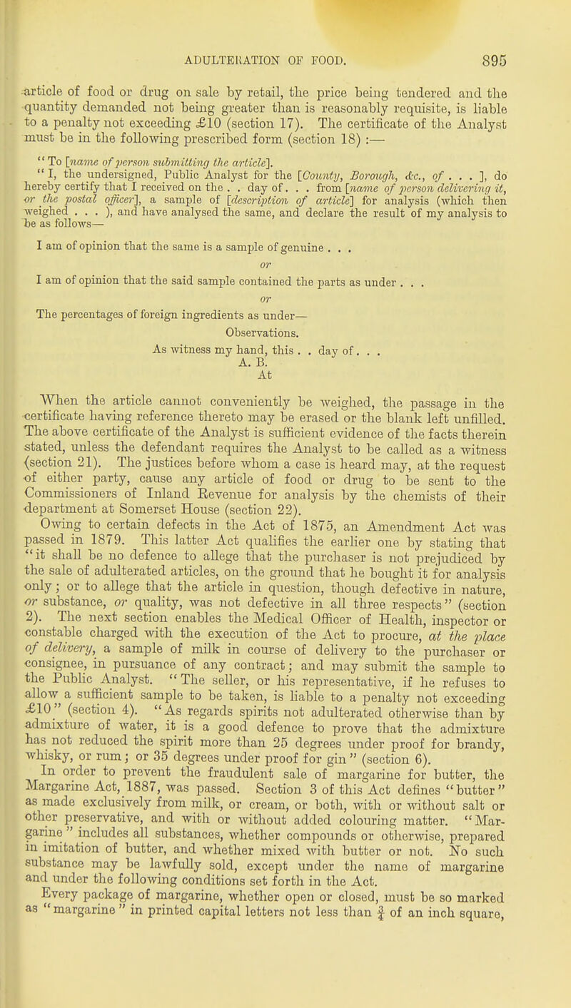 article of food or drug on sale by retail, the price being tendered and the quantity demanded not being greater than is reasonably requisite, is liable to a penalty not exceeding £10 (section 17). The certificate of the Analyst must be in the following prescribed form (section 18) :— To [navie of 2>crson stibmitting the article],  I, the undersigned, Public Analyst for the [County, Borough, ctr., o/ . . . ], do hereby certify that I received on the . . day of. . . from [name of person delivering it, or the postal officer], a sample of [description of article] for analysis (which then weighed . . . ), and have analysed the same, and declare the result of my analysis to be as follows— I am of opinion that the same is a sample of genuine . . . or I am of opinion that the said sample contained the parts as under . . . or The percentages of foreign ingredients as under— Observations. As witness my hand, this . . day of. , . A. B. At When the article cannot conveniently be Aveighed, the passage in the certificate having reference thereto may be erased or the blank left unfilled. The above certificate of the Analyst is sufficient evidence of the facts therein stated, unless the defendant requires the Analyst to be called as a witness (section 21). The justices before whom a case is heard may, at the request of either party, caiise any article of food or drug to be sent to the Commissioners of Inland Revenue for analysis by the chemists of their •department at Somerset House (section 22). Owing to certain defects in the Act of 1875, an Amendment Act was passed in 1879. This latter Act quahfies the earher one by stating that it shall be no defence to allege that the purchaser is not prejudiced by the sale of adulterated articles, on the ground that he bought it for analysis only; or to allege that the article in question, though defective in nature, or substance, or quahty, was not defective in all three respects (section 2). The next section enables the Medical Officer of Health, inspector or constable charged with the execution of the Act to procure, at the place of delivery, a sample of milk in course of delivery to the purchaser or consignee, in pursuance of any contract; and may submit the sample to the PubHc Analyst. The seller, or his representative, if he refuses to allow a sufficient sample to be taken, is hable to a penalty not exceeding £10 (section 4). As regards spirits not adulterated otherwise than by admixture of water, it is a good defence to prove that the admixture has not reduced the spirit more than 25 degrees under proof for brandy, whisky, or rum; or 35 degrees under proof for gin (section 6). In order to prevent the fraudulent sale of margarine for butter, the Margarine Act, 1887, was passed. Section 3 of this Act defines butter as made exclusively from milk, or cream, or both, with or without salt or other preservative, and with or without added colouring matter. Mar- garine  includes all substances, whether compounds or otherwise, prepared in imitation of butter, and whether mixed with butter or not. No such substance may be lawfully sold, except under the name of margarine and under the following conditions set forth in the Act. Every package of margarine, whether open or closed, must be so marked as  margarine  in printed capital letters not less than f of an inch square,