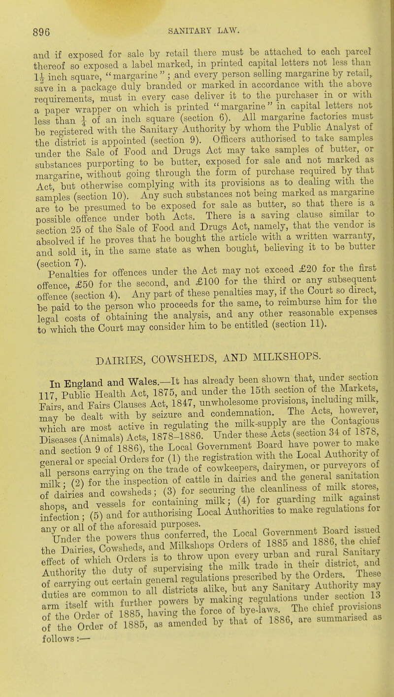 and if exposed for sale by retail there must be attached to each parcel thereof so exposed a label marked, in printed capital letters not less than Ih inch square, margarine  ; and every person seUing margarine by retail,, save in a package duly branded or marked in accordance with the above requirements, must in every case deliver it to the purchaser in or with a paper wrapper on which is printed margarine in capital letters not les« than i of an inch square (section 6). All margarine factories must be^re^istered with the Sanitary Authority by whom the PubHc Analyst of the district is appointed (section 9). Officers authorised to take samples under the Sale of Food and Drugs Act may take samples of butter, or substances purporting to be batter, exposed for sale and not marked as maro-arine, without going through the form of purchase required by that Act° but otherwise complying with its provisions as to dealing with the samples (section 10). Any such substances not being marked as margarme are to be presumed to be exposed for sale as butter, so that there is a possible offence under both Acts. There is a saving clause sunilar to section 25 of the Sale of Food and Drugs Act, namely, that the vendor is absolved if he proves that he bought the article with a written warranty, and sold it, in the same state as when bought, behevmg it to be butter ^'penalties for offences under the Act may not exceed £20 for the first offence, £50 for the second, and £100 for the third or any subsequent offence (section 4). Any part of these penalties may, if the Court so direct, be paid to the person who proceeds for the same, to reimburse him for the legal costs of obtaining the analysis, and any other reasonable expenses to which the Court may consider him to be entitled (section li). DAIRIES, COWSHEDS, AND MILKSHOPS. In England and Wales.-It has already been shown that under section 117 Public Health Act, 1875, and under the loth section of the Markets, Knd Pairs Clauses Act, 1847, unwholesome provisi^^^^^^ ret hol^ TTiiv be dealt with by seizure and condemnation. The Acts Jioweyer, Sh are most active in regulating the mUk-supply are the Gon .g^ns Diseases (Animals) Acts, 1878-1886. Under these Acts (section 34 of 18/8 and section 9 of 1886), the Local Government Board have power to make ceLal Orders for (1) the registration with the Local Authority o !u persons carrying on the trade of cowkeepers, dairymen, or purveyors of milk 2) for the inspection of cattle in dairies and the general sanitation S dairies and cowsheds; (3) for securing the cleanhness of milk store Lnrfnd vessels for containing milk; (4) for guarding milk against &n (5) and for authorismg Local Authorities to make regulations for any or ali of tl. a^^^^^^^^ ^^^^^ Board issued Under the power^^^^^^^^^^^ ^^^^ ^^^^ ^ggg^ ^^^^ ^l^^^f 'tcfXwhicrO^^^^^^ -^-^ and rural Sanitary effect of . supervising the milk trade in their district and Authon y tl^ celain geZal gulations prescribed by the Orders. These of carrying out certain S^^^^^'J  ^.^ \^ Sanitary Authority may duties are rlf pow^^^^^^ -s'^^^-- iider section 13 arm itself with *^^^1L1^«[ P°^„ ^,,3 ,f bye-laws. The chief provisions :f th:Se7yi885,r^^^^^^ by that'of 1886, are summarised as follows:—