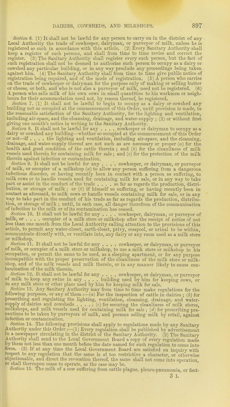 Section 6. (1) It shall not be lawful for any person to carry on in the district of any Local Authority the trade of cowkeeper, dairyman, or purveyor of milk, unless he is registered as such in accordance with this article. (2) Every Sanitary Authority shall keep a register of such persons, and shall from time to time revise and correct the register. (3) The Sanitary Authority shall register every such person, but the fact of such registration shall not be deemed to authorise such person to occupy as a dairy or cowshed any particular building, or in any way preclude any jn-oceedings being taken against him. (4) The Sanitary Authority shall from time to time give public notice of registration being required, and of the mode of registration. (5) A person who carries on the trade of cowkeeper or dairyman for the purpose only of making or selling butter or cheese, or both, and who is not also a purveyor of milk, need not be registered. (6) A person who sells milk of his own cows in small quantities to his workmen or neigh- bours for their accommodation need not, by reason thereof, be registered. Section 7. (1) It shall not be lawful to begin to occupy as a dairy or cowshed any building not so occupied at the commencement of this Order, until provision is made, to the reasonable satisfaction of the Sanitary Authority, for the lighting and ventilation, including air-space, and the cleansing, drainage, and water-supply ; (2) or without first giving one month's notice in writing to the Sanitary Authority. Section 8. It shall not be lawful for any .... cowkeeper or dairyman to occupy as a dairy or cowshed any building—whether so occupied at the commencement of this Order or not—if .... the lighting and ventilation, including air-space, and the cleansing, drainage, and water-supply thereof are not such as are necessary or proper (a) for the health and good condition of the cattle therein ; and (b) for the cleanliness of milk vessels used therein for containing milk for sale ; and (c) for the protection of the milk therein against infection or contamination. Section 9. It shall not be lawful for any .... cowkeeper, or dairyman, or purveyor of milk, or occupier of a milkshop {a) to allow any person suffering from a dangerous infectious disordei', or having recently been in contact with a person so suffering, to milk cows or to handle vessels used for containing milk for sale, or in any way to take part or assist in the conduct of the trade .... so far as regards the production, distri- bution, or storage of milk ; or (6) if himself so suffering, or having recently been in contact as aforesaid, to milk cows or handle vessels containing milk for sale, or in any way to take part in the conduct of his trade as far as regards the production, distribu- tion, or storage of milk ; until, in each case, all danger tlierefrom of the communication of infection to the milk or of its contamination has ceased. Section 10. It shall not be lawful for any .... cowkeeper, dairyman, or purveyor of milk, or . ... occupier of a milk store or milkshop after the receipt of notice of not less than one month from the Local Authority calling attention to the provisions of this article, to permit any water-closet, earth-closet, privy, cesspool, or urinal to be within, communicate directly with, or ventilate into, any dairy or any room used as a milk store or milkshop. Section 11. It shall not be lawful for any .... cowkeeper, or dairyman, or purveyor of milk, or occupier of a milk store or milkshop, to use a milk store or milkshop in his occupation, or permit the same to be used, as a sleeping apartment, or for any purpose incompatible with the proper preservation of the cleanliness of the milk store or milk- shop, and of the milk vessels and milk therein, or in any manner likely to cause con- tamination of the milk therein. Section V2. It shall not be lawful for any .... cowkeeper, or dairyman, or purveyor of milk to keep any swine in any .... building used by him for keeping cows, or in any milk store or other jjlace used by him for keeping milk for sale. Section 13. Any Sanitary Authority may from time to time make regulations for the following purposes, or any of them :—(a) For the inspection of cattle in dairies ; {b) for prescribing and regulating the lighting, ventilation, cleansing, drainage,- and water- supply of dairies and cowsheds . . . . ; (c) for securing the cleanliness of milk stores, milkshops, and milk vessels used for containing milk for sale ; {d) for prescribing pre- cautions to be taken by purveyors of milk, and persons selling milk by retail, against infection or contamination. Section 14. The following provisions shall apply to regulations made by any Sanitary Authority under this Order :—(1) Every regulation shall be published by advertisement in a newspaper circulating in the district of the Sanitary Authority. (2) The Sanitary Authority shall send to the Local Government Board a copy of every regulation made by them not less than one month before the date named for such regulation to come into force. (3) If at any time the Local Government Board are satisfied on inquiry with respect to any regulation that the same is of too restrictive a character, or otherwise- objectionable, and direct the revocation thereof, the same shall not come into operation, or shall thereupon cease to operate, as the case may be. ' Section 15. The milk of a cow suffering from cattle plague, pleuro-pneumonia, or foot- 3 L