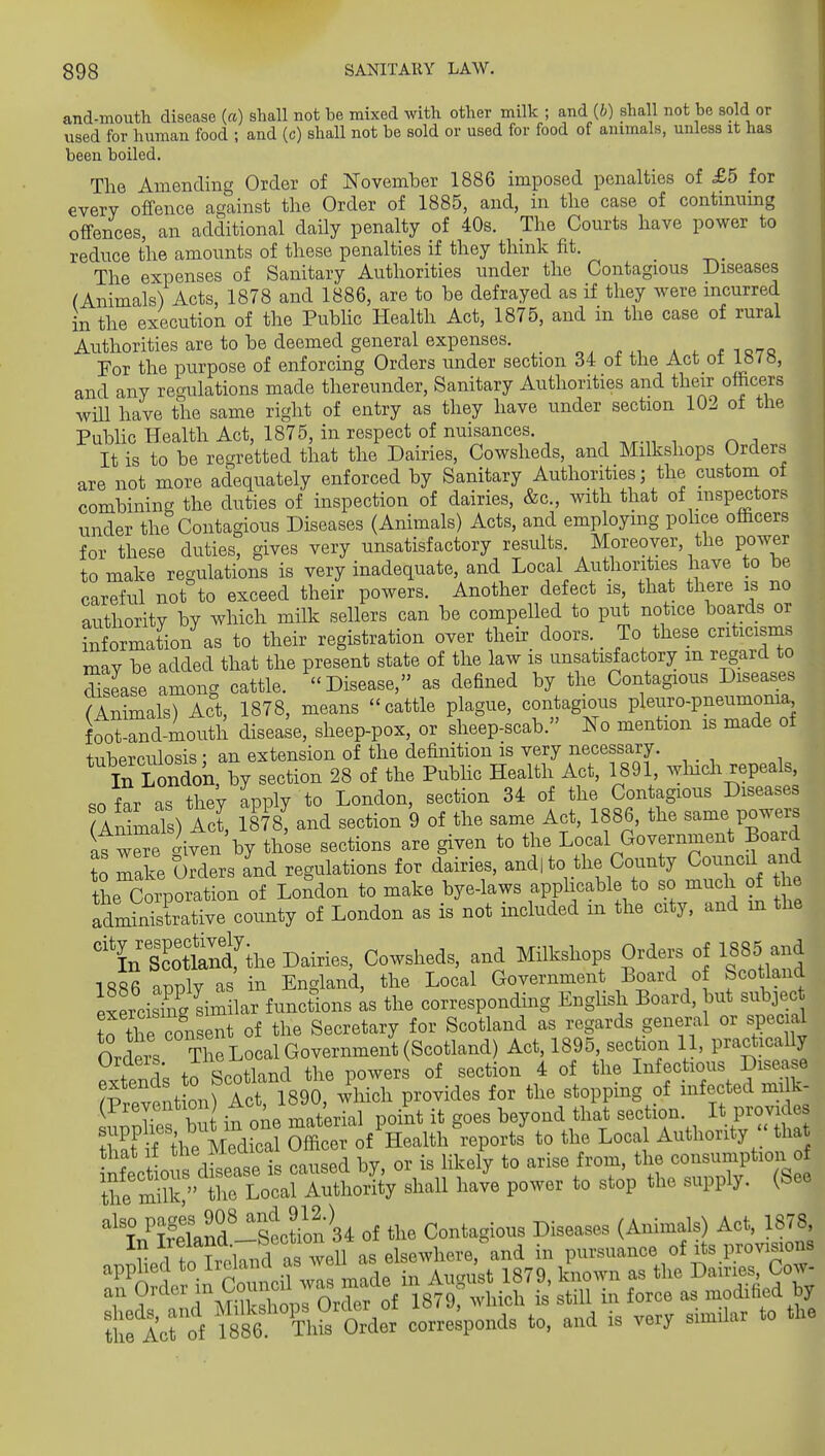 and-moiith disease («) shall not be mixed with other milk ; and {b) shall not be sold or used for human food ; and (c) shall not be sold or used for food of animals, unless it has been boiled. The Amending Order of November 1886 imposed penalties of £5 for every offence against the Order of 1885, and, in the case of continuing offences, an additional daily penalty of 40s. The Courts have power to reduce the amounts of these penalties if they think fit. The expenses of Sanitary Authorities under the Contagious Diseases (Animals) Acts, 1878 and 1886, are to be defrayed as if they were incurred in the execution of the Public Health Act, 1875, and in the case of rural Authorities are to be deemed general expenses. _ a . ^ io7q For the purpose of enforcing Orders under section 34 of the Act ot i»/a, and any rec'ulations made thereunder, Sanitary Authorities and their officers wm have the same right of entry as they have under section 102 of the PubHc Health Act, 1875, in respect of nuisances. It is to be regretted that the Dairies, Cowsheds, and Milkshops Orders are not more adequately enforced by Sanitary Authorities; the custom of combining the duties of inspection of dairies, &c., with that of inspectors under the Contagious Diseases (Animals) Acts, and employmg police officers for these duties, gives very unsatisfactory results. Moreover, the power to make regulations is very inadequate, and Local Authorities have to be careful not to exceed their powers. Another defect is, that there is no authority by which milk sellers can be compelled to put notice boards or Xrmation as to their registration over their doors. To these criticisms may be added that the present state of the law is unsatisfactory m regard to SsLe among cattle. Disease, as defined by the Contagious Diseases ^Animals) Act, 1878, means cattle plague, contagious pleuro-pneumonia, foo™ d mouth disease, sheep-pox, or sheep-scab. ITo mention is made of tuberculosis : an extension of the definition is very necessary. In London, by section 28 of the Public Health Act, 1891, which repeals, so far as they Ipply to London, section 34 of the Contagious Diseases ISmaTs) Act, 1878! and section 9 of the same Act, 1886, the same powe.-^ atwSe Aven by those sections are given to the Local Government Board to make oTders and regulations for dairies, and, to the County Councd and the Corporation of London to make bye-laws apphcable to so much of the fdminTstrative county of London as is not included in the city, and xn the %SSf the Dairies, Cowsheds, and Milkshops Orders of 1885 an^ 1886 awlv as in England, the Local Government Board of Sco land eSrcisTng Sim har functions Ls the corresponding English Board, but subject trthe consent of the Secretary for Scotland as regards general or special Ovrtt, The Local Government (Scotland) Act, 1895, section 11, practically S;^; t^^S^tW the PO^^s__of^ s..on 4 of^the ^ 1^ ^''^^ S t ^^t lil^?a;ise-fro;^;the consun^tion of '^\7Snd-sS 34 of the Contagious Diseases (Animals) Act, 1878, r 11TroHnd as well as elsewhere, and in pursuance of its provisions ttro'f Sr&l very simUar to the