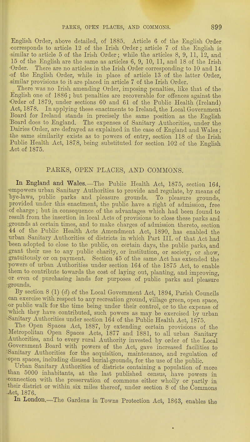 English Order, above detailed, of 1885, Article 6 of the English Order corresponds to article 12 of the Irish Order; article 7 of the English is similar to article 5 of the Irish Order; while the articles 8, 9, 11, 12, and 15 of the Enghsh are the same as articles 6, 9, 10, 11, and 18 of the Irish Order. There are no articles in the Irish Order corresponding to 10 and 14 ■of the English Order, while in place of article 13 of the latter Order, similar provisions to it are placed in article 7 of the Irish Order. There was no Irish amending Order, imposing penalties, like that of the Enghsh one of 1886; but penalties are recoverable for oifences against the Order of 1879, under sections 60 and 61 of the Piibhc Health (Ireland) Act, 1878. In applying these enactments to Ireland, the Local Government Board for Ireland stands in precisely the same position as the Enghsh I)Oard does to England. The expenses of Sanitary Authorities, under the Dairies Order, are defrayed as explained in the case of England and Wales ; the same similarity exists as to powers of entry, section 118 of the Irish Pubhc Health Act, 1878, being substituted for section 102 of the Enghsh Act of 1875. PARKS, OPEIT PLACES, AND COMMONS. In England and Wales.—The Public Health Act, 1875, section 164, 'empowers urban Sanitary Authorities to provide and regulate, by means of bye-laws, public parks and pleasure grounds. To pleasure grounds, provided under this enactment, the public have a right of admission, free of charge; but in consequence of the advantages wliich had been found to result from the insertion in local Acts of provisions to close these parks and : grounds at certain times, and to make charges of admission thereto, section 44 of the Pubhc Health Acts Amendment Act, 1890, has enabled the urban Sanitary Authorities of districts in which Part III. of that Act had heen adopted to close to the public, on certain days, the public parks, and grant their use to any pubhc charity, or institution, or society, or show, gratuitously or on payment. Section 45 of the same Act has extended the powers of urban Authorities under section 164 of the 1875 Act, to enable them to contribute towards the cost of laying out, planting, and improving, or even of purchasing lands for purposes of public parks and pleasm-e rgrounds. By section 8 (1) (d) of the Local Government Act, 1894, Parish Councils can exercise with respect to any recreation ground, village green, open space, •or public walk for the time being under their control, or to the expense of which they have contributed, such powers as may be exercised by urban Sanitary Authorities u^nder section 164 of the Pubhc Health Act, 1875. The Open Spaces Act, 1887, by extending certain provisions of the Metropolitan Open Spaces Acts, 1877 and 1881, to all urban Sanitary Authorities, and to every rural Authority invested by order of the Local Government Board with powers of the Act, gave increased facilities to •Sanitary Authorities for the acquisition, maintenance, and regulation of -open spaces, including disused burial-groimds, for the use of the pubhc. Urban Sanitary Authorities of districts containing a population of more than 5000 inhabitants, at the last pubhshed census, have powers in ■connection with the preservation of commons either wholly or partly in their district or within six miles thereof, under section 8 of the Commons Act, 1876. In London.—The Gardens in Towns Protection Act, 1863, enables the