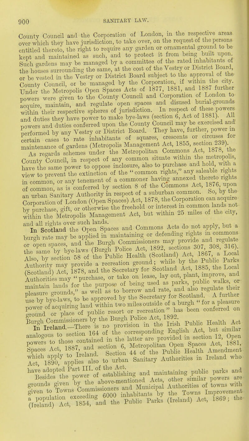 County Council and the Corporation of London, in the respective areas over which they have jurisdiction, to take over, on the request of tlie persons entitled thereto, the right to require any garden or ornamental ground to be kept and maintained as such, and to protect it from being built upon Such gardens may be managed by a committee of the rated inhabitants of the houses surrounding the same, at the cost of the Yestry or District Board, or be vested in the Vestry or District Board subject to the approval of the Cnuntv Council, or be managed by the Corporation, if withm the city. vZ^ItL MSvo,.olis Open Spaces Acts of 1877, 1881, and 1887 further powers were given to the County Council and Corporation of London to acquire, maintain, and regulate open spaces and disused burial-grounds witMn their respective spheres of jurisdiction In ^«^P«f ^^/^f^^ and duties they have power to make bye-laws (section 6, Act oi Ibhl). AH powers and duties conferred upon the County Council may be exercised and performed by any Vestry or District Board. They have, further, power m certain cases to rate inhabitants of squares crescents or circuses for maintenance of gardens (Metropolis Management Act, 1855, ^/f ^ f ^) As regards schemes under the Metropohtan Commons Act, 1878, the County Council, in respect of any common situate within the i^ctroj^ohs have the same power to oppose inclosure, also to purchase and ho d, with a view to prevent the extinction of the common rights, any sa cable righ s TnTommon or any tenement of a commoner having annexed hereto rights of common, as is ^onf erred by section 8 of the Commons Act, 1876 upon an urban Sanitary Authority in respect of a suburban common. So, by the Corporation of London (Open Spaces) Act, 1878, the Corporation can acquire bfpu chase tift, or otherwise the freehold or interest in common lands not wX the Metr^pohs Management Act, but witMn 25 miles of the city, and all rights over such lands. , , ^ i -u^f „ In Scotland the Open Spaces and Commons Acts do not apply, but a bur^h ra? may be applied in maintaining or defending rights m commons 0 open s 3^ and the Burgh Commissioners may V^o^t^^^^^^^^^^^ +1 nrv.a w bvplaws CBur^h Police Act, 1892, sections 307, 60b, 6lb). Al^Ty seJtion' 5^^^^^^ Health (Scotland) Act 1867 a Local l^thorfty may provide a recreation ground; while by the Pubic Parks t^cXnl) Act 1878, and the Secretary for Scotland Act, 1885, the Loca Korit s i^ay purchase, or take on lease lay out plant, improve^ and wXn TaiKls for the purpose of being used as parks, public walks or maintain ^anas ^or i i ^^^^ ^^^^ regulate their ^ W ws to belpproved by the Secretary for Scotland A further Twer of acqiSnc. land within two miles outside of a burgh  for a pleasure !rund ^rTace^-'of public resort or -reatipiihas been conferred on Burgh Commissioners by the Burgh Pohce Act, 1892 « Ireland—There is no provision m the Irish Pubhc Heaitli act; ^naom to section 164 of the corresponding EngHsh Act, but similar analogous to section iO ^^^^^i .^^^ section 12, Ope^ totZla^Ly Authorities in Mand who hav^ -d°P'f^iTabthing and maintaining pnblic park, and Besides tlie Acts, other similar powers are-