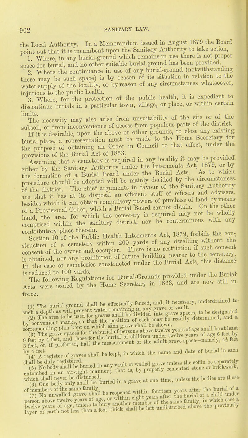 the Local Authority. In a Memorandum issued in August 1879 the Board point out that it is incumhent upon the Sanitary Authority to take action, 1 Where in any burial-ground which remains in use there is not proper space for hurial, and no other suitable burial-ground has been provided. 2 Where the continuance in use of any burial-ground (notwithstanding there may be such space) is by reason of its situation m relation to the water-supply of the locality, or by reason of any circumstances whatsoever, iniurious to the public health. j- 4. 3 Where for the protection of the pubhc health, it is expedient to discontinue burials in a particular town, village, or place, or withm certain ^'^The necessity may also arise from unsuitability of the site or of the subsoil or from inconvenience of access from populous parts of the district. If it'is desirable, upon the above or other grounds, to close any existmg burial-place, a representation must be made to the Home Secretary for the purpose of obtaining an Order m Council to that effect, under the. provisions of the Burial Act of 1853. ^ Assuming that a cemetery is required m any locality it may T^^jo^^^i^d either by the Sanitary Authority under the Interments Act, 1879, oi by ?he formation of a Burial Board under the Burial Acts As to which proc d^e Wd be adopted will be mainly decided by the circums ances. of the district. The chief arguments in favour of the Sanitary Authority are that it has at its disposd an efficient staff of officers and advisers, besides which it can obtain compulsory powers of purchase of land by mean of a Provisional Order, which a Burial Board cannot obtain. JJ^ f ^^^^^^^^^ hand the area for which the cemetery is required may not be whoUy comprised within the sanitary district, nor be conterminous with any ~7o'oftLc Health Interments Act, 1879 forbids the ccn., structtn of a cemetery within 200 yards of any dweUmg without tho consent of the owner and occupier. There is no restriction if such consent IS obta ned nor any prohibition of future building nearer to the _ cemetery: Inihe c^^^^ constructed under the Burial Acts, this distance ?heToLwiK Burial-Grounds provided under the Burial Acl were Issued by the Home Secretary in 1863, and are now stdl m force. m The burial-ground shall be effectually fenced, and, if necessary, underdrained to- suSa depth as ill P^t-^^at^^^^ fX^^paces, to be designated (2) The area to be used 01 gia^^^^^^^^^ J determined, and a, (3) The grave spaces f°%the bunal ofJ » g ^3 S r if P'ea^m?i—^ adult grave sU—ly. U fee '^(4) A^-egister of graves shall be kept, in which the name and date of burial in each shall be duly registered. q,. called grave unless the coffin be separate!  to'0« »a™ly StAuried in . grave at one time, nnleas tl,e bodies are tl.es of members of the same family. ,„;+l,in fourteen years after the burial of (7) No unwalled grave shall be ^^°Pf^f,f 2^ J^^^^^^^^^^ IL burial of a child uude persin above twelve years °f/f ^'1^^^^^^^^^^ tTsLe family, in which case ^r:::^^^:^^^^^^ -^^^turbed above the previousl