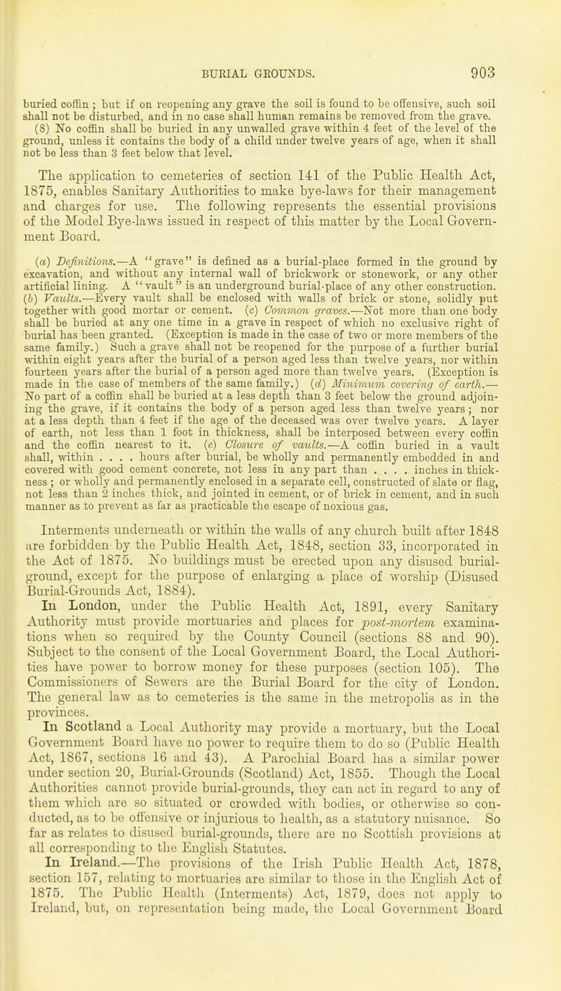 buried coffin ; but if on reopening any grave the soil is found to be offensive, such soil shall not be disturbed, and in no case shall human remains be removed from the grave. (8) No coffin shall be buried in any unwalled grave within 4 feet of the level of the ground, unless it contains the body of a child under twelve years of age, when it shall not be less than 3 feet below that level. The application to cemeteries of section 141 of the Public Health Act, 1875, enables Sanitary Authorities to make bye-laws for their management and charges for use. The following represents the essential provisions of the Model Bye-laws issued in respect of this matter by the Local Govern- ment Board. {a) Definitions.—A grave is defined as a burial-place formed in the ground by excavation, and without any internal wall of brickwork or stonework, or any other artificial lining. A vault is an underground burial-place of any other construction. (&) Vaults.—Every vaiilt shall be enclosed with walls of brick or stone, solidly put together with good mortar or cement, (c) Common graves.—Not more than one body shall be buried at any one time in a grave in respect of which no exclusive right of burial has been granted. (Exception is made in the case of two or more members of the same family.) Such a grave shall not be reopened for the purpose of a further burial within eight years after the burial of a person aged less than twelve years, nor within fourteen years after the burial of a person aged more than twelve years. (Exception is made in the case of members of the same family.) {d) Minivium covering of earth.— No part of a coffin shall be buried at a less depth than 3 feet below the ground adjoin- ing the grave, if it contains the body of a person aged less than twelve years; nor at a less depth than 4 feet if the age of the deceased was over twelve years. A layer of earth, not less than 1 foot in thickness, shall be interposed between every coffin and the coffin nearest to it. (c) Closure of vaults.—A coffin buried in a vault shall, within .... hours after biirial, be wholly and permanently embedded in and covered with good cement concrete, not less in any part than .... inches in thick- ness ; or wholly and permanently enclosed in a separate cell, constructed of slate or flag, not less than 2 inches thick, and jointed in cement, or of brick in cement, and in such manner as to prevent as far as practicable the escape of noxious gas. Interments underneath or witliin the walls of any church built after 1848 are forbidden by the Pubhc Health Act, 1848, section 33, incorporated in the Act of 1875. Is^o buildings must be erected upon any disused burial- ground, except for the purpose of enlarging a place of worship (Disused Burial-Grounds Act, 1884). In London, under the Pubhc Health Act, 1891, every Sanitary Authority must provide mortuaries and places for post-mortem examina- tions when so required by the County Council (sections 88 and 90). Subject to the consent of the Local Government Board, the Local Authori- ties have power to borrow money for these purposes (section 105). The Commissioners of Sewers are the Burial Board for the city of London. The general law as to cemeteries is the same in the metropolis as in the provinces. In Scotland a Local Authority may provide a mortuary, but the Local Government Board have no power to require them to do so (Public Health Act, 1867, sections 16 and 43). A Parocliial Board has a similar power under section 20, Burial-Grounds (Scotland) Act, 1855. Though the Local Authorities cannot provide burial-grounds, they can act in regard to any of them which are so situated or crowded with bodies, or otherwise so con- ducted, as to be offensive or injurious to health, as a statutory nuisance. So far as relates to disused burial-grounds, there are no Scottish provisions at all corresponding to the English Statutes. In Ireland.—The provisions of the Irish Pubhc Health Act, 1878, section 157, relating to mortuaries are similar to those in the Enghsh Act of 1875. The Public Health (Interments) Act, 1879, does not apply to Ireland, but, on representation being made, the Local Government Board