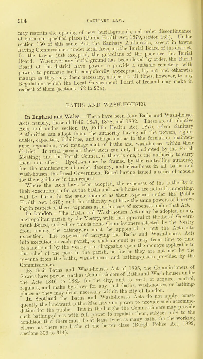 may restrain the opening of new burial-grounds, and order discontmuance of burials in specified places (Public Health Act, 1879, section 162). Under section 160 of this same Act, the Sanitary Authorities, except m towns having Commissioners under local Acts, are the Burial Board of the district. In the towns just excepted, the guardians of the poor are the Burial Board. Whenever any burial-ground has been closed by order, the Burial Board of the district have power to provide a suitable cemetery, with powers to purchase lands compulsorily, appropriate, lay out and otherwise manage as they may deem necessary, subject at all times, however, to any Eegulations which the Local Government Board of Ireland may make m respect of them (sections 172 to 234). BATHS AND WASH-HOUSES. In England and Wales.—There have been four Baths and Wash-houses Acts, namely, those of 1846, 1847, 1878, and 1882. These are all adoptive Acts and under section 10, PubHc Health Act, 1875, urban Samtary Authorities can adopt them, the authority having all the powers, rights, duties, capacities, habilities, and obhgations as to the formation, mainten- ance, regulation, and management of baths and wash-houses withm their district In rural parishes these Acts can only be adopted by the Parish Meetincr- and the Parish Council, if there is one, is the authority to carry them into effect. Bye-laws may be framed by the controlling authority for the maintenance of order, decency, and cleanliness m all baths and wash-houses, the Local Government Board having issued a series of models for their guidance in this respect. . Where the Acts have been adopted, the expenses of the authority m their execution, so far as the baths and wash-houses are not self-supportmg, will be borne in the same manner as their expenses under the Public Health Act, 1875 ; and the authority will have the same poAvers of borrow- ing in respect of these expenses as in the case of expenses under that Act. In London —The Baths and Wash-houses Acts may be adopted in any metropohtan parish by the Yestry, with the approval of the Local Govern- ment Board, and where this is done Commissioners selected by the Vestrj from among the ratepayers must be appointed to put the Acts into execution. The expenses of carrying the Baths and Wash-houses Acts into execution in each parish, to such amount as may from time to time be sanctioned by the Vestry, are chargeable upon the moneys applicable to the rehef of the poor in the parish, so far as they are not met by the revenue from the baths, wash-houses, and bathing-places provided by the ^^BrSr Baths and Wash-houses Act of 1895, the Commissioners of Sewers have power to act as Commissioners of Baths and Wash-houses under the Acts 1846 to 1882 for the city, and to erect, or acquire, control, regulate, and make bye-laws for any such baths, wash-houses, or bathmg- TDlaces as they may deem necessary within the city of London. ^ In Scotland the Baths and Wash-houses Acts do not apply, conse- Quentlv the landward authorities have no power to provide such accommo- S fo th^. public. But in the burghs the Commissioners may provide st^h bathing-plices with full power to regulate f-^r Sl' Vor^^ condition that there must be at least twice as many bath or the working classes as there are baths of the better class (Burgh Police Act, 189., sections 309 to 314).