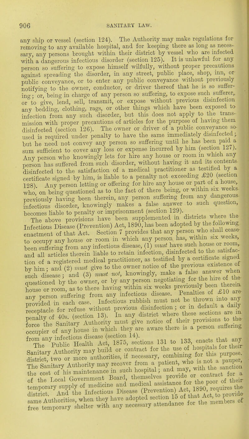 any sliip or vessel (section 124). The Authority may make regulations for removing to any available hospital, and for keeping there as long as neces- sary, any persons brought within their district by vessel who are infected with a dangerous infectious disorder (section 125). It is unlawful for any. person so suffering to expose himself wilfully, without proper precautions against spreading the disorder, in any street, pubhc place, shop, inn, or- public conveyance, or to enter any pubHc conveyance without previously notifying to the owner, conductor, or driver thereof that he is so suffer- ino-; or, being in charge of any person so suffering, to expose such sufierer,. or''to give, lend, sell, transmit, or expose without previous disinfection any bedding, clothing, rags, or other things wliich have been exposed to- infection from any such disorder, but this does not apply to the trans- mission with proper precautions of articles for the purpose of having them disinfected (section 126). The owner or driver of a public conveyance so- used is required under penalty to have the same immediately disinfected^ but he need not convey any person so suffermg until he has been paid a sum sulficient to cover any loss or expense incurred by him (section i/!7). Any person who knowingly lets for hire any house or room in whicli any person has suffered from such disorder, without having it and its contents disinfected to the satisfaction of a medical practitioner as testified by a certificate signed by him, is liable to a penalty not exceeding £20 (section 128) Any person letting or offering for hire any house or part of a house, who on being questioned as to the fact of there being, or withm six weeks- previously having been therein, any person suffering from any dangerous- infectious disorder, knowingly makes a false answer to such question, becomes liable to penalty or imprisonment (section 129). _ The above provisions have been supplemented m districts where the Infectious Disease (Prevention) Act, 1890, has been adopted 1^7 ^l^^ J« owmg enactment of that Act. Section 7 provides that any person who shall cease- to oc^py any house or room in which any person has, within six weeks, beensutfering'frorri any infectious disease, (1) m..^ have pnrq all articles therein hable to retain infection, disinfected to the satistac on of a eg practitioner, as testified by a certificate signed bv hiii and (2) must give to the owner notice of the previous existence of sufea^e / and (3)',...^ not, knowingly, make a ^f^^^^-^^^^^^^ Questioned by the owner, or by any person negotiating for the hire of the Toufe or xoom, as to there having ^vithin six weeks P---f ^ o^^^;^. Ir^v -nprson sufiering from any infectious disease. Penalties of £10 aie p^oVded  Infectious rubbish must not be th--; ?preXcle for refuse without previous disinfection; or m default a daily receptacle toy^^ ^3 ^l.ere these sections are m. the stn'^ary^i^^^^^^^^ must give notice of their provisions to the- occ'piero' a^^^^^^^^^ in wMch tlie/are aware there is a person suffering ''ZTV^^^^^^'^^^-^ 131 to 133, enacts that any Q Hrv ATthoritv may build or contract for the use of hospitals for their Sct'twfrm^^ if -cessary, combining for tins Purpose. Ti S'^Unrv Authority may recover from a patient, who is not a pauper, Sr cosf of it — in such hospital ] and may, .dth the .inct.on of tlTe Local Government Board, themselves provide or contract for a °' 'tuy ^.pply of medicine and medical ^^^^^'^^^^^^^^^ ct. And the Infectious Disease (P^™tioi ) Act 1890 icq^^^^^^^^ Autliorities, when they have adopted temporary shelter with any necessary attendance for the memoe tempore district, same free temporary