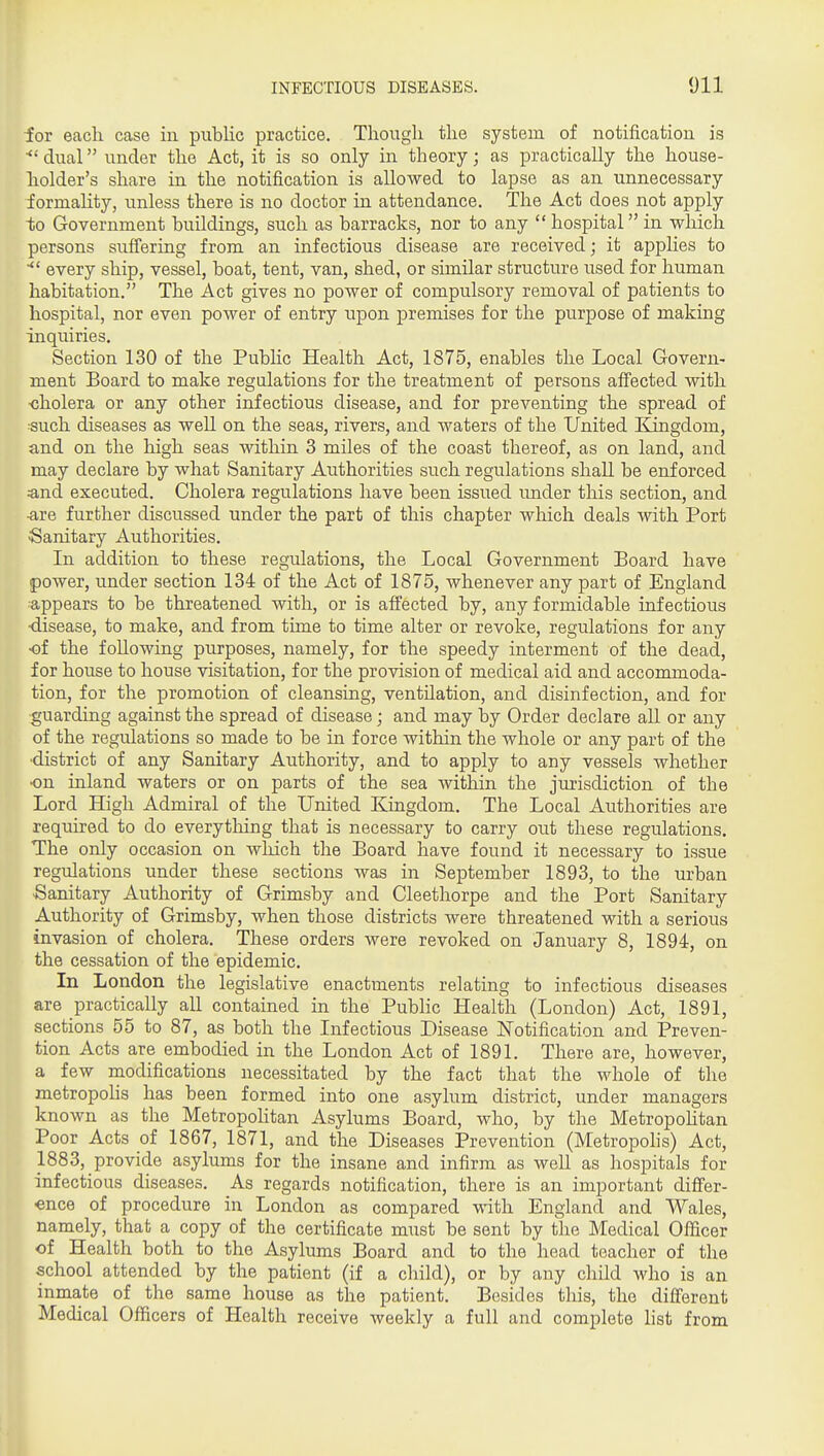 for each case in public practice. Though the system of notification is ■dual under the Act, it is so only in theory; as practically the house- holder's share in the notification is allowed to lapse as an unnecessary formality, unless there is no doctor in attendance. The Act does not apply to Government buildings, such as barracks, nor to any  hospital in which persons suffering from an infectious disease are received; it apphes to every ship, vessel, boat, tent, van, shed, or similar structure used for human habitation. The Act gives no power of compulsory removal of patients to hospital, nor even power of entry upon premises for the purpose of making inquiries. Section 130 of the Public Health Act, 1875, enables the Local Govern- ment Board to make regulations for the treatment of persons aifected with •cholera or any other infectious disease, and for preventing the spread of such diseases as well on the seas, rivers, and Avaters of the United Kingdom, and on the high seas within 3 miles of the coast thereof, as on land, and may declare by what Sanitary Authorities such regulations shall be enforced :and executed. Cholera regulations have been issued imder this section, and ■are further discussed under the part of this chapter which deals with Port Sanitary Authorities. In addition to these regulations, the Local Government Board have power, under section 134 of the Act of 1875, whenever any part of England appears to be threatened with, or is affected by, any formidable infectious ■disease, to make, and from time to time alter or revoke, regulations for any •of the following purposes, namely, for the speedy interment of the dead, for house to house visitation, for the provision of medical aid and accommoda- tion, for the promotion of cleansing, ventilation, and disinfection, and for guarding against the spread of disease; and may by Order declare all or any of the regulations so made to be in force within the whole or any part of the ■district of any Sanitary Authority, and to apply to any vessels whether ■on inland waters or on parts of the sea within the jurisdiction of the Lord High Admiral of the United Kingdom. The Local Authorities are required to do everything that is necessary to carry out these regulations. The only occasion on wliich the Board have found it necessary to issue regulations under these sections was in September 1893, to the urban ■Sanitary Authority of Grimsby and Cleethorpe and the Port Sanitary Authority of Grimsby, when those districts were threatened with a serious invasion of cholera. These orders were revoked on January 8, 1894, on the cessation of the epidemic. In London the legislative enactments relating to infectious diseases are practically all contained in the Public Health (London) Act, 1891, sections 55 to 87, as both the Infectious Disease J^otification and Preven- tion Acts are embodied in the London Act of 1891. There are, however, a few modifications necessitated by the fact that the whole of the metropohs has been formed into one asylum district, under managers known as the Metropohtan Asylums Board, who, by the MetropoHtan Poor Acts of 1867, 1871, and the Diseases Prevention (Metropohs) Act, 1883, provide asylums for the insane and infirm as well as hospitals for infectious diseases. As regards notification, there is an important differ- ence of procedure in London as compared with England and Wales, namely, that a copy of the certificate miist be sent by the Medical Officer of Health both to the Asylums Board and to the head teacher of the school attended by the patient (if a child), or by any child who is an inmate of the same house as the patient. Besides this, the different Medical Officers of Health receive Aveekly a full and complete hst from