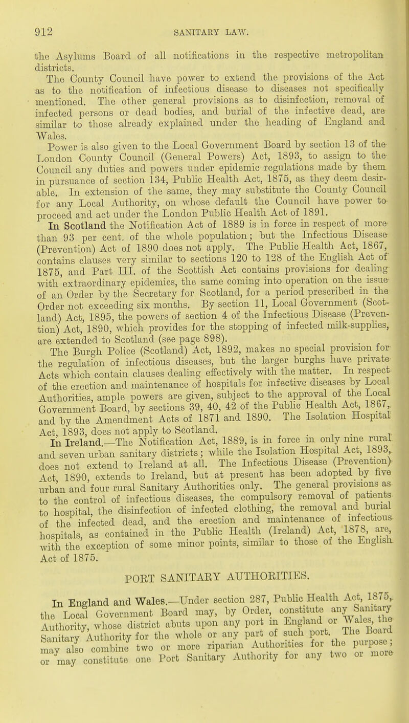 ttie Asylums Board of all notitications in the respective metropolitan districts. The County Council have power to extend the provisions of the Act as to the notification of infectious disease to diseases not specifically mentioned. The other general provisions as to disinfection, removal of infected persons or dead bodies, and burial of the infective dead, are similar to those already explained under the heading of England and Wales. Power is also given to the Local Government Board by section 13 of the- London County Council (General Powers) Act, 1893, to assign to the- Council any duties and powers under epidemic regulations made by them in pursuance of section 134, Public Health Act, 1875, as they deem desir- able. In extension of the same, they may substitute the County Council for any Local Authority, on Avhose default the Council have power to- proceed and act under the London Pubhc Health Act of 1891. In Scotland the Notification Act of 1889 is in force in respect of more than 93 per cent, of the Avhole population; but the Infectious Disease (Prevention) Act of 1890 does not apply. The Pubhc Health Act, 1867, contauis clauses very similar to sections 120 to 128 of the Enghsh Act of 1875, and Part III. of the Scottish Act contains provisions for deahng with'extraordinary epidemics, the same coming into operation on the issue- of an Order by the Secretary for Scotland, for a period prescribed in the Order not exceeding six months. By section 11, Local Government (Scot- land) Act, 1895, the powers of section 4 of the Infectious Disease (Preven- tion) Act, 1890, which provides for the stopping of infected milk-supphes, are extended to Scotland (see page 898). The Burgh Pohce (Scotland) Act, 1892, makes no special provision for the regulation of infectious diseases, but the larger burghs have private Acts which contain clauses dealing efiectively with the matter. In respect of the erection and maintenance of hospitals for infective diseases by Local Authorities, ample powers are given, subject to the approval of the Local Government Board, by sections 39, 40, 42 of the Pubhc Health Ac^ 1867 and by the Amendment Acts of 1871 and 1890. The Isolation Hospital Act, 1893, does not apply to Scotland. . , . In Ireland —The Notification Act, 1889, is in force m only nine rural and seven urban sanitary districts; wliUe the Isolation Hospital Act, 1893 does not extend to Ireland at aU. The Infectious Disease (Prevention) Act 1890 extends to Ireland, but at present has been adopted by fave urban and four rural Sanitary Authorities only. The general provisions as to the control of infectious diseases, the compulsory removal of patients to hospital, the disinfection of infected clotMng, the removal and burial of the infected dead, and the erection and mamtenance of infectious- hospitals, as contained in the Pubhc Health (Ireland) Act, 1878, are, with the exception of some minor points, similar to those of the Engiisli Act of 1875. PORT SANITAEY AUTHORITIES. In England and Wales.—Under section 287, Pubhc Health Act, 1875,. the Local Government Board may, by Order, constitute any Samtary Authority, whose district abuts upon any port m England or Wales the Sani arv Autliority for the whole or any part of such port. The Board mav also co^^^^^ or more riparian Authorities for the purpose; rUy cmisS^e one Port Sanitary Authority for any two or more