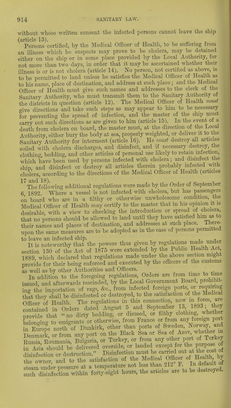 without whose written consent the infected persons cannot leave the ship (article 13). . j. Persons certified, hy the Medical Officer of Health, to be suffering from an illness which ho suspects may prove to be cholera, may be detained either on the ship or in some place provided by the Local Authority, for not more than two days, in order that it may be ascertained whether their illness is or is not cholera (article 14). No person, not certified as above, is to be permitted to land unless he satisfies the Medical Officer of Health as to his name, place of destination, and address at such place; and the Medical Officer of Health must give such names and addresses to the clerk of the Sanitary Authority, who must transmit them to the Sanitary Authority of the districts in question (article 12). The Medical Officer of Health must give directions and take such steps as may appear to him to be necessary for preventing the spread of infection, and the master of the ship must carry out such directions as are given to him (article 15). In the event of a death from cholera on board, the master must, at the direction of the Local Authority, either bury the body at sea, properly weighted, or dehver it to the Sanitary Authority for interment (article 16). He must destroy all articles soiled with cholera discharges, and disinfect, and if necessary destroy, the clothing, bedding, and other articles of personal use hkely to retain infection, which have been used by persons infected with cholera; and disinfect the ship and disinfect or destroy all articles therein probably infected with cholera, according to the directions of the Medical Officer of Health (articles '^'^The following additional regulations were made by the Order of September 6 1892 Where a vessel is not infected with cholera, but has passengers on board who are in a filthy or otherwise unwholesome condition, the Medical Officer of Health may certify to the master that m his opimon it is desirable, with a view to checking the introduction or spread of cholera, that no persons should be allowed to land until they have satisfied him as to their names and places of destination, and addresses at such place. Ihere- upon the same measures are to be adopted as in the case of persons permitted to leave an infected ship. _ j„ ,-,„^<.-p It is noteworthy that the powers thus given by regulations made under section 130 of the Act of 1875 were extended by the Public Health Act 1889, which declared that regulations made under the above section might provi^de for their being enforced and executed by the officers of the customs as well as by other Authorities and Officers. In addition to the foregoing regulations. Orders are from time to time issued, and afterwards rescinded, by the Local Government Board, prohibit^ in- the importation of rags, &c., from infected foreign ports or requmn that they shall be disinfected or destroyed, to the satisfaction of the Medica Officer of Health. The regulations in this connection, now foj-^^' contained in Orders dated August 5 and September 13 1893 the provide that no dirty bedding, or disused, or filthy clothing, wheUie belongincr to emigrants or otherwise, from Prance or from any foreign port xn Eurq°e n^ Dunkirk, other than ports of Sweden, Norway and Denmark, or from any port on tire Black Sea or Sea oi^-^^TT^C Eussia, Koumania, Bulgaria, or Turkey, or from any other port of T^^^^^^^^ in Aqia should be delivered overside, or landed except for the purpose oi tJS:jTo.^:in..^o^ Disinfection must be carried out at the cost^ the owner, and to the satisfaction of the Medical Officer of HeaU ,^^^^^ steam und;r pressure at a temperature not less than 212 F such disinfection within forty-eight hours, the articles are to be destroyel.