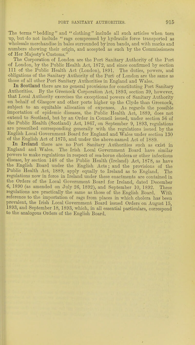 The terms bedding and clothing include all such articles when torn up, but do not include  rags compressed by hydraulic force transported as Avholesale merchandise in bales surrounded by iron bands, and with marks and numbers showing their origin, and accepted as such by the Commissioners of Her Majesty's Customs. The Corporation of London are the Port Sanitary Authority of the Port of London, by the Public Health Act, 1872, and since confirmed by section 111 of the Public Health Act (London), 1891. The duties, powers, and obligations of the Sanitary Authority of the Port of London are the same as those of all other Port Sanitary Authorities in England and Wales. In Scotland there are no general provisions for constituting Port Sanitary Authorities. By the Greenock Corporation Act, 1893, section 39, however, that Local Authority exercises the exceptional powers of Sanitary Authority •on behalf of Glasgow and other ports higher up the Clyde than Greenock, subject to an equitable allocation of expenses. As regards the possible importation of epidemic diseases, the Public Health Act, 1889, does not extend to Scotland, but by an Order in Council issued, under section 56 of the PubHc Health (Scotland) Act, 1867, on September 9, 1893, regulations are prescribed corresponding generally with the regulations issued by the English Local Government Board for England and Wales under section 130 of the Enghsh Act of 1875, and under the above-named Act of 1889. In Ireland there are no Port Sanitary Authorities such as exist in England and Wales. The Irish Local Government Board have similar powers to make regulations in respect of sea-borne cholera or other infectious disease, by section 148 of the Public Health (Ireland) Act, 1878, as have the English Board under the English Acts ; and the provisions of the Public Health Act, 1889, apply equally to Ireland as to England. The regulations now in force in Ireland under these enactments are contained in the Orders of the Local Government Board for Ireland, dated December 6, 1890 (as amended on July 26, 1892), and September 10, 1892. These regulations are practically the same as those of the English Board. With reference to the importation of rags from places in which cholera has been prevalent, the Irish Local Government Board issued Orders on August 15, 1893, and September 18, 1893, which, in all essential particulars, correspond to the analogous Orders of the English Board.