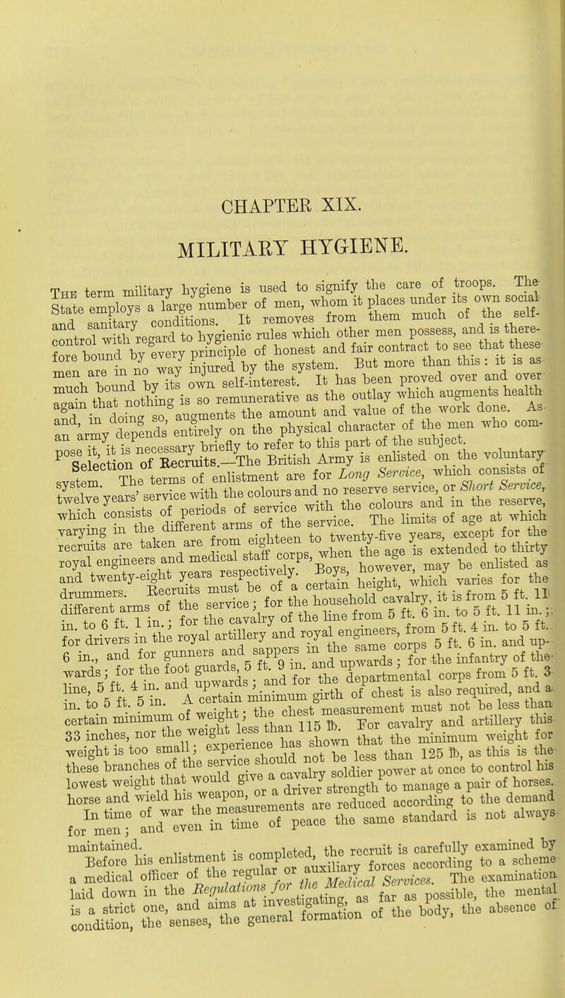 CHAPTER XIX. MILITARY HYGIENE. The term military hygiene is used to signify the care of troops. The- State e Wo^ a krge number of men, whom it places nnder its own social and saXiy conditions. It removes from them much of the self- n^frnl witl/regard to hygienic rules which other men possess, and is there- men are in no way injmed by the system. But more than this : it is as much bound by its own self-interest. It has been proved over and over much bouna is so remunerative as the outlay which augments health irnf s^ auameXthe amount and value of the work done. As :f Lrmy dTp nd^^^ eSly on the physical character of the men who com- TiPcessarv briefly to refer to this part of the subject ^ Se ectlrof Re^^^^^^^^^ British Army is enlisted on the voluntary Selection 01 xte ^. t^^j.^. ^re for Long Service, which consists of tltlTeVears'ser^ - —^ service or ^/.or^ Serv^ce,. twelve years service w ^^^^^^^ which consists P^;;°f service. The limits of age at which and twenty-eight years respectiv ly. Boys ^owevei ^^^^^ r'Vf  in and f;wtdsVand?Jr^t d%artmental corps from 5 ft 3 line, 5 ft. 4 in. ana ^pwa ^ ^ ^ ^^^^^ also required, and a. in. to 5 ft. 5 in. A certain must not be less than certain minimum of ^.^^^^^^^^X? UgT^T^^ and artillery this 33 inches nor -^S^^^^f^^^^^^^^^ Zt the minimum weight for weight IS too ^^fl^'^^l^l^'Z^T not be less than 125 ft>, as this is the- these branches of the seivice snouiu ^^^^^^^ ^ lowest weight that would g^^^^/^^^^^^^^^^^^ a pair of horses. maintained. „„^,.lpfp,1 the recruit is carefully examined by Before his enlistment is «°^P^'^J^^^.i^^^^^^ according to a scheme a medical officer oi tl^e ^^Ef^^^^ The examination laid down in the f'O^dahons fa^^ ^^^^^^ ,1,3 cental ?oi^it rse\l:X trffion of the b^dy, the absence of