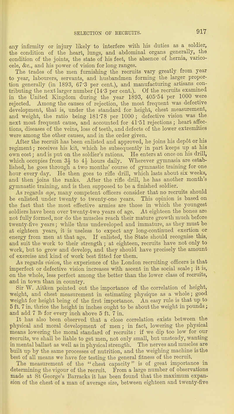 SELECTION OF KECRUITS. any infirmity or injury likely to interfere with his duties as a soldier, the condition of the heart, lungs, and abdominal organs generally, the condition of the joints, the state of his feet, the absence of hernia, varico- cele, &c., and his power of vision for long ranges. The trades of the men furnishing the recruits vary greatly from year to year, labourers, servants, and husbandmen forming the larger propor- tion generally (in 1893, 67*3 per cent.), and manufactiu?ing artisans con- tributing the next larger number (14-3 per cent.). Of the recruits examined in the United Kingdom during the year 1893, 405-54 per 1000 were rejected. Among the causes of rejection, the most frequent was defective development, that is, under the standard for height, chest measurement, and weight, the ratio being 181-78 per 1000 ; defective vision was the next most frequent cause, and accounted for 41-51 rejections; heart affec- tions, diseases of the veins, loss of teeth, and defects of the lower extremities were among the other causes, and in the order given. After the recruit has been enlisted and approved, he joins his depot or his regiment; receives his kit, wliich he subsequently in part keeps up at his own cost; and is put on the soldier's rations. He enters at once on Ms drill, wliich occupies from 3^ to 4| hours daily. Wherever gymnasia are estab- lished, he goes through a two months' course of gymnastic training for one hour every day. He then goes to rifle drill, which lasts about six weeks, and then joins the ranks. After the rifle drill, he has another month's gymnastic training, and is then supposed to be a finished soldier. As regards age, many competent officers consider that no recruits should be enlisted under twenty to twenty-one years. This opinion is based on the fact that the most effective armies are those in which the youngest soldiers have been over twenty-two years of age. At eighteen the bones are not fully formed, nor do the muscles reach their mature growth much before twenty-five years; while thus undeveloped and immature, as they must be at eighteen years, it is useless to expect any long-continued exertion or energy from men at that age. If enhsted, the State should recognise this, and suit the work to their strength; at eighteen, recruits have not only to work, but to grow and develop, and they should have precisely the amount of exercise and kind of work best fitted for them. As regards vision, the experience of the London recruiting officers is that imperfect or defective vision increases with ascent in the social scale; it is, •on the whole, less perfect among the better than the lower class of recruits, and in town than in country. Sir W. Aitken pointed out the importance of the correlation of height, weight, and chest measurement in estimating physique as a whole; good weight for height being of the first importance. An easy rule is that up to 5 ft. 7 in. thrice the height in inches ought to be about the weight in pounds ; and add 7 R) for every inch above 5 ft. 7 in. It has also been observed that a close correlation exists between the physical and moral development of men; in fact, lowering the physical means lowering the moral standard of recruits: if we dip too low for our recruits, we shall be liable to get men, not only small, but unsteady, wanting in mental ballast as well as in physical strength. The nerves and muscles are built up by the same processes of nutrition, and the weighing machine is the best of all means we have for testing the general fitness of the recruit. The measurement of the chest capacity is of great importance in determining the vigour of the recruit. From a large number of observations made at St George's Barracks it has been found that the maximum expan- sion of the chest of a man of average size, between eighteen and twenty-five