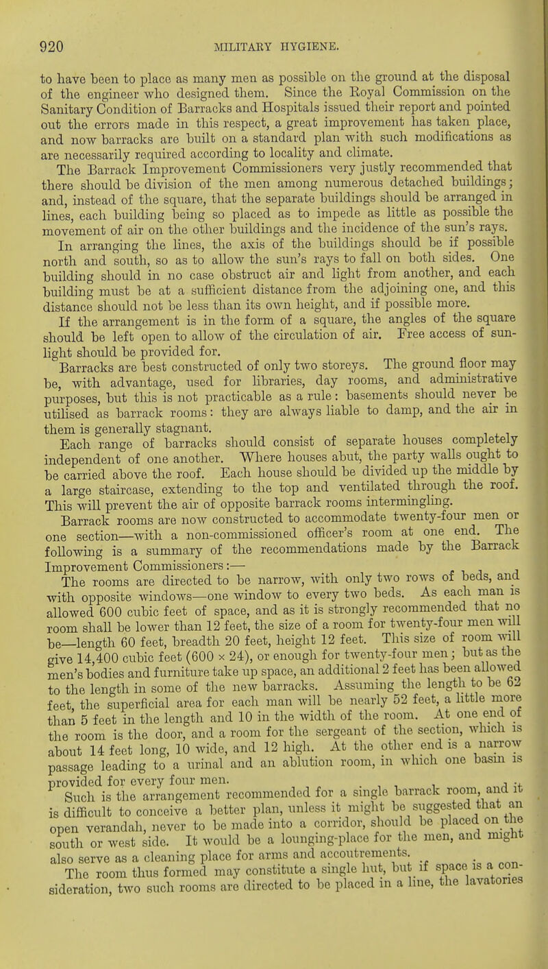 to have been to place as many men as possible on the ground at the disposal of the engineer who designed them. Since the Royal Commission on the Sanitary Condition of Barracks and Hospitals issued their report and pointed out the errors made in this respect, a great improvement has taken^ place, and now barracks are built on a standard plan with such modifications as are necessarily required according to locality and climate. The Barrack Improvement Commissioners very justly recommended that there should be division of the men among numerous detached buildings; and, instead of the square, that the separate buildings should be arranged in lines, each building being so placed as to impede as little as possible the movement of air on the other buildings and the incidence of the sun's rays. In arranging the lines, the axis of the buildings should be if possible north and south, so as to allow the sun's rays to fall on both sides. One building should in no case obstruct air and light from another, and each building must be at a sufficient distance from the adjoining one, and this distance should not be less than its own height, and if possible more. If the arrangement is in the form of a square, the angles of the square should be left' open to allow of the circulation of air. Free access of sun- light should be provided for. Barracks are best constructed of only two storeys. The ground floor niay be, with advantage, used for libraries, day rooms, and adnunistrative purposes, but this is not practicable as a rule: basements should never be utilised as barrack rooms: they are always liable to damp, and the air in them is generally stagnant. Each range of barracks should consist of separate houses completely independent of one another. Where houses abut, the party waUs ought to be carried above the roof. Each house should be divided up the middle by a large staircase, extending to the top and ventilated through the roof. This will prevent the au? of opposite barrack rooms intermingling. Barrack rooms are now constructed to accommodate twenty-four men or one section—with a non-commissioned officer's room at one end. The following is a summary of the recommendations made by the Barrack Improvement Commissioners:— £ -i a a The rooms are directed to be narrow, with only two rows of beds, and with opposite windows—one window to every two beds. As each man is allowed 600 cubic feet of space, and as it is strongly recommended that no room shall be lower than 12 feet, the size of a room for twenty-four men will be—length 60 feet, breadth 20 feet, height 12 feet. This size of room mil give 14,400 cubic feet (600 x 24), or enough for twenty-four men; but as the men's bodies and furniture take up space, an additional 2 feet has been allowed to the length in some of the new barracks. Assuming the length to be 62 feet the superficial area for each man will be nearly 52 feet, a httle more than 5 feet in the length and 10 in the width of the room. At one end of the room is the door, and a room for the sergeant of the section, which is about 14 feet long, 10 wide, and 12 liigh. At the other end is a narrow passage leading to a urinal and an ablution room, in which one basin is provided for every four men. . , , , u Such is the arrangement recommended for a single barrack room, and it is difficult to conceive a better plan, unless it might be suggested that an open verandah, never to be made into a corridor, should be placed on the south or west side. It would be a lounging-place for the men, and might also serve as a cleaning place for arms and accoutrements _ The room thus formed may constitute a single hut, but if space is a con- sideration, two such rooms are directed to be placed in a line, the lavatones