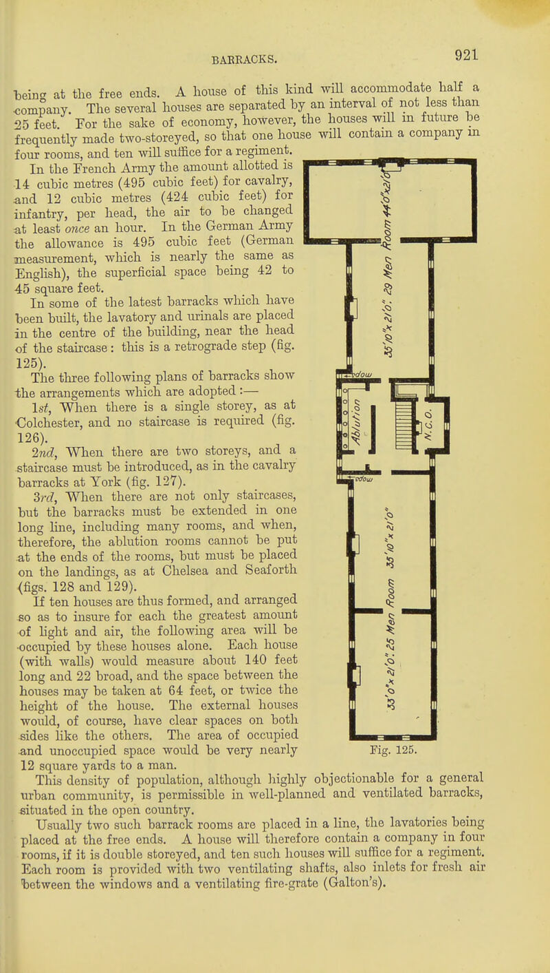 helna at the free ends. A house of this kind will accommodate half a company. The several houses are separated by an interval of not less than 25 feet For the sake of economy, however, the houses will in future be frequently made two-storeyed, so that one house will contain a company in four rooms, and ten will suffice for a regiment. In the French Army the amount allotted is ■14 cubic metres (495 cubic feet) for cavalry, and 12 cubic metres (424 cubic feet) for infantry, per head, the air to be changed at least 07ice an hour. In the German Army the allowance is 495 cubic feet (German measurement, which is nearly the same as English), the superficial space being 42 to 45 square feet. In some of the latest barracks which have been built, the lavatory and urinals are placed in the centre of the building, near the head of the staircase: this is a retrograde step (fig. 125) . The three following plans of barracks show the arrangements which are adopted :— 1st, When there is a single storey, as at ■Colchester, and no staircase is required (fig. 126) . 2nd, When there are two storeys, and a staircase must be introduced, as in the cavalry barracks at York (fig. 127). 3rd, When there are not only staircases, but the barracks must be extended in one long line, including many rooms, and when, therefore, the ablution rooms cannot be put at the ends of the rooms, but must be placed on the landings, as at Chelsea and Seaforth (figs. 128 and 129). If ten houses are thus formed, and arranged so as to insure for each the greatest amount of hght and air, the following area will be •occupied by these houses alone. Each house (with walls) would measure about 140 feet long and 22 broad, and the space between the houses may be taken at 64 feet, or twice the height of the house. The external houses would, of course, have clear spaces on both sides like the others. The area of occupied and unoccupied space would be very nearly 12 square yards to a man. This density of population, although highly objectionable for a general urban community, is permissible in well-planned and ventilated barracks, situated in the open country. Usually two such barrack rooms are placed in a line, the lavatories being placed at the free ends. A house will therefore contain a company in four rooms, if it is double storeyed, and ten such houses will suffice for a regiment. Each room is provided with two ventilating shafts, also inlets for fresh air between the windows and a ventilating fire-grate (Galton's). Fiff. 125.