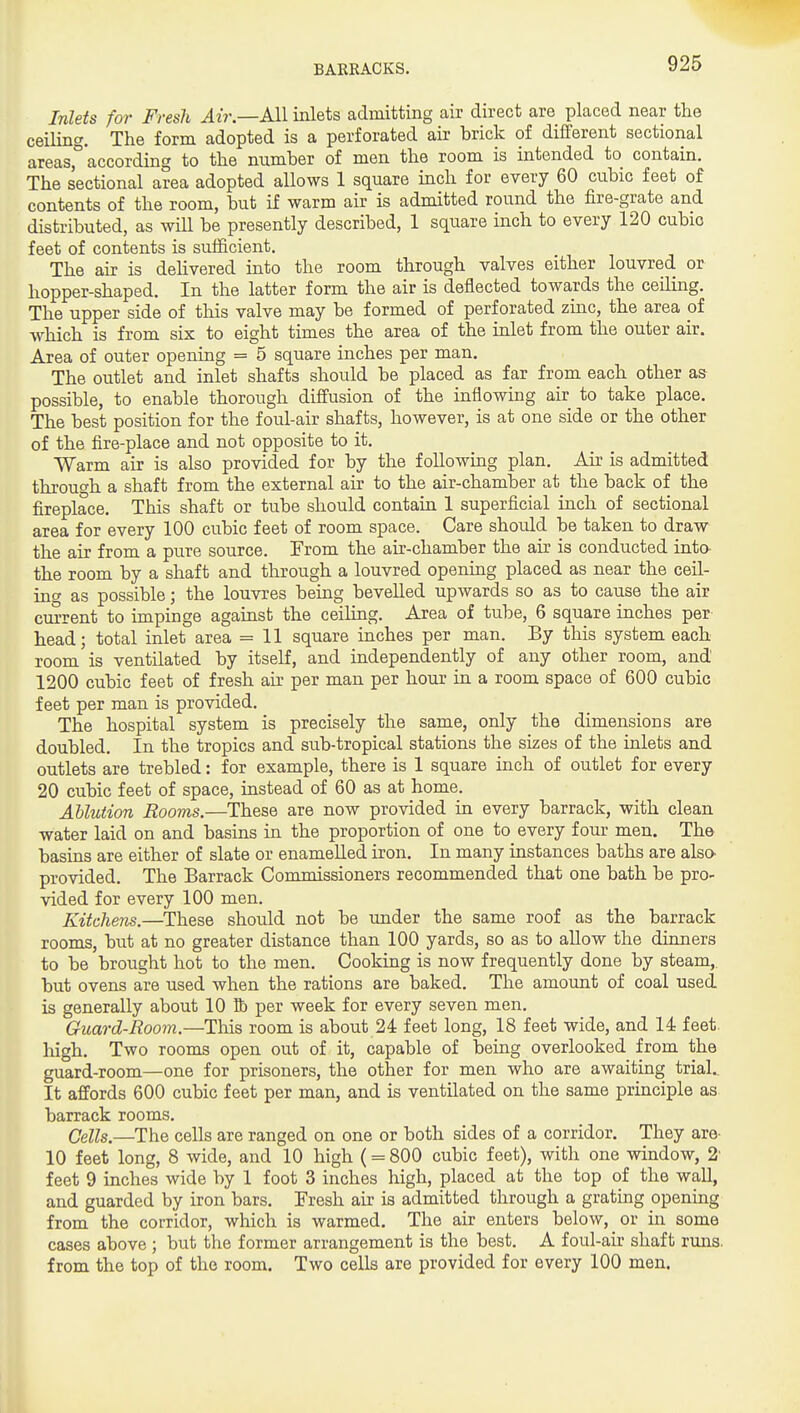 Inlets for Fresh Air.—kW inlets admitting air direct are placed near the ceiling. The form adopted is a perforated air brick of different sectional areas°'according to the number of men the room is intended to contain. The sectional area adopted allows 1 square inch for every 60 citbic feet of contents of the room, but if warm air is admitted round the fire-grate and distributed, as wUl be presently described, 1 square inch to every 120 cubic feet of contents is sufficient. The air is deUvered into the room through valves either louvred or hopper-shaped. In the latter form the air is deflected towards the ceiling. The upper side of this valve may be formed of perforated zinc, the area pf which is from six to eight times the area of the inlet from the outer air. Area of outer opening = 5 square inches per man. The outlet and inlet shafts should be placed as far from each other as possible, to enable thorough diffusion of the inflowing air to take place. The best position for the foul-air shafts, however, is at one side or the other of the fire-place and not opposite to it. Warm air is also provided for by the following plan. Air is admitted through a shaft from the external air to the air-chamber at the back of the fireplace. This shaft or tube should contain 1 superficial inch of sectional area for every 100 cubic feet of room space. Care should be taken to draw the air from a pure source. From the air-chamber the air is conducted inta the room by a shaft and through a louvred opening placed as near the ceil- 'm<y as possible; the louvres being bevelled upwards so as to cause the air cm-rent to impinge against the ceiling. Area of tube, 6 square inches per head; total inlet area = 11 square inches per man. By this system each room is ventilated by itself, and independently of any other room, and 1200 cubic feet of fresh air per man per hour in a room space of 600 cubic feet per man is provided. The hospital system is precisely the same, only the dimensions are doubled. In the tropics and sub-tropical stations the sizes of the inlets and outlets are trebled: for example, there is 1 square inch of outlet for every 20 cubic feet of space, instead of 60 as at home. Ablution Rooms.—These are now provided in every barrack, with clean water laid on and basins in the proportion of one to every four men. The basins are either of slate or enamelled iron. In many instances baths are also provided. The Barrack Commissioners recommended that one bath be pro- vided for every 100 men. Kitchens.—These should not be under the same roof as the barrack rooms, but at no greater distance than 100 yards, so as to allow the dinners to be brought hot to the men. Cooking is now frequently done by steam, but ovens are used when the rations are baked. The amount of coal used is generally about 10 K) per week for every seven men. Guard-Room.—This room is about 24 feet long, 18 feet wide, and 14 feet, high. Two rooms open out of it, capable of being overlooked from the guard-room—one for prisoners, the other for men who are awaiting trial.. It affords 600 cubic feet per man, and is ventilated on the same principle as barrack rooms. Cells.—The cells are ranged on one or both sides of a corridor. They are- 10 feet long, 8 wide, and 10 high (= 800 cubic feet), with one window, 2' feet 9 inches wide by 1 foot 3 inches high, placed at the top of the waU, and guarded by iron bars. Tresh air is admitted through a grating opening from the corridor, which is warmed. The air enters below, or in some cases above ; but the former arrangement is the best. A foul-air shaft runs, from the top of the room. Two cells are provided for every 100 men.