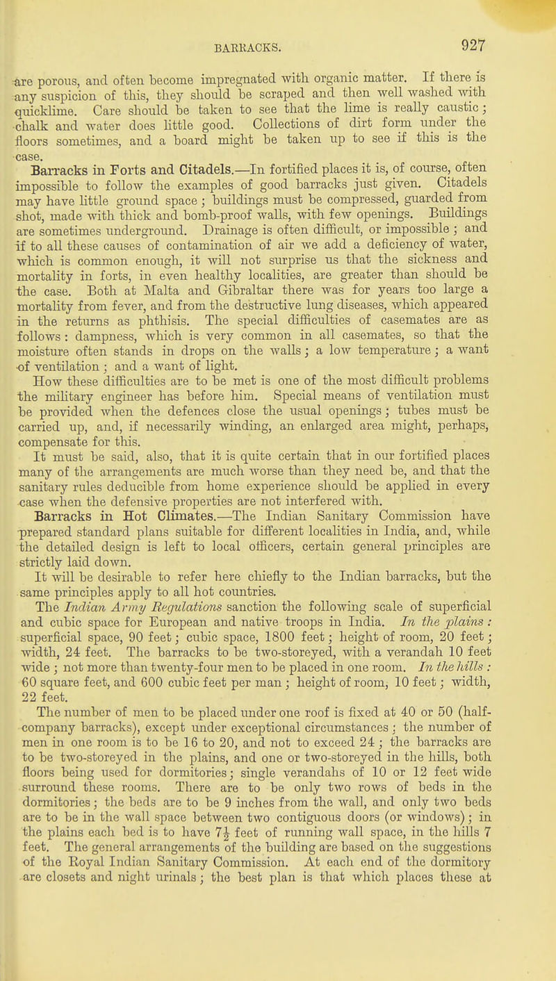 -are porous, and often become impregnated with organic matter. If there is any suspicion of this, they should be scraped and then well washed with quicklime. Care should be taken to see that the lime is really caustic; ■chalk and water does Uttle good. Collections of dirt form under the floors sometimes, and a board might be taken up to see if this is the case. Barracks in Forts and Citadels.—In fortified places it is, of course, often impossible to follow the examples of good barracks just given. Citadels may have little ground space ; buildings must be compressed, guarded from shot, made with thick and bomb-proof walls, with few openings. Buildings are sometimes underground. Drainage is often difficult, or impossible ; and if to all these causes of contamination of air we add a deficiency of water, which is common enough, it will not surprise us that the sickness and mortality in forts, in even healthy localities, are greater than should be the case. Both at Malta and Gibraltar there was for years too large a mortality from fever, and from the destructive lung diseases, which appeared in the returns as phthisis. The special difficulties of casemates are as follows : dampness, which is very common in all casemates, so that the moisture often stands in drops on the walls; a low temperature; a want of ventilation ; and a want of light. How these difficulties are to be met is one of the most difficult problems the military engineer has before him. Special means of ventilation must be provided when the defences close the usual openings; tubes must be carried up, and, if necessarily winding, an enlarged area might, perhaps, compensate for this. It must be said, also, that it is quite certain that in our fortified places many of the arrangements are much worse than they need be, and that the sanitary rules deducible from home experience should be apphed in every case when the defensive properties are not interfered with. Barracks in Hot Clunates.—The Indian Sanitary Commission have ■prepared standard plans suitable for diiferent localities in India, and, while the detailed design is left to local officers, certain general principles are strictly laid down. It will be desirable to refer here cliiefly to the Indian barracks, but the same principles apply to all hot countries. The Indian Army B.ecjulations sanction the following scale of superficial and cubic space for European and native troops in India. In the plains: superficial space, 90 feet; cubic space, 1800 feet; height of room, 20 feet; width, 24 feet. The barracks to be two-storeyed, with a verandah 10 feet wide ; not more than twenty-four men to be placed in one room. In the hills : 60 square feet, and 600 cubic feet per man ; height of room, 10 feet; width, 22 feet. The number of men to be placed under one roof is fixed at 40 or 50 (half- company barracks), except under exceptional circumstances ; the number of men in one room is to be 16 to 20, and not to exceed 24 ; the barracks are to be two-storeyed in the plains, and one or two-storeyed in the hills, both floors being used for dormitories; single verandahs of 10 or 12 feet wide surround these rooms. There are to be only two rows of beds in the dormitories; the beds are to be 9 inches from the wall, and only two beds are to be in the wall space between two contiguous doors (or windows); in the plains each bed is to have 7| feet of running wall space, in the hills 7 feet. The general arrangements of the building are based on the suggestions of the Royal Indian Sanitary Commission. At each end of the dormitory are closets and night urinals; the best plan is that which places these at