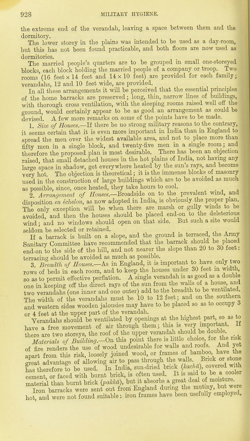 the extreme end of the verandah, leavmg a space between them and the dormitory. The lower storey in the plains was intended to be used as a day-room^ but this has not been found practicable, and both floors are now used as dormitories. The married people's quarters are to be grouped in small one-storeyed blocks, each block holding the married people of a company or troop. Two rooms (16 f eet x 14 feet and 14 x 10 feet) are provided for each family; verandahs, 12 and 10 feet wide, are provided. In all these arrangements it will be perceived that the essential principles of the home barracks are preserved; long, tliin, narrow lines of buildings, with thorough cross ventilation, with the sleeping rooms raised well off the ground, would certainly appear to be as good an arrangement as could be devised. A few more remarks on some of the points have to be made. 1. size of Houses—It there be no strong military reasons to the contrary, it seems certain that it is even more unportant in India than in England to spread the men over the widest available area, and not to place more than fifty men in a single block, and twenty-five men in a single room; and therefore the proposed plan is most desirable. There has been an objection raised, that small detached houses in the hot plains of India, not having any large space in shadow, get everywhere heated by the sun's rays, and become very hot. The objection is theoretical; it is the immense blocks of masonry used in the construction of large buildings wMch are to be avoided as much as possible, since, once heated, they take hours to cool. _ 2 Arrangemmt of i7oMses,—Broadside on to the prevalent wind, and disposition en echelon, as now adopted in India, is obviously the proper plan. The only exception will be when there are marsh or guUy winds to be avoided and then the houses should be placed end-on to the deleterious wind; and no windows should open on that side. But such a site would seldom be selected or retained. If a barrack is built on a slope, and the ground is terraced, the Army Sanitary Committee have recommended that the barrack should be placed end-on to the side of the hill, and not nearer the slope than 20 to 30 feet: terracing should be avoided as much as possible. 3 Breadth of Houses.—As in England, it is important to have only two rows of beds in each room, and to keep the houses under 30 feet in width, so as to permit effective perflation. A single verandah is as good as a double one in keeping off the direct rays of the sun from the walls of a house and two verandahs (one inner and one outer) add to the breadth to be ventilated. The width of the verandahs must be 10 to 12 feet; and on the southern and western sides wooden jalousies may have to be placed so as to occupy 6 or 4 feet at the upper part of the verandah. , , . , , . . Verandahs should be ventilated by openings at the highest part so as to have a free movement of air through them; this is very important, it there are two storeys, the roof of the upper verandah should be double Materials of BuilcUng.-On tliis point there is li tie choice for the risk of fire renders the use of wood undesirable for walls and roofs. And yet apart from this risk, loosely joined wood, or frames of bamboo l^ave the a?eat advantage of allowing air to pass through the walls Brick or stone has therefore to be used. In India, sun-dried brick {kacha) covered with ceLn , or faced with burnt brick, is often used. It is said to ^^ - ^oo^^^ material than burnt brick {pakka), but it absorbs a grea ^ea of moisture. Iron barracks were sent out from England during the mutiny, but were hot and were not found suitable: iron frames have been usefully employed.