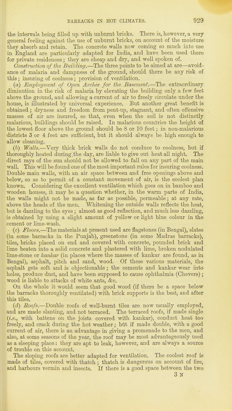 the intervals being filled up with tinhiirnt bricks. There is, however, a very general feeling against the use of nnburnt bricks, on account of the moisture they absorb and retain. The concrete walls now coming so much into use in England are particularly adapted for India, and have been used there for private residences; they are cheap and dry, and well spoken of. Construction of the Building.—The three points to be aimed at are—avoid- ance of malaria and dampness of the ground, should there be any risk of this; insiu'ing of coolness; provision of ventilation. (a) Employment of Open Arches for the Basement.—The extraordinary diminution in the risk of malaria by elevating the building only a few feet above the ground, and allowing a current of air to freely circulate under the house, is illustrated by iiniversal experience. Biit another great benefit is obtained; dryness and freedom from pent-up, stagnant, and often offensive masses of air are insured, so that, even when the soil is not distinctly malarious, buildings should be raised. In malarious countries the height of the lowest floor above the groimd should be 8 or 10 feet; in non-malarious districts 3 or 4 feet are sufficient, but it should always be high enough to allow cleaning. (b) Walls.—Very thick brick walls do not conduce to coolness, but if thoroughly heated during'^the day, are liable to give out heat all night. The direct rays of the sun should not be allowed to fall on any part of the main wall. This will be found one of the most important rules for insuring coolness. Double main walls, with an air space between and free openings above and below, so as to permit of a constant movement of air, is the coolest plan known. Considering the excellent ventilation which goes on in bamboo and wooden houses, it may be a question whether, in the warm parts of India, the walls might not be made, as far as possible, permeable; at any rate, above the heads of the men. Whitening the outside walls reflects the heat, but is dazzling to the eyes; almost as good reflection, and much less dazzling, is obtained by using a shght amount of yellow or hght blue colour in the cement or lime-wash. • (c) Floors.—The materials at present used are flagstones (in Bengal), slates (in some barracks in the Punjab), greenstone (in some Madras barracks), tiles, bricks placed on end and covered with concrete, pounded brick and lime beaten into a solid concrete and plastered with hme, broken nodulated lime-stone or hanlcar (in places where the masses of kankar are found, as in Bengal), asphalt, pitch and sand, wood. Of these various materials, the asphalt gets soft and is objectionable; the cements and kankar wear into holes, produce dust, and have been supposed to cause ophthalmia (Chevers); wood is Hable to attacks of white ants, &c. On the whole it would seem that good wood (if there be a space below the barracks thoroughly ventilated) with brick supports is the best, and after this tUes. (d) Roofs.—Double roofs of well-burnt tiles are now usually employed, and are made slanting, and not terraced. The terraced roofs, if made single {i.e., with battens on the joists covered with kankar), conduct heat too freely, and crack during the hot weather; but if made double, with a good current of air, there is an advantage in giving a promenade to the men, and also, at some seasons of the year, the roof may be most advantageously used as a sleeping place: they are apt to leak, however, and are always a source of trouble on this account. The sloping roofs are better adapted for ventilation. The coolest roof is made of tiles, covered with thatch; thatch is dangerous on account of fire, and harbours vermin and insects. If there is a good space between the two 3n