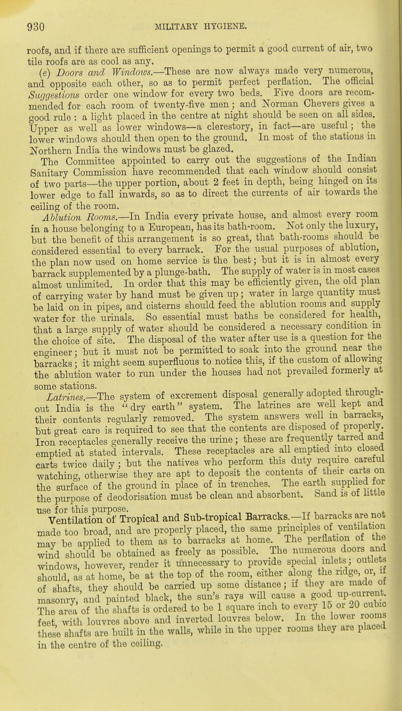roofs, and if there are sufficient openings to permit a good current of air, two tile roofs are as cool as any. (e) Doors and Windows.—These are now always made very numerous, and opposite each other, so as to permit perfect perflation. The official Suggestions order one window for every two beds. Five doors are recom- mended for each room of twenty-five men; and Norman Chevers gives a oood rule : a light placed in the centre at night should be seen on all sides. Upper as well as lower windows—a clerestory, in fact—are useful; the lower windows should then open to the ground. In most of the stations in ISTorthern India the windows must be glazed. The Committee appointed to carry out the suggestions of the Indian Sanitary Commission have recommended that each window should consist of two parts—the upper portion, about 2 feet in depth, being hinged on its lower edge to fall inwards, so as to direct the currents of air towards the ceiling of the room. Ablution Rooms.—In India every private house, and almost every room in a house belonging to a European, has its bath-room. Not only the luxury, but the benefit of this arrangement is so great, that bath-rooms should be considered essential to every barrack. For the usual purposes of ablution, the plan now used on home service is the best; but it is in almost every barrack supplemented by a plunge-bath. The supply of water is in most cases almost unlimited. In order that this may be efficiently given, the pld plan of carrying water by hand must be given up; water in large quantity must be laid on in pipes, and cisterns should feed the ablution rooms and supply water for the urinals. So essential must baths be considered for health, that a large supply of water should be considered a necessary condition m the choice of site. The disposal of the water after use is a question for the engineer; but it must not be permitted to soak into the ground near the barracks; it might seem superfluous to notice this, if the custom of allowing the ablution water to run under the houses had not prevailed formerly at some stations. n j i. j i Latrines.—The system of excrement disposal generaUy adopted througii- out India is the dry earth system. The latrines are well kept and their contents regularly removed. The system answers well in barracks, but great care is required to see that the contents are disposed of properly. Iron receptacles generally receive the urine; these are frequently tarred and emptied at stated intervals. These receptacles are all emptied mto closed carts twice daily; but the natives who perform tlais duty require careful watching, otherwise they are apt to deposit the contents of their carts on the surface of the ground in place of in trenches. The earth suppl^fd for the purpose of deodorisation must be clean and absorbent, band is ot little use for this purpose. , Ventilation of Tropical and Sub-tropical Barracks.—If barracks are not made too broad, and are properly placed, the same principles of ventilation may be applied to them as to barracks at home. The perflation of the wind shoiild be obtained as freely as possible. The numerous doors and^ windows, however, render it unnecessary to provide special inlets; outlets should, as at home, be at the top of the room, either along the ndge, or, J of shafts, they should be carried up some distance; if they are made oil masonry, and painted black, the sun's rays will cause a good ^p-current I ?he area of the^hafts is ordered to be 1 square inch to every 15 or 20 cubic feet, with louvres above and inverted louvres below. In the lower room these shafts are built in the walls, while in the upper rooms they are placed in the centre of the ceiling.